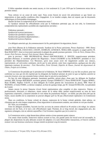 10
Il fallut cependant attendre une année encore, et c'est seulement le 21 juin 1929 que la Commission mixte tint sa
première séance.
Nous entrons ici au coeur de notre sujet. Nous avons besoin de savoir très précisément ce que furent ces
négociations et dans quelles conditions elles s'engagèrent. Je ne tiendrai compte, dans cet exposé, que de documents
authentiques et d'irrécusables témoignages.
Quelles fut donc la composition de la Commission mixte ?
Le Syndicat national fut officiellement avisé par la Fédération patronale que, de son côté, la Commission
comprendrait des représentants accrédités des organisations suivantes :
Fédération nationale ;
Syndicat de la presse parisienne ;
Syndicat des quotidiens régionaux ;
Syndicat des quotidiens départementaux ;
Syndicat de la presse d'opinion.
Ces délégués autorisés qui, du commencement à la fin, participèrent à la négociation, furent :
pour Paris (Bureau de la Fédération nationale, Syndicat de la Presse parisienne, Presse d'opinion) : MM. Henry
SIMOND, BERNIER, CHAUCHAT, COUDY, HAMELIN, LENICQUE, MAILLARD, auxquels se joignit parfois M.
René BASCHET. Ainsi se trouvaient représentés la plupart des grands journaux parisiens : Écho de Paris, Homme libre,
Avenir, Petit Parisien, Journal, Petit Journal, Matin, Illustration.
pour la province : MM. BOURRAGEAS, Marcel GOUNOUILHOU, F. DESTIN, respectivement président,
président d'honneur, et secrétaire général des Régionaux ; Ernest GAUBERT et feu DUROTOY, président et vice-
président des Départementaux. Ces Messieurs, qu'on nous assure avoir été inégalement assidus aux séances,
représentaient, ad referendum seulement, ont-ils par la suite précisé, outre leurs organisations, quelques-uns des plus
importants journaux de province : Petit Marseillais, Petite Gironde, Dépêche de Rouen, Journal du département de
l'Indre, Progrès de la Somme.
La Commission fut présidée par le président de la Fédération, M. Henri SlMOND, et je me fais un plaisir, pour me
conformer au voeu qui m'a été exprimé par les dirigeants du Syndicat national, de noter ici que sa légitime autorité ne
cessa de s'exercer, avec une constante bonne volonté, dans le sens de la conciliation (1)
.
En face de cette délégation patronale, hautement qualifiée, prirent place, d'une part, les délégués du Syndicat
national, MM. Georges BOURDON, secrétaire général, Georges GOMBAULT, Pierre HERICOURT, Eugène MOREL,
René SUDRE, Stephen VALOT, et deux délégués du Comité général des Associations de presse, MM. Henri de
WEINDEL et Emile FERRE, ce dernier remplacé, au bout de quelque temps, par M. Armand SCHILLER, vice-président
du Comité.
Jamais encore la presse française n'avait formé représentation plus complète ni plus expressive. Patrons et
professionnels, directeurs et rédacteurs, réunis autour de la même table, parlant respectivement au nom de leurs
organismes corporatifs, y faisaient entendre la voix même du journalisme français : en réalité, pas plus d'un côté que de
l'autre, aucun membre de la corporation ne pouvait alléguer qu'il ne fût pas effectivement représenté à la Commission
mixte.
Dans ces conditions, la bonne volonté de chacun, expression de la bonne volonté générale, étant admise, on
s'étonnera que de cette longue coopération, d'une négociation si sérieusement conduite, une entente ne soit pas résultée.
Eh ! bien, on se trompera.
Entre les délégués assemblés, l'accord s'est fait, un texte de contrat collectif en 46 articles a été rédigé, les salaires
minimum ont été fixés, et le tout a été officiellement signé. Pourtant, de ce long travail, des engagements pris, des
signatures échangées, rien ne subsiste aujourd'hui. C'est l'aventure singulière que j'ai à conter ici.
La Commission mixte a siégé durant deux pleines années et tenu quarante-quatre séances.
Une année s'était écoulée, trente-trois séances avaient eu lieu, une grande partie du travail avait été accomplie, la
plupart des dispositions les plus délicates avaient été adoptées à la suite d'honorables transactions, et l'oeuvre semblait
avancer vers une heureuse conclusion, lorsque retentit un premier coup de tonnerre.
(1) Le Journaliste, n°s
56 (juin 1929), 76 (juin 1931), 80 (mars 1933).
 