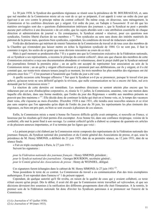 11
Le 30 juin 1930, le Syndicat des quotidiens régionaux se réunit sous la présidence de M. BOURRAGEAS, et, sans
que nul membre de la Commission mixte ait eu vent de ce qui se préparait, il est appelé à voter un ordre du jour qui
équivaut à un veto contre le principe même du contrat collectif. Du même coup, on désavoue, sans ménagement, la
Commission et les confrères directeurs qui y siègent. Cet ordre du jour, on l'adopte à l'unanimité. Il est dit que les
matières envisagées sont des « questions d'administration intérieure des journaux », que le Syndicat ne peut « prendre
aucune part collective à une discussion » de cet ordre, que les sujets abordés sont « une attribution essentielle de chaque
direction et administration de journal ». En conséquence, le Syndicat entend « réserver, pour ces questions non
syndicales, l'entière liberté d'action de ses membres » (1)
. Non syndicales au sens sans doute des intérêts matériels du
patronat de la presse mais, questions bien syndicales, cependant, les conditions de travail de rédacteurs salariés !
Voilà des déclarations qui méritent de retenir l'attention de la Commission du travail et de tous ceux des membres de
la Chambre qui n'entendent pas laisser mettre en échec la législation syndicale de 1884. Ce ne sont pas, il faut le
constater à regret, les seules de ce genre que nous devions rencontrer au cours de ce récit.
Mais à quel moment se produisent-elles ? Il y a quatre ans que la Commission exécutive de la Fédération nationale,
où ce Syndicat a ses représentants, a reconnu le principe du contrat collectif ; deux ans que chacun des membres de cette
Commission exécutive a reçu une documentation abondante et volumineuse, dont le projet établi par le Syndicat national
des journalistes formait la première pièce ; un an qu'ils ont accepté de représenter leur association au sein de la
Commission mixte ; un an qu'ils y siègent effectivement et y prennent part aux délibérations, car ils y siègent, et il a été
constaté que, sur trente-trois séances tenues jusqu'à ce moment, les trois membres les plus notables des régionaux ont été
présents onze fois ! (1)
. C'est pourtant à l'unanimité que l'ordre du jour a été voté.
A quelle occasion cette brusque offensive ? Sur quoi le Syndicat a-t-il pu se prononcer, puisque le travail n'est pas
achevé, qu'aucun texte ne sera définitif qu'après la révision, que nulle communication ne lui a encore été faite, nul avis
demandé par la Commission mixte ?
La réaction de cette dernière est immédiate. Les membres directeurs se sentent atteints plus encore que les
rédacteurs par cet acte d'indiscipline corporative, et, réunie le 11 juillet, la Commission, unanime, vote une motion dans
laquelle elle déclare, dans une forme modérée, que l'ordre du jour des Régionaux « semble aux membres présents ne
pouvoir pas être maintenu » (1)
. Elle décide donc de continuer la tâche qui était en si bonne voie, et, le temps des vacances
étant venu, elle s'ajourne au mois d'octobre. D'octobre 1930 à mai 1931, elle tiendra onze nouvelles séances et ce n'est
pas sans surprise que l'on apprendra qu'en dépit de l'ordre du jour du 30 juin, les représentants les plus éminents des
régionaux, ou bien ont pris part, ou bien se sont excusés à plusieurs de ces séances.
Enfin, la Commission mixte a mené à bonne fin l'oeuvre difficile qu'elle avait entreprise, si nouvelle en France, si
heureuse par les résultats qu'il était permis d'en escompter. Avec bonne foi, dans une confiance réciproque, voisine de la
cordialité, elle met le point final à son ouvrage. Le contrat collectif qu'elle a élaboré se compose de quarante-six articles
et de plusieurs annexes importantes, et il se termine par les lignes que voici :
« Le présent projet a été élaboré par la Commission mixte composée des représentants de la Fédération nationale des
journaux français, du Syndicat national des journalistes et du Comité général des Associations de presse, et qui, sous la
présidence de M. Henry SIMOND, a délibéré du 21 juin 1929, date de sa première séance, au 12 juin 1931, date de sa
séance finale.
« Fait en triple exemplaire à Paris, le 27 juin 1931. »
Suivent les signatures :
pour la Fédération nationale des journaux français : Henry SIMOND, président ;
pour le Syndicat national des journalistes : Georges BOURDON, secrétaire général ;
pour le Comité général des Associations de presse : Henry de WEINDEL, délégué.
Ces signatures furent échangées dans le cabinet de M. Henry SIMOND, le 27 juin 1931 (2)
.
Nous possédons le texte de ce contrat. La Commission du travail a eu communication d'un des trois exemplaires
authentiques. Il est reproduit dans l'annexe n° 1 du présent rapport.
Cependant, de quelque autorité qu'il fût revêtu, en raison de la qualité de ceux qui y avaient collaboré, ce texte
n'était encore qu'un projet. Dès le début, il avait été dit que la Commission mixte travaillait ad referendum, et que ses
décisions devraient être soumises à la ratification des différents groupements dont elle était l'émanation. A la rentrée, le
premier soin de la Fédération nationale fut donc d'inviter les Syndicats patronaux à se prononcer sur l'oeuvre de la
Commission.
(1) Le Journaliste n° 67 (juillet 1930).
(2) Le Journaliste n° 89 (mars 1933).
 