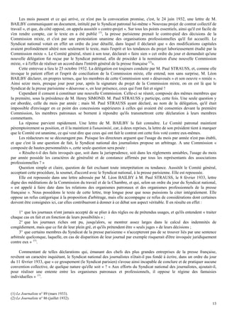 13
Les mois passent et ce qui arrive, ce n'est pas la convocation promise, c'est, le 24 juin 1932, une lettre de M.
BAILBY communiquant un document, intitulé par le Syndicat patronal lui-même « Nouveau projet de contrat collectif de
travail », et que, du côté opposé, on appela aussitôt « contre-projet ». Sur tous les points essentiels, ainsi qu'il est facile de
s'en rendre compte, car le texte en a été publié (1)
, la presse parisienne prenait le contre-pied des décisions de la
Commission mixte, et c'est par une protestation unanime des organisations professionnelles qu'il fut accueilli. Le
Syndicat national votait en effet un ordre du jour détaillé, dans lequel il déclarait que « des modifications capitales
avaient profondément altéré non seulement le texte, mais l'esprit et les tendances du projet laborieusement étudié par la
Commission mixte ». Le Comité général, réuni à son tour, déclarait « faire sien » cet ordre du jour et demandait qu'une
nouvelle délégation fut reçue par le Syndicat patronal, afin de procéder à la nomination d'une nouvelle Commission
mixte, « à l'effet de réaliser un accord dans l'intérêt général de la presse française (2)
».
Cette entrevue a lieu le 25 octobre 1932. La délégation est toujours conduite par M. Paul STRAUSS, et, comme elle
invoque le patient effort et l'esprit de conciliation de la Commission mixte, elle entend, non sans surprise, M. Léon
BAILBY déclarer, en propres termes, que les membres de cette Commission sont « désavoués » et son oeuvre « reniée ».
Ainsi seize mois, presque jour pour jour, après la signature du projet de la Commission mixte, on en est là que le
Syndicat de la presse parisienne « désavoue », en leur présence, ceux qui l'ont fait et signé !
Cependant il consent à constituer une nouvelle Commission. Celle-ci se réunit, composée des mêmes membres que
la première, sous la présidence de M. Henry SIMOND. M. Paul STRAUSS y participe, cette fois. Une seule question y
est abordée, celle du mois par année ; mais M. Paul STRAUSS ayant déclaré, au nom de la délégation, qu'il était
impossible d'envisager en ce point des concessions supérieures à celles qui avaient été consenties devant la première
Commission, les membres patronaux se bornent à répondre qu'ils transmettront cette déclaration à leurs membres
commettants.
La réponse parvient rapidement. Une lettre de M. BAILBY la fait connaître. Le Comité patronal maintient
péremptoirement sa position, et il la maintient à l'unanimité, car, à deux reprises, la lettre de son président tient à marquer
que le Comité est unanime, ce qui veut dire que ceux qui ont fait le contrat ont cette fois voté contre eux-mêmes.
Les rédacteurs ne se découragent pas. Puisque les directeurs arguent que l'usage du mois par année n'est pas établi,
et que c'est là une question de fait, le Syndicat national des journalistes propose un arbitrage. A une Commission «
composée de hautes personnalités », cette seule question sera posée :
« Résulte-t-il des faits invoqués que, soit dans la jurisprudence, soit dans les règlements amiables, l'usage du mois
par année possède les caractères de généralité et de constance affirmés par tous les représentants des associations
professionnelles ? »
Question simple et claire, question de fait excluant toute interprétation ou tendance. Aussitôt le Comité général,
acceptant cette procédure, la soumet, d'accord avec le Syndicat national, à la presse parisienne. Elle est repoussée.
Elle est repoussée dans une lettre adressée par M. Léon BAILBY à M. Paul STRAUSS, le 8 février 1933, lettre
digne des méditations de la Commission du travail et de la Chambre, et qui, selon un ordre du jour du Syndicat national,
« est appelé à faire date dans les relations des organismes patronaux et des organismes professionnels de la presse
française ». Nous possédons le texte de cette lettre, trop longue pour que nous puissions la citer intégralement. Elle
oppose un refus catégorique à la proposition d'arbitrage, mais elle accompagne ce refus de considérations dont certaines
doivent être consignées ici, car elles contribueront à donner à ce débat son aspect véritable. Il en résulte en effet :
1° que les journaux n'ont jamais accepté de se plier à des règles ou de prétendus usages, et qu'ils entendent « traiter
chaque cas en fait et en fonction de leurs possibilités » ;
2° que les journaux riches ont pu, jusqu'alors, se montrer assez larges dans le calcul des indemnités de
congédiement, mais que ce fut de leur plein gré, et qu'ils prétendent être « seuls juges » de leurs décisions ;
3° que certains membres du Syndicat de la presse parisienne « n'accepteront pas de se trouver liés par une sentence
arbitrale quelconque, laquelle, en cas de disparition de leur journal par exemple risquerait d'être invoquée juridiquement
contre eux » (1)
.
Commentant de telles déclarations qui, émanant des chefs des plus grandes entreprises de la presse française,
revêtent un caractère inquiétant, le Syndicat national des journalistes n'était-il pas fondé à écrire, dans un ordre du jour
du 11 février 1933, que « ce groupement (le Syndicat parisien) s'avoue ainsi incapable de conclure et de pratiquer aucune
convention collective, de quelque nature qu'elle soit » ? « Aux efforts du Syndicat national des journalistes, ajoutait-il,
pour réaliser une entente entre les organismes patronaux et professionnels, il oppose le régime des fantaisies
individuelles » (1)
.
(1) Le Journaliste n° 89 (mars 1933).
(2) Le Journaliste n° 86 (juillet 1932).
 