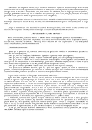 14
Un fait relevé par le Syndicat national, et qui illustre ces déclarations imprévues, doit être consigné. Celui-ci avait
fourni une note dans laquelle figurait la liste nominative de trente-quatre journaux parisiens ayant sciemment appliqué le
mois par année. M. BAILBY, dans la même lettre, n'en conteste pas l'exactitude, mais il allègue que tous ces journaux,
interrogés, protestent avoir ainsi agi, non en conformité d'un certain usage, mais de leur plein gré, par un effet de leur bon
plaisir. Or la note syndicale dont il est question contenait aussi cette phrase :
« Nous avons entre les mains les déclarations écrites de dix directeurs ou administrateurs de journaux, lesquels ne se
bornent pas à appliquer le principe du mois par année, mais attestent formellement qu'ils le considèrent comme un usage
établi. »
Lorsque le moment sera venu d'examiner la question du mois par année, nous devrons en effet constater que
l'existence de l'usage a été authentiquement reconnue par la direction d'un certain nombre de journaux.
Le Parlement doit-il et peut-il intervenir ?
Allons-nous laisser les journalistes français se débattre dans la situation pénible qui leur est injustement faite ?
Que le Parlement ait, en de telles conjonctures, le devoir de manifester sa volonté, et qu'il en possède le pouvoir,
nous en avons, Messieurs, la certitude. Tout nous y pousse : l'examen des faits, les précédents, le souci de la justice
sociale dans un domaine particulièrement sensible.
Le Parlement doit intervenir :
- parce que la profession de journaliste, entre toutes les professions libérales ou intellectuelles, possède des
caractères d'un ordre particulier ;
- parce que, sous tous les régimes, le Parlement a légiféré sur la presse et sur les gens de presse ;
- parce que, dans tous les pays, la presse est placée sous un statut spécial, qu'il soit de privilège ou de contrainte ;
- parce que, si nous ne sommes pas de ceux qui prétendent faire de la presse un service public, nous considérons du
moins que son rôle est capital dans un ordre démocratique, qu'elle n'est à même de le remplir que dans la liberté, et que le
Statut professionnel des journalistes est une des garanties de cette indispensable liberté ;
- parce que de nombreux précédents s'offrent à nous, aussi bien dans notre pays qu'à l'étranger ;
- enfin parce que les Chambres françaises, ayant eu, à plus d'une reprise, à prendre, en faveur de l'industrie des
journaux, des mesures exceptionnelles, qui constituent de véritables privilèges, il est équitable qu'elles entendent l'appel
que leur adressent les journalistes par la voie de leurs associations professionnelles unanimes.
En quoi donc le journaliste se distingue-t-il d'autres salariés intellectuels ?
Il joue dans l'État, ou plutôt dans la société, un rôle primordial, il tient en main une partie des forces sociales qui
émanent de l'opinion, il agit sur la politique, sur les moeurs, sur les idées, et il est néanmoins, quant à lui, sans force pour
se défendre lui-même. Il est sans force par le nombre ; il l'est, du même coup, par la pénurie des ressources de ses
organisations professionnelles ; il l'est par une écrasante disproportion entre sa faiblesse physique congénitale et l'énorme
puissance administrative, industrielle et financière de la presse moderne. Pis encore, ainsi que le remarquait très
judicieusement notre collègue Henri GUERNUT dans son exposé des motifs, le journaliste ne dispose d'aucun des
moyens les plus légitimes de propagande et de pression qui s'offrent aux plus humbles des collectivités de travailleurs.
Ironie et paradoxe : les journaux ne sont pas pour les journalistes. Le plus obscur syndicat y pourra faire entendre ses
réclamations, non le Syndicat des journalistes. On ne se souciera point de ménager les susceptibilités, ni les intérêts du
patronat des coiffeurs ou des bottiers ; mais le patronat du journalisme sait se garder lui-même.
Et pourtant les journalistes sont la presse, puisqu'ils sont ceux qui font les journaux. Ils sont la presse, puisqu'ils
restent désormais seuls, sauf exceptions, à y représenter l'élément professionnel, peu à peu éliminé de la direction de la
plupart d'entre eux, et qui pourtant y apparaissait comme le premier garant - souvent le seul garant - de la liberté. Ne
serait-ce pas déjà une raison suffisante pour justifier les mesures protectrices que nécessite l'industrialisation de plus en
plus grandissante de la presse moderne, et qu'ils sont dans l'incapacité de s'assurer par leurs propres moyens ?
L'expert qui, dans l'enquête du Bureau international du travail, s'exprimait au nom des journalistes, M. Georges
BOURDON, écrivait des lignes qui doivent nous arrêter :
 