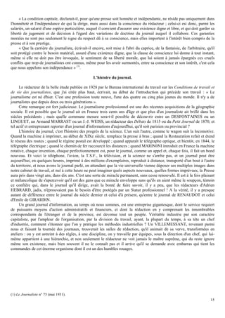 15
« La condition capitale, déclarait-il, pour qu'une presse soit honnête et indépendante, ne réside pas uniquement dans
l'honnêteté et l'indépendance de qui la dirige, mais aussi dans la conscience du rédacteur ; celui-ci est donc, parmi les
salariés, un salarié d'une espèce particulière, auquel il convient d'assurer une existence digne et libre, et qui doit garder sa
liberté de jugement et de décision à l'égard des variations de doctrine du journal auquel il collabore. Ces garanties
morales ne sont pas seulement le signe du respect dû à sa conscience, mais elles importent à l'intérêt bien compris de la
presse et à son prestige.
« Que la carrière du journaliste, écrivait-il encore, soit mise à l'abri du caprice, de la fantaisie, de l'arbitraire, qu'il
soit protégé contre le besoin matériel, assuré d'une existence digne, que la clause de conscience lui donne à tout instant,
même si elle ne doit pas être invoquée, le sentiment de sa liberté morale, que lui soient à jamais épargnés ces cruels
conflits que trop de journalistes ont connus, même pour les avoir surmontés, entre sa conscience et son intérêt, c'est cela
que nous appelons son indépendance » (1)
.
L'histoire du journal.
Le rédacteur de la belle étude publiée en 1928 par le Bureau international du travail sur les Conditions de travail et
de vie des journalistes, que j'ai citée plus haut, écrivait, au début de l'introduction qui précède son travail : « Le
journalisme est né d'hier. C'est une profession toute neuve, l'une des quatre ou cinq plus jeunes du monde. Il n'y a de
journalistes que depuis deux ou trois générations ».
Cette remarque est fort judicieuse. Le journalisme professionnel est une des récentes acquisitions de la géographie
sociale. Il est possible que le journal ait en France trois cents ans d'âge et que plus d'un journaliste ait brillé dans les
siècles précédents ; mais quelle commune mesure sera-t-il possible de découvrir entre un DESFONTAINES ou un
LINGUET, un Armand MARRAST ou un J.-J. WEISS, un rédacteur des Débats de 1815 ou du Petit Journal de 1870, et
tel actif et entreprenant reporter d'un journal d'informations d'aujourd'hui, qu'il soit parisien ou provincial ?
L'histoire du journal, c'est l'histoire des progrès de la science. L'un suit l'autre, comme le wagon suit la locomotive.
Quand la machine à imprimer, au début de XIXe siècle, remplace la presse à bras ; quand la Restauration refait et étend
le réseau des routes ; quand le régime postal est développé ; quand apparaît le télégraphe optique, et bientôt, en 1844, le
télégraphe électrique ; quand le chemin de fer raccourcit les distances ; quand MARIN0NI introduit en France la machine
rotative, chaque invention, chaque perfectionnement est, pour le journal, comme un appel et, chaque fois, il fait un bond
nouveau. Et voici le téléphone, l'avion, la T.S.F., la télévision, et la science ne s'arrête pas, et un journal peut être
aujourd'hui, en quelques heures, imprimé à des millions d'exemplaires, reproduit à distance, transporté d'un bout à l'autre
du territoire, et nous avons le journal parlé, en attendant que la vie universelle vienne déposer ses multiples images dans
notre cabinet de travail, et nul à cette heure ne peut imaginer quels aspects nouveaux, quelles formes imprévues, la Presse
aura pris dans vingt ans, dans dix ans. C'est une sorte de miracle permanent, sans cesse renouvelé. Il est à la fois plaisant
et mélancolique de s'apercevoir qu'il est des gens que ce miracle enveloppe sans qu'ils en aient même le soupçon, témoin
ce confrère qui, dans le journal qu'il dirige, avait la bonté de faire savoir, il y a peu, que les rédacteurs d'Adrien
HEBRARD, jadis, n'éprouvaient pas le besoin d'être protégés par un Statut professionnel ! A la vérité, il y a presque
autant de différence entre le journal du siècle dernier et celui d'à présent, qu'entre le journal de RENAUDOT et celui
d'Emile de GIRARDIN.
Un grand journal d'information, au temps où nous sommes, est une entreprise gigantesque, dont le service requiert
de puissants moyens d'action administratifs et financiers, et dont la rédaction en y comprenant les innombrables
correspondants de l'étranger et de la province, est devenue tout un peuple. Véritable industrie par son caractère
capitaliste, par l'ampleur de l'organisation, par la division du travail, ayant, la plupart du temps, à sa tête un chef
d'industrie, comment s'étonner que l'on y pratique les méthodes industrielles ? Un VILLEMESSANT, revenant parmi
nous et faisant la tournée des journaux, trouverait les salles de rédaction, qu'il animait de sa verve, transformées en
ateliers : on y est astreint à des règles, à une discipline, on y travaille par équipes, sous la direction d'un chef, qui lui-
même appartient à une hiérarchie, et non seulement le rédacteur ne voit jamais le maître suprême, qui du reste ignore
même son existence, mais bien souvent il ne le connaît pas et il arrive qu'il se demande avec embarras qui tient les
commandes de cet énorme organisme dont il est un des humbles rouages.
(1) Le Journaliste n° 75 (mai 1931).
 