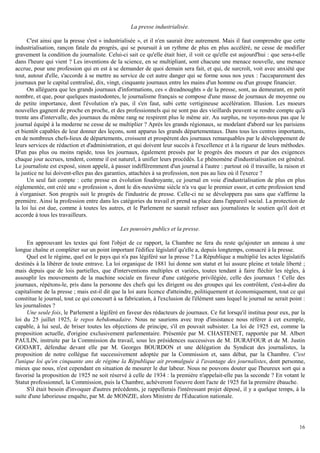 16
La presse industrialisée.
C'est ainsi que la presse s'est « industrialisée », et il n'en saurait être autrement. Mais il faut comprendre que cette
industrialisation, rançon fatale du progrès, qui se poursuit à un rythme de plus en plus accéléré, ne cesse de modifier
gravement la condition du journaliste. Celui-ci sait ce qu'elle était hier, il voit ce qu'elle est aujourd'hui : que sera-t-elle
dans l'heure qui vient ? Les inventions de la science, en se multipliant, sont chacune une menace nouvelle, une menace
accrue, pour une profession qui en est à se demander de quoi demain sera fait, et qui, de surcroît, voit avec anxiété que
tout, autour d'elle, s'accorde à se mettre au service de cet autre danger qui se forme sous nos yeux : l'accaparement des
journaux par le capital centralisé, dix, vingt, cinquante journaux entre les mains d'un homme ou d'un groupe financier.
On alléguera que les grands journaux d'informations, ces « dreadnoughts » de la presse, sont, au demeurant, en petit
nombre, et que, pour quelques mastodontes, le journalisme français se compose d'une masse de journaux de moyenne ou
de petite importance, dont l'évolution n'a pas, il s'en faut, subi cette vertigineuse accélération. Illusion. Les moeurs
nouvelles gagnent de proche en proche, et des professionnels qui ne sont pas des vieillards peuvent se rendre compte qu'à
trente ans d'intervalle, des journaux du même rang ne respirent plus le même air. Au surplus, ne voyons-nous pas que le
journal équipé à la moderne ne cesse de se multiplier ? Après les grands régionaux, se modelant d'abord sur les parisiens
et bientôt capables de leur donner des leçons, sont apparus les grands départementaux. Dans tous les centres importants,
en de nombreux chefs-lieux de départements, croissent et prospèrent des journaux remarquables par le développement de
leurs services de rédaction et d'administration, et qui doivent leur succès à l'excellence et à la rigueur de leurs méthodes.
D'un pas plus ou moins rapide, tous les journaux, également pressés par le progrès des moeurs et par des exigences
chaque jour accrues, tendent, comme il est naturel, à unifier leurs procédés. Le phénomène d'industrialisation est général.
Le journaliste est exposé, sinon appelé, à passer indifféremment d'un journal à l'autre : partout où il travaille, la raison et
la justice ne lui doivent-elles pas des garanties, attachées à sa profession, non pas au lieu où il l'exerce ?
Un seul fait compte : cette presse en évolution foudroyante, ce journal en voie d'industrialisation de plus en plus
réglementée, ont créé une « profession », dont le dix-neuvième siècle n'a vu que le premier essor, et cette profession tend
à s'organiser. Son progrès suit le progrès de l'industrie de presse. Celle-ci ne se développera pas sans que s'affirme la
première. Ainsi la profession entre dans les catégories du travail et prend sa place dans l'appareil social. La protection de
la loi lui est due, comme à toutes les autres, et le Parlement ne saurait refuser aux journalistes le soutien qu'il doit et
accorde à tous les travailleurs.
Les pouvoirs publics et la presse.
En approuvant les textes qui font l'objet de ce rapport, la Chambre ne fera du reste qu'ajouter un anneau à une
longue chaîne et compléter sur un point important l'édifice législatif qu'elle a, depuis longtemps, consacré à la presse.
Quel est le régime, quel est le pays qui n'a pas légiféré sur la presse ? La République a multiplié les actes législatifs
destinés à la libérer de toute entrave. La loi organique de 1881 lui donne son statut et lui assure pleine et totale liberté ;
mais depuis que de lois partielles, que d'interventions multiples et variées, toutes tendant à faire fléchir les règles, à
assouplir les mouvements de la machine sociale en faveur d'une catégorie privilégiée, celle des journaux ! Celle des
journaux, répétons-le, pris dans la personne des chefs qui les dirigent ou des groupes qui les contrôlent, c'est-à-dire du
capitalisme de la presse ; mais est-il dit que la loi aura licence d'atteindre, politiquement et économiquement, tout ce qui
constitue le journal, tout ce qui concourt à sa fabrication, à l'exclusion de l'élément sans lequel le journal ne serait point :
les journalistes ?
Une seule fois, le Parlement a légiféré en faveur des rédacteurs de journaux. Ce fut lorsqu'il institua pour eux, par la
loi du 25 juillet 1925, le repos hebdomadaire. Nous ne saurions avec trop d'insistance nous référer à cet exemple,
capable, à lui seul, de briser toutes les objections de principe, s'il en pouvait subsister. La loi de 1925 est, comme la
proposition actuelle, d'origine exclusivement parlementaire. Présentée par M. CHASTENET, rapportée par M. Albert
PAULIN, instruite par la Commission du travail, sous les présidences successives de M. DURAFOUR et de M. Justin
GODART, défendue devant elle par M. Georges BOURDON et une délégation du Syndicat des journalistes, la
proposition de notre collègue fut successivement adoptée par la Commission et, sans débat, par la Chambre. C'est
l'unique loi qu'en cinquante ans de régime la République ait promulguée à l'avantage des journalistes, dont personne,
mieux que nous, n'est cependant en situation de mesurer le dur labeur. Nous ne pouvons douter que l'heureux sort qui a
favorisé la proposition de 1925 ne soit réservé à celle de 1934 : la première n'appelait-elle pas la seconde ? En votant le
Statut professionnel, la Commission, puis la Chambre, achèveront l'oeuvre dont l'acte de 1925 fut la première ébauche.
S'il était besoin d'invoquer d'autres précédents, je rappellerais l'intéressant projet déposé, il y a quelque temps, à la
suite d'une laborieuse enquête, par M. de MONZIE, alors Ministre de l'Éducation nationale.
 