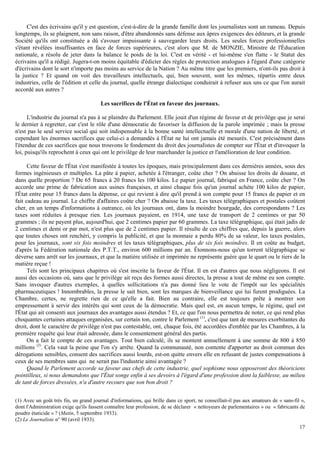 17
C'est des écrivains qu'il y est question, c'est-à-dire de la grande famille dont les journalistes sont un rameau. Depuis
longtemps, ils se plaignent, non sans raison, d'être abandonnés sans défense aux âpres exigences des éditeurs, et la grande
Société qu'ils ont constituée a dû s'avouer impuissante à sauvegarder leurs droits. Les seules forces professionnelles
s'étant révélées insuffisantes en face de forces supérieures, c'est alors que M. de MONZIE, Ministre de l'Éducation
nationale, a résolu de jeter dans la balance le poids de la loi. C'est en vérité - et lui-même s'en flatte - le Statut des
écrivains qu'il a rédigé. Jugera-t-on moins équitable d'édicter des règles de protection analogues à l'égard d'une catégorie
d'écrivains dont le sort n'importe pas moins au service de la Nation ? Au même titre que les premiers, n'ont-ils pas droit à
la justice ? Et quand on voit des travailleurs intellectuels, qui, bien souvent, sont les mêmes, répartis entre deux
industries, celle de l'édition et celle du journal, quelle étrange dialectique conduirait à refuser aux uns ce que l'on aurait
accordé aux autres ?
Les sacrifices de l'État en faveur des journaux.
L'industrie du journal n'a pas à se plaindre du Parlement. Elle jouit d'un régime de faveur et de privilège que je serai
le dernier à regretter, car c'est le rôle d'une démocratie de favoriser la diffusion de la parole imprimée ; mais la presse
n'est pas le seul service social qui soit indispensable à la bonne santé intellectuelle et morale d'une nation de liberté, et
cependant les énormes sacrifices que celui-ci a demandés à l'État ne lui ont jamais été mesurés. C'est précisément dans
l'étendue de ces sacrifices que nous trouvons le fondement du droit des journalistes de compter sur l'État et d'invoquer la
loi, puisqu'ils reprochent à ceux qui ont le privilège de leur marchander la justice et l'amélioration de leur condition.
Cette faveur de l'État s'est manifestée à toutes les époques, mais principalement dans ces dernières années, sous des
formes ingénieuses et multiples. La pâte à papier, achetée à l'étranger, coûte cher ? On abaisse les droits de douane, et
dans quelle proportion ? De 65 francs à 20 francs les 100 kilos. Le papier journal, fabriqué en France, coûte cher ? On
accorde une prime de fabrication aux usines françaises, et ainsi chaque fois qu'un journal achète 100 kilos de papier,
l'État entre pour 15 francs dans la dépense, ce qui revient à dire qu'il prend à son compte pour 15 francs de papier et en
fait cadeau au journal. Le chiffre d'affaires coûte cher ? On abaisse la taxe. Les taxes télégraphiques et postales coûtent
cher, en un temps d'informations à outrance, où les journaux ont, dans la moindre bourgade, des correspondants ? Les
taxes sont réduites à presque rien. Les journaux payaient, en 1914, une taxe de transport de 2 centimes or par 50
grammes ; ils ne payent plus, aujourd'hui, que 2 centimes papier par 60 grammes. La taxe télégraphique, qui était jadis de
2 centimes et demi or par mot, n'est plus que de 2 centimes papier. Il résulte de ces chiffres que, depuis la guerre, alors
que toutes choses ont renchéri, y compris la publicité, et que la monnaie a perdu 80% de sa valeur, les taxes postales,
pour les journaux, sont six fois moindres et les taxes télégraphiques, plus de six fois moindres. Il en coûte au budget,
d'après la Fédération nationale des P.T.T., environ 600 millions par an. Étonnons-nous qu'un torrent télégraphique se
déverse sans arrêt sur les journaux, et que la matière utilisée et imprimée ne représente guère que le quart ou le tiers de la
matière reçue !
Tels sont les principaux chapitres où s'est inscrite la faveur de l'État. Il en est d'autres que nous négligeons. Il est
aussi des occasions où, sans que le privilège ait reçu des formes aussi directes, la presse a tout de même eu son compte.
Sans invoquer d'autres exemples, à quelles sollicitations n'a pas donné lieu le vote de l'impôt sur les spécialités
pharmaceutiques ! Innombrables, la presse le sait bien, sont les marques de bienveillance qui lui furent prodiguées. La
Chambre, certes, ne regrette rien de ce qu'elle a fait. Bien au contraire, elle est toujours prête à montrer son
empressement à servir des intérêts qui sont ceux de la démocratie. Mais quel est, en aucun temps, le régime, quel est
l'État qui ait consenti aux journaux des avantages aussi étendus ? Et, ce que l'on nous permettra de noter, ce qui rend plus
choquantes certaines attaques organisées, sur certain ton, contre le Parlement (1)
, c'est que tant de mesures exorbitantes du
droit, dont le caractère de privilège n'est pas contestable, ont, chaque fois, été accordées d'emblée par les Chambres, à la
première requête qui leur était adressée, dans le consentement général des partis.
On a fait le compte de ces avantages. Tout bien calculé, ils se montent annuellement à une somme de 800 à 850
millions (2)
. Cela vaut la peine que l'on s'y arrête. Quand la communauté, non contente d'apporter au droit commun des
dérogations sensibles, consent des sacrifices aussi lourds, est-on quitte envers elle en refusant de justes compensations à
ceux de ses membres sans qui ne serait pas l'industrie ainsi avantagée ?
Quand le Parlement accorde sa faveur aux chefs de cette industrie, quel sophisme nous opposeront des théoriciens
pointilleux, si nous demandons que l'État songe enfin à ses devoirs à l'égard d'une profession dont la faiblesse, au milieu
de tant de forces dressées, n'a d'autre recours que son bon droit ?
(1) Avec un goût très fin, un grand journal d'informations, qui brille dans ce sport, ne conseillait-il pas aux amateurs de « sans-fil »,
dont l'Administration exige qu'ils fassent connaître leur profession, de se déclarer « nettoyeurs de parlementaires » ou « fabricants de
poudre étaticide » ? (Matin, 5 septembre 1933).
(2) Le Journaliste n° 90 (avril 1933).
 