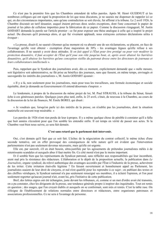 18
Ce n'est pas la première fois que les Chambres entendent de telles paroles. Après M. Henri GUERNUT et les
nombreux collègues qui ont signé la proposition de loi que nous discutons, je ne saurais me dispenser de rappeler ici ce
qui, en des circonstances importantes, sans qu'une contradiction se soit élevée, fut affirmé à la tribune. Le 2 avril 1926, la
Chambre discutait un tarif douanier, auquel étaient prévues deux seules exceptions, dont l'une concernait le papier de
journal et les pâtes de cellulose importées pour la fabrication de ce papier. Comme la discussion s'engageait, M. Justin
GODART demanda la parole sur l'article premier : ce fut pour exposer une thèse analogue à celle qui a inspiré le projet
actuel. Du discours qu'il prononça alors, et qui fut vivement applaudi, nous extrayons certaines déclarations utiles à
évoquer :
« La presse, disait-il, ne saurait s'étonner qu'au moment où va aboutir une de ses réclamations, se placent, en face de
l'avantage qu'elle veut obtenir - exemption d'une majoration de 30% - les avantages légaux qu'elle refuse à ses
collaborateurs. Il ne saurait y avoir deux attitudes. Si on fait appel à l'État pour être protégé ou pour voir modérer la
protection douanière, il faut accepter de l'État qu'il joue son rôle jusqu'au bout, et, après avoir abaissé les barrières
douanières, qu'il abaisse les barrières qu'une conception vieillie du patronat dresse entre les directeurs de journaux et
leurs collaborateurs intellectuels ».
Puis, rappelant que le Syndicat des journalistes avait, dès ce moment, explicitement demandé que « nulle mesure,
soit législative soit administrative, ne fût prise au bénéfice des journaux, sans que fussent, en même temps, envisagés et
sauvegardés les intérêts des journalistes », M. Justin GODART ajoutait :
« Il y a là, non seulement pour les journalistes, mais pour tous les travailleurs, une formule économique et sociale
équitable, dont je demande au Gouvernement s'il entend désormais s'inspirer. »
Le lendemain, à propos de la discussion du même projet de loi, M. Paul STRAUSS, à la tribune du Sénat, faisait
écho à ces généreuses paroles. Quelques jours plus tard, enfin, le 25 avril, c'était, de nouveau à la Chambre, au cours de
la discussion de la loi de finances, M. Émile BOREL qui disait :
« Je voudrais que, lorsqu'on parle ici des intérêts de la presse, on n'oublie pas les journalistes, dont la situation
matérielle est souvent trop misérable. »
Les paroles de 1926 n'ont rien perdu de leur à-propos. Il y a même quelque chose de pénible à constater qu'il a fallu
que huit années s'écoulent pour que l'on semble les entendre enfin. Il est temps en vérité de passer aux actes. Si la
Chambre veut bien nous suivre, ce sera fait demain.
C'est sans retard que le parlement doit intervenir.
Oui, c'est demain qu'il faut que ce soit fait. L'échec de la négociation du contrat collectif, le même échec d'une
seconde tentative, ont en effet provoqué des conséquences de telle nature qu'il est évident que l'intervention
parlementaire n'est pas seulement devenue nécessaire, mais qu'elle est urgente.
Elle est, par surcroît, s'il en était besoin, ultra-justifiée par les agissements de prétendus journalistes mêlés à de
retentissants scandales et auxquels abus il faut mettre fin. Ce côté moral n'est pas le moins important.
Et il semble bien que les représentants du Syndicat patronal, sans réfléchir aux responsabilités qui leur incombent,
aient mal pris la résistance des rédacteurs. L'élaboration et le dépôt de la proposition actuelle, la publication dans Le
Journaliste, organe syndical, du relevé authentique des avantages accordés par l'État à l'industrie de la presse, achevèrent
de les irriter. Cette irritation était-elle légitime ? En faisant ouvertement et honnêtement appel au Parlement, les
journalistes usaient de leur droit de citoyens, et nul n'est qualifié pour les reprendre à ce sujet ; en publiant des textes et
des chiffres véridiques, le Syndicat national n'a pas seulement renseigné ses membres, il a éclairé l'opinion, et l'on peut
seulement regretter qu'aucun journal n'ait, avant lui, pris l'initiative de cette publication.
Bref, des lettres aigres ont été échangées, juste devant les tribunaux, et, comme si un mot d'ordre avait été transmis,
on a pu constater, chez les dirigeants de la presse, une tendance générale propre à inspirer des inquiétudes. Tout est remis
en question ; des usages, que l'on croyait établis et auxquels on se conformait, sont niés et reniés. C'est la table rase. On
s'éloigne de l'établissement de relations normales entre directeurs et rédacteurs, entre organismes patronaux et
associations professionnelles. Ce ne sera à l'avantage de personne.
 