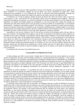 2
Messieurs,
C'est un objet tout nouveau qui s'offre aujourd'hui à l'examen de la Chambre. Une proposition de loi, signée de M.
Henri GUERNUT et de nombreux collègues de tous les partis, vous invite à déterminer les règles d'un « statut
professionnel des journalistes », et la Commission du Travail, en conclusion d'une étude approfondie, reconnaît non
seulement qu'il est légitime de donner force légale à des règles de cette nature, mais qu'il est temps de le faire.
Le Parlement a eu, à toutes les époques, maintes occasions de discuter des choses de la presse. Mais, ce qu'il en a
connu jusqu'ici, ce sont - sauf peut-être en une circonstance unique, que je ne manquerai pas de rappeler - celles qui
concernent les entreprises de journaux, et ce qu'on lui a demandé, ce sont des mesures propres à servir les intérêts de leur
exploitants. Ces intérêts sont d'ailleurs dignes de considération, et c'est à bon escient qu'il a chaque fois répondu à la
sollicitation des chefs d'une industrie dont il n'est pas permis aux Pouvoirs publics de se désintéresser. Les journalistes
professionnels - entendons les travailleurs réguliers de la rédaction - n'ont pas accoutumé de recourir pour eux-mêmes,
comme ils eussent pu le faire déjà, à l'exemple de ce qui s'est produit en différents pays, à l'appareil légal, et il est naturel
que beaucoup de nos collègues ignorent dans le détail les conditions difficiles dans lesquelles s'exerce une profession qui
prend l'être tout entier, à toutes les heures, et qui exige talent, application, conscience et probité.
Aujourd'hui, ce sont eux qui viennent à vous. Ce sont eux qui, en raison de circonstances qu'ils n'ont pas créées et
que vous connaîtrez, vous demandent d'avoir égard au sort qui leur est fait parmi les travailleurs de toutes catégories, de
considérer ce qui se passe à l'étranger, et de substituer enfin un régime légal à l'arbitraire, à l'incertitude d'usages que l'on
nie et que l'on révoque, après s'y être régulièrement conformé. C'est l'un deux, c'est un journaliste qui a reçu mission de
vous exposer les raisons qui ont déterminé votre Commission. D'avance assuré d'une bienveillance que vous n'avez
jamais mesurée à la corporation dont il est, il vous en remercie. Mais je vous demande quelque chose de plus : c'est
d'entendre l'instante requête des journalistes français. J'ai confiance, et, avec moi, tous mes confrères, répartis sur tout le
territoire, espèrent que, des débats qui ne tarderont pas à s'ouvrir, jaillira, pour tous les esprits libres et justes de cette
Chambre, sans distinction de partis, le désir de répondre à l'appel qui lui est adressé, et de ratifier les propositions de
votre Commission.
Je m'emploierai de mon mieux à les justifier devant vous.
Les journalistes et la législation du travail.
La tâche juridique qui s'offre à nous consiste à intégrer dans le Code du travail une section spéciale et un certain
nombre de dispositions nouvelles, dont l'ensemble constituera le « statut professionnel des journalistes ». Nous n'avons
pas à nous demander si les journalistes sont qualifiés pour revendiquer le bénéfice des lois innombrables qui, multipliées
depuis cinquante ans par le Parlement républicain, forment le monument de la législation du travail, car, juridiquement et
légalement, cette question est depuis longtemps résolue. Elle l'est devant la loi, par le fait que le repos hebdomadaire des
journalistes a été institué en vertu d'une loi qui a pris rang dans le Code du travail sous le numéro 50b du livre II ; elle
l'est devant les tribunaux, qui appliquent normalement aux journalistes certaines dispositions empruntées à cette
législation.
Comment en serait-il autrement ? Le journaliste n'est pas un écrivain qui, travaillant chez lui au gré de son
inspiration, est maître du moment où il portera le produit de son travail à l'éditeur qui le publiera. C'est un salarié, attaché
à son journal par un contrat de louage de services, astreint à une besogne déterminée, souvent à des heures de travail dont
le nombre est stipulé, chargé de responsabilités précises. Or, le contrat de louage de services, appuyé sur un salaire
régulier, est le signe auquel se reconnaît le bénéficiaire de toute législation du travail. La loi, qui ne distingue pas entre le
travailleur manuel et le travailleur intellectuel, ne demande pas d'autre référence aux uns ni aux autres. Rappelons-nous,
au surplus, que le Bureau international du travail a créé, ainsi que nous le verrons tout à l'heure, une Commission des
travailleurs intellectuels, et que les journalistes y sont représentés.
Le journaliste étant reconnu pour être un travailleur, on n'alléguera point que la tâche du Parlement n'est pas de
légiférer pour telle ou telle corporation prise nommément, mais pour l'ensemble des professions, car, outre que de fortes
raisons de principe se dressent contre une thèse si exclusive, les exemples abondent du contraire. La loi est intervenue à
de nombreuses reprises, elle continue à tout instant d'intervenir dans les conditions de travail faites à des catégories
déterminées, et, sans insister davantage, contentons-nous de noter que les auteurs de la proposition de loi qui nous
occupe ont judicieusement observé que le Code du travail contient des dispositions particulières à certaines professions,
telles que : salaires des ouvrières du vêtement, salaires en matière de tissage et de bobinage, de coupe de velours de
coton, de teinture, de blanchiment et apprêt des étoffes, travail de nuit dans la boulangerie, travail des employés et
ouvriers des Halles centrales de Paris, travail des enfants employés dans les spectacles. Voilà déjà un certain nombre de
professions visées par le législateur. On en trouverait aisément d'autres. La seule question qui doive nous retenir est donc
de savoir s'il y a lieu d'étendre à la profession de journaliste le bénéfice d'une exception nouvelle. C'est précisément
l'objet de ce rapport.
 