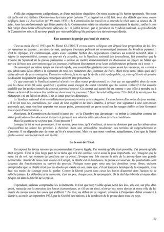 20
Voilà des engagements catégoriques, et d'une précision singulière. On nous assure qu'ils furent spontanés. On nous
dit qu'ils ont été réitérés. Devons-nous les tenir pour certains ? Le rapport en a été fait, avec des détails que nous avons
négligés, dans Le Journaliste (n° 89, mars 1933) ; la Commission du travail en a entendu le récit dans sa séance du 21
juin ; tous les professionnels qui firent partie de la Commission mixte en attestent unanimement la réalité ; enfin ils ont
fait l'objet d'une lettre officiellement adressée, le 1er juillet dernier, par le président du Syndicat national, au président de
la Commission mixte. Il ne nous paraît pas vraisemblable qu'ils puissent être sérieusement déniés.
Une annonce de projet patronal de contrat.
C'est au mois d'avril 1933 que M. Henri GUERNUT et nos autres collègues ont déposé leur proposition de loi. Peu
de semaines se passent ; au mois de mai, quelques journaux publient un communiqué émanant du Syndicat patronal :
c'est la réplique. Ce communiqué, après avoir constaté l'échec des négociations relatives au contrat collectif, dont il
rejette la responsabilité, comme on pouvait s'y attendre, sur le Syndicat national des journalistes, fait connaître que le
Comité du Syndicat de la presse parisienne « décide de mettre immédiatement en discussion un projet de Statut qui
servira de base aux conventions que les journaux établiront directement avec leurs collaborateurs présents ou à venir. »
On annonçait en même temps un travail rapide, une assemblée générale convoquée avant les vacances, un « statut »
qui serait sans délai offert à la signature de tous les rédacteurs des journaux de Paris. Rien n'est venu. Mais quoi qu'il
doive advenir de cette entreprise, l'intention subsiste, le texte qui la révèle a été rendu public, et, sans qu'il soit nécessaire
de discuter longuement quelques remarques doivent être présentées.
Ce que projetait le Syndicat patronal n'avait rien d'un statut professionnel, et c'est par un regrettable abus de mots
que la chose avait été ainsi qualifiée ; système aussi éloigné du statut véritable que du contrat collectif il fut aussitôt
qualifié par les professionnels de contrat patronal imposé. Ce contrat qui aurait été en somme « une offre à prendre ou à
laisser » devait-il du moins être uniforme dans tous les journaux ? Non. Serait-il obligatoire ? En fait, il le serait pour les
rédacteurs ; ni en fait ni en droit, il ne le serait pour les directeurs.
Le Syndicat national s'est immédiatement prononcé contre cette entreprise. En conclusion d'un ordre du jour motivé,
« il invite tous les journalistes, par souci de leur dignité et de leurs intérêts, à refuser leur signature à une convention
patronale qui, sans rien leur apporter sur aucun point, consacrerait un grave recul sur les usages établis et leur fermerait
tout espoir d'amélioration. »
Messieurs, la Commission du travail n'aurait pu - et la Chambre pas davantage - se prêter à considérer comme un
statut professionnel un document élaboré et présenté aux salariés intéressés dans de telles conditions.
Mais la question ne se pose pas. Nous passons !
Lorsque la loi se sera prononcée, il ne restera, pour tous, qu'à s'incliner, et nous ne doutons pas que les adversaires
d'aujourd'hui ne soient les premiers à chercher, dans une atmosphère rassérénée, des terrains de rapprochement et
d'entente. Il ne dépendra pas de nous qu'ils n'y réussissent. Mais ce que nous voulons, actuellement, c'est que le Statut
professionnel soit rapidement une réalité.
Le devoir de l'Etat.
J'ai exposé les fortes raisons qui recommandent l'oeuvre légale. J'ai montré qu'elle était possible. J'ai prouvé qu'elle
était urgente. C'est la plus large part de la tâche qui m'a été confiée ; c'est aussi la plus importante, car j'imagine que le
reste ira de soi. Au moment de conclure sur ce point, j'évoque une fois encore le rôle de la presse dans une grande
démocratie. Autour de nous, tout croule en Europe, la liberté est en lambeaux, la presse est asservie, les journalistes sont
devenus des fonctionnaires au service du pouvoir. Puisque notre pays reste une des dernières terres libres, sachons
comprendre que la liberté n'est pas un absolu qui existe en soi, mais que, s'il est toujours héroïque de la conquérir, il ne
faut pas moins de courage pour la garder. Contre la liberté jouent sans cesse les forces d'autorité dont l'action ne se
relâche jamais. La défendre et la maintenir, c'est un peu, chaque jour, la reconquérir. Or la clef des libertés civiques d'un
peuple est dans la liberté de la presse.
Cependant, sachons comprendre les événements. Il n'est que trop visible qu'en dépit des lois, elle est, sur plus d'un
point, menacée par la pression des forces économiques, et s'il en est ainsi, n'est-ce pas notre devoir et notre rôle de lui
ouvrir du moins toutes les voies qui s'offrent ? J'ai fait, au début de ce rapport, allusion à l'important débat consacré à
Genève, au mois de septembre 1932, par la Société des nations, à la condition de la presse dans tous les pays.
 