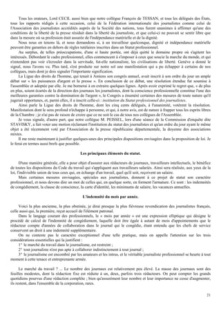 21
Tous les orateurs, Lord CECIL aussi bien que notre collègue François de TESSAN, et tous les délégués des États,
tous les rapports rédigés à cette occasion, celui de la Fédération internationale des journalistes comme celui de
l'Association des journalistes accrédités auprès de la Société des nations, tous furent unanimes à affirmer qu'une des
conditions de la liberté de la presse résidait dans la liberté du journaliste, et que celui-ci ne pouvait se sentir libre que
dans la mesure où sa profession était assurée de l'indépendance matérielle et de la dignité.
Nous nous en tenons là, et nous demandons si, à un travailleur quelconque, dignité et indépendance matérielle
peuvent être garanties en dehors de règles tutélaires inscrites dans un Statut professionnel.
Au surplus, de telles préoccupations, d'une si haute portée, ont déjà quitté le domaine propre où s'agitent les
intéressés. Débordant le cadre professionnel, elles commencent à s'imposer à ceux que soucie la marche du monde, et qui
n'entendent pas voir s'écrouler dans la servitude, fut-elle nationaliste, les civilisations de liberté. Genève a donné le
signal, nous l'avons vu. Plus tard, s'est produite sur notre sol une manifestation qui a pu échapper à certains de nos
collègues, mais dont je dois signaler l'importante signification.
La Ligue des droits de l'homme, qui tenait à Amiens son congrès annuel, avait inscrit à son ordre du jour un ample
débat sur « les puissances d'argent et la presse ». En conclusion de ce débat, une résolution étendue fut soumise à
l'assemblée et adoptée par elle. Je me bornerai à en extraire quelques lignes. Après avoir exprimé le regret que, « de plus
en plus, soient écartés de la direction des journaux les journalistes, dont la conscience professionnelle constitue l'une des
meilleures garanties contre la domination de l'argent », le Congrès a énuméré certaines des mesures de toute nature qu'il
jugerait opportunes, et, parmi elles, il a inscrit celle-ci : institution du Statut professionnel des journalistes.
Ainsi parle la Ligue des droits de l'homme, dont les cinq cents délégués, à l'unanimité, votèrent la résolution.
Manifestation dont le sens profond n'échappe à personne, et qui, à notre avis, est de nature à frapper tous les esprits libres
de la Chambre ; je n'ai pas de raison de croire que ce ne soit le cas de tous nos collègues de l'Assemblée.
Je vous signale, d'autre part, que notre collègue M. PEISSEL, lors d'une séance de la Commission d'enquête dite
STAVISKY, a fait voter une motion réclamant l'institution du statut des journalistes et qu'un ordre du jour ayant le même
objet a été récemment voté par l'Association de la presse républicaine départementale, la doyenne des associations
mixtes.
Il me reste maintenant à justifier quelques-unes des principales dispositions envisagées dans la proposition de loi. Je
le ferai en termes aussi brefs que possible.
Les principaux éléments du statut.
D'une manière générale, elle a pour objet d'assurer aux rédacteurs de journaux, travailleurs intellectuels, le bénéfice
de toutes les dispositions du Code du travail qui s'appliquent aux travailleurs salariés. Ainsi sera réalisée, aux yeux de la
loi, l'indivisible union de tous ceux qui, en échange d'un travail, quel qu'il soit, reçoivent un salaire.
Mais certaines mesures envisagées, spéciales aux journalistes, donnent à ce projet de statut son caractère
professionnel, et nous devons dire un mot de celles qui, en quelque sorte, en forment l'armature. Ce sont : les indemnités
de congédiement, la clause de conscience, la carte d'identité, les minimums de salaire, les vacances annuelles.
L'indemnité du mois par année.
Voici la plus ancienne, la plus obstinée, je dirai presque la plus fiévreuse revendication des journalistes français,
celle aussi qui, la première, reçut accueil de l'élément patronal.
Dans le langage courant des professionnels, le « mois par année » est une expression elliptique qui désigne le
procédé de calcul de l'indemnité de congédiement, laquelle doit être égale à autant de mois d'appointements que le
rédacteur compte d'années de collaboration dans le journal qui le congédie, étant entendu que les chefs de service
conservent un droit à une indemnité supplémentaire.
On ne conteste pas le caractère exceptionnel d'une telle pratique, mais on appelle l'attention sur les trois
considérations essentielles qui la justifient :
1° le marché du travail dans le journalisme, est restreint ;
2° tout journaliste n'est pas apte à collaborer indistinctement à tout journal ;
3° le journalisme est encombré par les amateurs et les intrus, et le véritable journaliste professionnel se heurte à tout
moment à cette tenace et entreprenante armée.
Le marché du travail ? ... Le nombre des journaux est relativement peu élevé. La masse des journaux sont des
feuilles modestes, dont la rédaction fixe est réduite à un, deux, parfois trois rédacteurs. On peut compter les grands
quotidiens pourvus d'une rédaction complète ; bien qu'assurément leur nombre et leur importance ne cesse d'augmenter,
ils restent, dans l'ensemble de la corporation, rares.
 