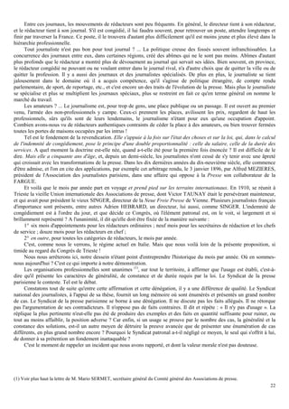 22
Entre ces journaux, les mouvements de rédacteurs sont peu fréquents. En général, le directeur tient à son rédacteur,
et le rédacteur tient à son journal. S'il est congédié, il lui faudra souvent, pour retrouver un poste, attendre longtemps et
finir par traverser la France. Ce poste, il le trouvera d'autant plus difficilement qu'il est moins jeune et plus élevé dans la
hiérarchie professionnelle.
Tout journaliste n'est pas bon pour tout journal ? ... La politique creuse des fossés souvent infranchissables. La
concurrence des journaux entre eux, dans certaines régions, créé des abîmes qui ne le sont pas moins. Abîmes d'autant
plus profonds que le rédacteur a montré plus de dévouement au journal qui servait ses idées. Bien souvent, en province,
le rédacteur congédié ne pouvant ou ne voulant entrer dans le journal rival, n'a d'autre choix que de quitter la ville ou de
quitter la profession. Il y a aussi des journaux et des journalistes spécialisés. De plus en plus, le journaliste se tient
jalousement dans le domaine où il a acquis compétence, qu'il s'agisse de politique étrangère, de compte rendu
parlementaire, de sport, de reportage, etc., et c'est encore un des traits de l'évolution de la presse. Mais plus le journaliste
se spécialise et plus se multiplient les journaux spéciaux, plus se restreint en fait ce qu'en terme général on nomme le
marché du travail.
Les amateurs ? ... Le journalisme est, pour trop de gens, une place publique ou un passage. Il est ouvert au premier
venu, l'armée des non-professionnels y campe. Ceux-ci prennent les places, avilissent les prix, regardent de haut les
professionnels, sûrs qu'ils sont de leurs lendemains, le journalisme n'étant pour eux qu'une occupation d'appoint.
Combien avons-nous vu de rédacteurs authentiques contraints de céder la place à des amateurs, ou bien trouver fermées
toutes les portes de maisons occupées par les intrus !
Tel est le fondement de la revendication. Elle s'appuie à la fois sur l'état des choses et sur la loi, qui, dans le calcul
de l'indemnité de congédiement, pose le principe d'une double proportionnalité : celle du salaire, celle de la durée des
services. A quel moment la doctrine est-elle née, quand a-t-elle été pour la première fois énoncée ? Il est difficile de le
dire. Mais elle a cinquante ans d'âge, et, depuis un demi-siècle, les journalistes n'ont cessé de s'y tenir avec une âpreté
qui croissait avec les transformations de la presse. Dans les dix dernières années du dix-neuvième siècle, elle commence
d'être admise, et l'on en cite des applications, par exemple cet arbitrage rendu, le 3 janvier 1896, par Alfred MEZIERES,
président de l'Association des journalistes parisiens, dans une affaire qui oppose à la Presse son collaborateur de la
FARGUE.
Et voilà que le mois par année part en voyage et prend pied sur les terrains internationaux. En 1910, se réunit à
Trieste la vieille Union internationale des Associations de presse, dont Victor TAUNAY était le persévérant mainteneur,
et qui avait pour président le vieux SINGER, directeur de la Neue Freie Presse de Vienne. Plusieurs journalistes français
d'importance sont présents, entre autres Adrien HEBRARD, un directeur, lui aussi, comme SINGER. L'indemnité de
congédiement est à l'ordre du jour, et que décide ce Congrès, où l'élément patronal est, on le voit, si largement et si
brillamment représenté ? A l'unanimité, il dit qu'elle doit être fixée de la manière suivante :
1° six mois d'appointements pour les rédacteurs ordinaires ; neuf mois pour les secrétaires de rédaction et les chefs
de service ; douze mois pour les rédacteurs en chef ;
2° en outre, pour toutes les catégories de rédacteurs, le mois par année.
C'est, comme nous le verrons, le régime actuel en Italie. Mais que nous voilà loin de la présente proposition, si
timide au regard du Congrès de Trieste !
Nous nous arrêterons ici, notre dessein n'étant point d'entreprendre l'historique du mois par année. Où en sommes-
nous aujourd'hui ? C'est ce qui importe à notre démonstration.
Les organisations professionnelles sont unanimes (1)
, sur tout le territoire, à affirmer que l'usage est établi, c'est-à-
dire qu'il présente les caractères de généralité, de constance et de durée requis par la loi. Le Syndicat de la presse
parisienne le conteste. Tel est le débat.
Constatons tout de suite qu'entre cette affirmation et cette dénégation, il y a une différence de qualité. Le Syndicat
national des journalistes, à l'appui de sa thèse, fournit un long mémoire où sont énumérés et présentés un grand nombre
de cas. Le Syndicat de la presse parisienne se borne à une dénégation. Il ne discute pas les faits allégués. Il ne rétorque
pas l'argumentation de ses contradicteurs. Il n'oppose pas de faits contraires. Il dit et répète : « Il n'y pas d'usage ». La
réplique la plus pertinente n'eut-elle pas été de produire des exemples et des faits en quantité suffisante pour ruiner, ou
tout au moins affaiblir, la position adverse ? Car enfin, si un usage se prouve par le nombre des cas, la généralité et la
constance des solutions, est-il un autre moyen de détruire la preuve avancée que de présenter une énumération de cas
différents, en plus grand nombre encore ? Pourquoi le Syndicat patronal a-t-il négligé ce moyen, le seul qui s'offrit à lui,
de donner à sa prétention un fondement inattaquable ?
C'est le moment de rappeler un incident que nous avons rapporté, et dont la valeur morale n'est pas douteuse.
(1) Voir plus haut la lettre de M. Mario SERMET, secrétaire général du Comité général des Associations de presse.
 