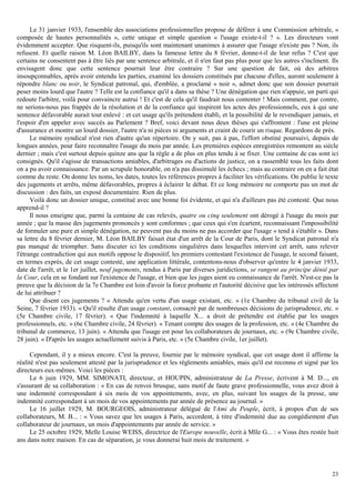 23
Le 31 janvier 1933, l'ensemble des associations professionnelles propose de déférer à une Commission arbitrale, «
composée de hautes personnalités », cette unique et simple question « l'usage existe-t-il ? ». Les directeurs vont
évidemment accepter. Que risquent-ils, puisqu'ils sont maintenant unanimes à assurer que l'usage n'existe pas ? Non, ils
refusent. Et quelle raison M. Léon BAILBY, dans la fameuse lettre du 8 février, donne-t-il de leur refus ? C'est que
certains ne consentent pas à être liés par une sentence arbitrale, et il n'en faut pas plus pour que les autres s'inclinent. Ils
envisagent donc que cette sentence pourrait leur être contraire ? Sur une question de fait, où des arbitres
insoupçonnables, après avoir entendu les parties, examiné les dossiers constitués par chacune d'elles, auront seulement à
répondre blanc ou noir, le Syndicat patronal, qui, d'emblée, a proclamé « noir », admet donc que son dossier pourrait
peser moins lourd que l'autre ? Telle est la confiance qu'il a dans sa thèse ? Une dénégation que rien n'appuie, un parti qui
redoute l'arbitre, voilà pour convaincre autrui ! Et c'est de cela qu'il faudrait nous contenter ! Mais comment, par contre,
ne serions-nous pas frappés de la résolution et de la confiance qui inspirent les actes des professionnels, eux à qui une
sentence défavorable aurait tout enlevé : et cet usage qu'ils prétendent établi, et la possibilité de le revendiquer jamais, et
l'espoir d'en appeler avec succès au Parlement ? Bref, voici devant nous deux thèses qui s'affrontent : l'une est pleine
d'assurance et montre un lourd dossier, l'autre n'a ni pièces ni arguments et craint de courir un risque. Regardons de près.
Le mémoire syndical n'est rien d'autre qu'un répertoire. On y suit, pas à pas, l'effort obstiné poursuivi, depuis de
longues années, pour faire reconnaître l'usage du mois par année. Les premières espèces enregistrées remontent au siècle
dernier ; mais c'est surtout depuis quinze ans que la règle a de plus en plus tendu à se fixer. Une centaine de cas sont ici
consignés. Qu'il s'agisse de transactions amiables, d'arbitrages ou d'actions de justice, on a rassemblé tous les faits dont
on a pu avoir connaissance. Par un scrupule honorable, on n'a pas dissimulé les échecs ; mais au contraire on en a fait état
comme du reste. On donne les noms, les dates, toutes les références propres à faciliter les vérifications. On publie le texte
des jugements et arrêts, même défavorables, propres à éclairer le débat. Et ce long mémoire ne comporte pas un mot de
discussion : des faits, un exposé documentaire. Rien de plus.
Voilà donc un dossier unique, constitué avec une bonne foi évidente, et qui n'a d'ailleurs pas été contesté. Que nous
apprend-il ?
Il nous enseigne que, parmi la centaine de cas relevés, quatre ou cinq seulement ont dérogé à l'usage du mois par
année ; que la masse des jugements prononcés y sont conformes ; que ceux qui s'en écartent, reconnaissant l'impossibilité
de formuler une pure et simple dénégation, ne peuvent pas du moins ne pas accorder que l'usage « tend à s'établir ». Dans
sa lettre du 8 février dernier, M. Léon BAILBY faisait état d'un arrêt de la Cour de Paris, dont le Syndicat patronal n'a
pas manqué de triompher. Sans discuter ici les conditions singulières dans lesquelles intervint cet arrêt, sans relever
l'étrange contradiction qui aux motifs oppose le dispositif, les premiers contestant l'existence de l'usage, le second faisant,
en termes exprès, de cet usage contesté, une application littérale, contentons-nous d'observer qu'entre le 4 janvier 1933,
date de l'arrêt, et le 1er juillet, neuf jugements, rendus à Paris par diverses juridictions, se rangent au principe dénié par
la Cour, cela en se fondant sur l'existence de l'usage, et bien que les juges aient eu connaissance de l'arrêt. N'est-ce pas la
preuve que la décision de la 7e Chambre est loin d'avoir la force probante et l'autorité décisive que les intéressés affectent
de lui attribuer ?
Que disent ces jugements ? « Attendu qu'en vertu d'un usage existant, etc. » (1e Chambre du tribunal civil de la
Seine, 7 février 1933). « Qu'il résulte d'un usage constant, consacré par de nombreuses décisions de jurisprudence, etc. »
(5e Chambre civile, 17 février). « Que l'indemnité à laquelle X... a droit de prétendre est établie par les usages
professionnels, etc. » (6e Chambre civile, 24 février). « Tenant compte des usages de la profession, etc. » (4e Chambre du
tribunal de commerce, 13 juin). « Attendu que l'usage est pour les collaborateurs de journaux, etc. » (9e Chambre civile,
28 juin). « D'après les usages actuellement suivis à Paris, etc. » (5e Chambre civile, 1er juillet).
Cependant, il y a mieux encore. C'est la preuve, fournie par le mémoire syndical, que cet usage dont il affirme la
réalité n'est pas seulement attesté par la jurisprudence et les règlements amiables, mais qu'il est reconnu et signé par les
directeurs eux-mêmes. Voici les pièces :
Le 6 juin 1929, MM. SIMONATI, directeur, et HOUPIN, administrateur de La Presse, écrivent à M. D..., en
s'assurant de sa collaboration : « En cas de renvoi brusque, sans motif de faute grave professionnelle, vous avez droit à
une indemnité correspondant à six mois de vos appointements, avec, en plus, suivant les usages de la presse, une
indemnité correspondant à un mois de vos appointements par année de présence au journal. »
Le 16 juillet 1929, M. BOURGEOIS, administrateur délégué de l'Ami du Peuple, écrit, à propos d'un de ses
collaborateurs, M. B... : « Vous savez que les usages à Paris, accordent, à titre d'indemnité due au congédiement d'un
collaborateur de journaux, un mois d'appointements par année de service. »
Le 25 octobre 1929, Melle Louise WEISS, directrice de l'Europe nouvelle, écrit à Mlle G... : « Vous êtes restée huit
ans dans notre maison. En cas de séparation, je vous donnerai huit mois de traitement. »
 