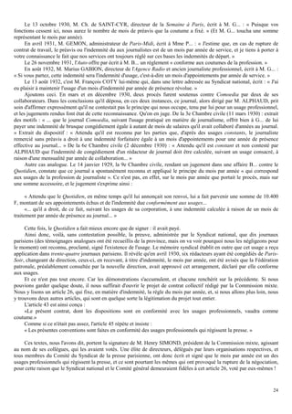 24
Le 13 octobre 1930, M. Ch. de SAlNT-CYR, directeur de la Semaine à Paris, écrit à M. G... : « Puisque vos
fonctions cessent ici, nous aurez le nombre de mois de préavis que la coutume a fixé. » (Et M. G... toucha une somme
représentant le mois par année).
En avril 1931, M. GEMON, administrateur de Paris-Midi, écrit à Mme P... : « J'estime que, en cas de rupture de
contrat de travail, le préavis ou l'indemnité du aux journalistes est de un mois par année de service, et je tiens à porter à
votre connaissance le fait que nos services ont toujours réglé sur ces bases les indemnités de départ. »
Le 26 novembre 1931, l'Auto offre par écrit à M. B... un règlement « conforme aux coutumes de la profession. »
En août 1932, M. Marius GABION, directeur de l'Agence Radio et ancien journaliste professionnel, écrit à M. G... :
« Si vous partez, cette indemnité sera l'indemnité d'usage, c'est-à-dire un mois d'appointements par année de service. »
Le 13 août 1932, c'est M. François COTY lui-même qui, dans une lettre adressée au Syndicat national, écrit : « J'ai
eu plaisir à maintenir l'usage d'un mois d'indemnité par année de présence révolue. »
Ajoutons ceci. En mars et en décembre 1930, deux procès furent soutenus contre Comoedia par deux de ses
collaborateurs. Dans les conclusions qu'il déposa, en ces deux instances, ce journal, alors dirigé par M. ALPHAUD, prit
soin d'affirmer expressément qu'il ne contestait pas le principe qui nous occupe, tenu par lui pour un usage professionnel,
et les jugements rendus font état de cette reconnaissance. Qu'on en juge. De la 3e Chambre civile (11 mars 1930) : extrait
des motifs : « ... que le journal Comoedia, suivant l'usage pratiqué en matière de journalisme, offrit bien à G... de lui
payer une indemnité de brusque congédiement égale à autant de mois de salaires qu'il avait collaboré d'années au journal.
» Extrait du dispositif : « Attendu qu'il est reconnu par les parties que, d'après des usages constants, le journaliste
remercié sans préavis a droit à une indemnité forfaitaire égale à un mois d'appointements pour une année de présence
effective au journal... » De la 6e Chambre civile (2 décembre 1930) : « Attendu qu'il est constant et non contesté par
ALPHAUD que l'indemnité de congédiement d'un rédacteur de journal doit être calculée, suivant un usage consacré, à
raison d'une mensualité par année de collaboration... »
Autre cas analogue. Le 14 janvier 1929, la 9e Chambre civile, rendant un jugement dans une affaire B... contre le
Quotidien, constate que ce journal a spontanément reconnu et appliqué le principe du mois par année « qui correspond
aux usages de la profession de journaliste ». Ce n'est pas, en effet, sur le mois par année que portait le procès, mais sur
une somme accessoire, et le jugement s'exprime ainsi :
« Attendu que le Quotidien, en même temps qu'il lui annonçait son renvoi, lui a fait parvenir une somme de 10.400
F, montant de ses appointements échus et de l'indemnité due conformément aux usages...
«... qu'il a droit, de ce fait, suivant les usages de sa corporation, à une indemnité calculée à raison de un mois de
traitement par année de présence au journal... »
Cette fois, le Quotidien a fait mieux encore que de signer : il avait payé.
Ainsi donc, voilà, sans contestation possible, la preuve, administrée par le Syndicat national, que dix journaux
parisiens (des témoignages analogues ont été recueillis de la province, mais on va voir pourquoi nous les négligeons pour
le moment) ont reconnu, proclamé, signé l'existence de l'usage. Le mémoire syndical établit en outre que cet usage a reçu
application dans trente-quatre journaux parisiens. Il révèle qu'en avril 1930, six rédacteurs ayant été congédiés de Paris-
Soir, changeant de direction, ceux-ci, en recevant, à titre d'indemnité, le mois par année, ont été avisés que la Fédération
patronale, préalablement consultée par la nouvelle direction, avait approuvé cet arrangement, déclaré par elle conforme
aux usages.
Et ce n'est pas tout encore. Car les démonstrations s'accumulent, et chacune renchérit sur la précédente. Si nous
pouvions garder quelque doute, il nous suffirait d'ouvrir le projet de contrat collectif rédigé par la Commission mixte.
Nous y lisons un article 26, qui fixe, en matière d'indemnité, la règle du mois par année, et, si nous allons plus loin, nous
y trouvons deux autres articles, qui sont en quelque sorte la légitimation du projet tout entier.
L'article 43 est ainsi conçu :
«Le présent contrat, dont les dispositions sont en conformité avec les usages professionnels, vaudra comme
coutume.»
Comme si ce n'était pas assez, l'article 45 répète et insiste :
« Les présentes conventions sont faites en conformité des usages professionnels qui régissent la presse. »
Ces textes, nous l'avons dit, portent la signature de M. Henry SIMOND, président de la Commission mixte, agissant
au nom de ses collègues, qui les avaient votés. Une élite de directeurs, délégués par leurs organisations respectives, et
tous membres du Comité du Syndicat de la presse parisienne, ont donc écrit et signé que le mois par année est un des
usages professionnels qui régissent la presse, et ce sont pourtant les mêmes qui ont provoqué la rupture de la négociation,
pour cette raison que le Syndicat national et le Comité général demeuraient fidèles à cet article 26, voté par eux-mêmes !
 