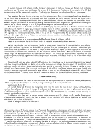 25
Et comme tout, en cette affaire, semble fait pour déconcerter, il faut que j'ajoute un dernier trait. Certaines
confidences que j'ai reçues m'ont appris quel fut, au sein de la Commission, l'instigateur de ces articles 43 et 45. Qui
croit-on que ce fut ? On le donnerait, en mille... C'est le directeur d'un grand journal qui les rédigea et les proposa !
Pour conclure, il semble bien que nous nous trouvions ici en présence d'une opération assez hasardeuse. Que l'usage
se soit établi, que les entreprises de journaux, dans leur généralité, s'y soient soumises, la chose ne semble guère
contestable. Mais au moment de la consigner dans un texte irrévocable, certaines, se reprenant, ont entraîné les autres.
On s'est imaginé qu'il suffirait de nier l'usage pour s'y soustraire et de donner du passé une explication fallacieuse pour
l'effacer. On ne s'avisait point que la loi et la jurisprudence ont prévu les reniements de cet ordre.
Aux deux pôles de la hiérarchie judiciaire, un modeste juge de paix parisien et la Cour de cassation se sont
rencontrés pour déclarer et juger, que, lorsqu'un usage est établi, il n'est ni admissible ni légitime qu'une des parties
cherche à échapper à son étreinte, que la volonté unilatérale des parties ne peut le ruiner, que nulle modification n'y peut
être apportée que par mutuel assentiment, enfin, « que le fait que l'usage rencontre des résistances intéressées ne peut
infirmer ledit usage, celui-ci ne se fondant pas sur le consentement unanime, irréalisable en fait, mais seulement sur le
consentement de la majorité ».
Nulle autre question ne se pose donc devant la Chambre que de savoir si l'usage est fixé.
Il l'est, et je crois bon de citer ici les lignes finales du mémoire syndical, écrites avant la rupture :
« Cette revendication, que recommandent l'équité et les caractères particuliers de notre profession, a été admise,
tenue pour équitable, approuvée par l'ensemble du patronat français, retenue par les tribunaux, sanctionnée par
l'expérience d'une génération. Elle est passée en usage, et c'est depuis peu, depuis que l'on s'applique à faire entrer la
coutume dans le contenu d'une convention, que des résistances se sont manifestées. Mais ces résistances ne sauraient
effacer ce qui est, et l'on ne trouverait pas sur le territoire français - aux colonies pas plus que dans la métropole - un seul
journaliste pour douter que le premier devoir des négociateurs du Contrat collectif de travail ne soit de lui donner force
légale » (1)
.
En adoptant le texte qui lui est présenté, la Chambre ne fera rien d'autre que de confirmer et de sanctionner ce qui
est, et de donner force légale à des règles créées par les intéressés eux-mêmes. Du même coup, elle comblera le voeu
ardent de tous les journalistes français, qui attendent avec anxiété sa souveraine décision. Elle peut la prendre en toute
sérénité, avec l'assurance de faire oeuvre de modération. Il lui suffirait en effet de regarder par-dessus l'une de nos
frontières pour apprendre que le patronat d'un pays voisin a reconnu aux journalistes des garanties que les nôtres n'osent
même pas ambitionner (2)
. Que du moins la réserve et la sagesse dont ils font preuve leur soient comptées. Faisons vite.
La clause de conscience.
Ce que nous appelons « la clause de conscience » est une des dispositions que les journalistes tiennent pour capitales
et hors lesquelles ils déclarent qu'il ne saurait y avoir pour leur dignité de sauvegarde efficace.
Qu'entendent-ils par là ?
Un journal change de direction. Ce changement peut avoir les causes les plus diverses : mort, héritage, faillite,
cession. Sans changer de mains, il change de politique, et il peut même arriver que ce glissement, conduit par
d'ingénieuses gradations, ne soit ni avoué ni apparent. Il suffirait d'évoquer quelques souvenirs pour montrer que nous ne
sommes pas dans l'invraisemblance.
Le rédacteur qui a bien servi sa maison pendant quinze ans peut avoir les raisons morales les plus fondées pour
n'accepter pas les nouveaux maîtres, et, dans le second cas, on comprend qu'il lui soit impossible de soutenir des
doctrines ou une tactique qu'il réprouve.
Alors, se pose pour lui le cas de conscience.
(1) La position prise par le Syndicat national et par l'unanimité des associations qui composent le Comité général est, à cet égard,
significative. Nous possédons en outre le texte des ordres du jour votés par les associations provinciales de : Alger, Angers, Bordeaux,
Clermont-Ferrand, Dijon, Lille, Nancy, Nîmes, Picardie, Strasbourg, Toulon, Toulouse, Saint-Etienne.
Il n'est pas possible de contester que, d'un bout à l'autre de la France, les professionnels ne soient unanimes dans leur revendication.
(2) Depuis 1911, depuis le premier contrat collectif signé en Italie par les éditeurs et les professionnels, les indemnités de
congédiement sont ainsi fixées : 1° au directeur et au sous-directeur, une année d'appointements ; 2° au rédacteur en chef, neuf mois ;
3° aux rédacteurs ordinaires, sténographes, dessinateurs, six mois ; 4° en outre, à tous les journalistes des catégories susdites, une
indemnité supplémentaire égale au « mois par année ». Le tout, versé dans la huitaine. Ainsi, un rédacteur ordinaire, congédié au bout
de vingt ans, recevra une indemnité de vingt-six mois d'appointements.
 