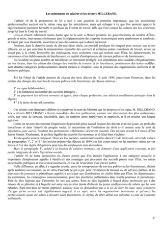 27
Les minimums de salaires et les décrets MILLERAND.
L'article 10 de la proposition de loi a trait à une question de première importance, que les associations
professionnelles mettent sur le même rang que les précédentes, mais qui échappe à ce que l'on pourrait appeler la
réglementation purement formelle et juridique du Contrat de travail, telle que l'ont conçue les auteurs des lois contenues
jusqu'ici dans le Code du travail.
Ceux-ci étaient infiniment moins hardis que ne le sont, à l'heure présente, les gouvernements de nombre d'États,
grands et petits, intervenant résolument dans la réglementation des rapports économiques entre employeurs et employés,
et fixant, par voie d'autorité, aussi bien le taux des salaires que la durée du travail.
Pourtant, dans la dernière année du dix-neuvième siècle, un procédé juridique fut imaginé pour exercer une action
efficace, en ce qui concerne la rémunération équitable des ouvriers et certaines autres conditions de travail, action ne
visant pas, à la vérité, l'ensemble des employeurs, mais seulement ceux qui traitent avec l'État, les départements, les
communes et les établissements de bienfaisance, en qualité d'entrepreneurs de travaux publics et de fournisseurs.
Par là même un grand nombre de travailleurs se trouvaient protégés. Les stipulations ainsi inscrites obligatoirement,
en leur faveur, dans les cahiers des charges des marchés de travaux et de fournitures, constituaient des textes modèles,
dont d'autres catégories professionnelles étaient incitées à s'inspirer, sous la pression des organisations ouvrières et de
l'opinion publique.
Tel fut l'objet de l'article premier de chacun des trois décrets du 10 août 1899, prescrivant l'insertion, dans les
cahiers des charges des marchés de travaux publics et de fournitures, de clauses relatives :
1° au repos hebdomadaire ;
2° à la limitation du nombre des ouvriers étrangers ;
3° au payement des salaires normaux et égaux, pour chaque profession, aux salaires usuellement pratiqués dans la
région ;
4 ° à la durée du travail journalier.
Ces décrets sont demeurés célèbres et conservent le nom du Ministre qui les proposa et les signa, M. MILLERAND.
Les « décrets MILLERAND » furent considérés, dès leur publication, comme une intervention des plus audacieuses,
voire, aux yeux de certains, intolérable, dans les rapports entre employeurs et employés, et il en résultat une longue
agitation.
Certes on ne pouvait contester l'ingéniosité du procédé grâce auquel l'auteur des décrets avait fait jouer, au profit des
travailleurs et dans l'intérêt du progrès social, le mécanisme de l'institution du droit civil connue sous le nom de
stipulation pour autrui. Pourtant des protestations véhémentes s'élevèrent aussitôt. Des recours devant le Conseil d'État
furent formés. Finalement, la parfaite légalité des accords fut reconnue, et il fallut bien s'incliner.
Trente-quatre années ont passé. Diverses lois sociales, maintenant inscrites dans le Code du travail, ont rendu caducs
les paragraphes 1°, 2° et 4 ° des articles premier des décrets de 1899, ces lois ayant statué sur les matières visées par ces
textes et fixé des règles obligatoires pour tous les employeurs sans distinction.
Mais le paragraphe 3°, relatif à la fixation de salaires normaux, est demeuré d'une application courante, et fait
partie intégrante de notre législation sociale.
L'article 10 de notre proposition n'a d'autre portée que d'en étendre l'application à une catégorie nouvelle et
importante d'employeurs appelés à bénéficier des avantages que procurent des accords passés avec l'État, les autres
collectivités publiques et leurs concessionnaires, en vue de l'exécution d'un service public.
Nulle différence, en effet, à y regarder de près, entre les entrepreneurs de travaux publics ou les fournisseurs, choisis
après enchères ou concours, ou en vertu d'accords de gré à gré, pour l'exécution de travaux ou de services publics, et les
directeurs de journaux et périodiques appelés à participer aux distributions de crédits faites par l'État, les départements,
les communes, les compagnies concessionnaires, pour des insertions publicitaires dans lesdits journaux et périodiques.
Rien de plus légitime que d'assimiler les uns aux autres. Rien de plus équitable à l'égard d'une profession qui a des
raisons de se plaindre et à laquelle nul autre moyen n'est donné d'obtenir les justes améliorations de salaire qui lui sont
refusées. Rien non plus de moins oppressif, puisque nous ne demandons pas à la loi de fixer les taux, mais seulement
d'exiger qu'un accord soit régulièrement négocié, à ce sujet, entre les organisations intéressées et qu'ainsi, les
professionnels ayant été admis à discuter leurs traitements, le régime du libre débat soit substitué à celui de l'autorité
unilatérale.
 