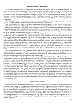 28
Le barème des salaires minimums.
Il est bon de rappeler ici que les organisations patronales ont déjà admis le principe du minimum de salaire. En
annexe au projet de contrat collectif établi par la Commission mixte, on trouve un tableau dans lequel les minimums ont
été minutieusement prévus, dans la région parisienne, pour chaque catégorie de rédacteurs. Le Syndicat de la presse
parisienne lui-même, dans son contre-projet, a maintenu ce tableau, mais en abaissant les taux. On projetait de dresser
de même, en accord avec les organisations provinciales, des tableaux analogues pour chaque région. Si le patronat
montre quelque logique, il lui sera donc difficile de s'étonner que reçoive la forme légale une convention qu'il trouvait
hier légitime.
Faut-il rappeler que le contrat conclu, pour les travaux matériels d'exécution, entre le patronat et les ouvriers du
livre, est à la vérité un barème librement débattu et accepté de minimums de salaires ?
Les professionnels nous disent que cette convention est pour eux primordiale. Ils nous assurent qu'alors que le
coefficient de la vie est passé de 1 à 6 ou 7, que les salaires, dans toutes les professions, avaient atteint les coefficients 7,
8 et parfois 10, le journalisme a cruellement pâti de sa faiblesse numérique, de la dispersion de ses efforts, du manque de
moyens efficaces de pression. Les salaires, dans l'ensemble et en moyenne, ont, au mieux, dépassé à peine le coefficient
3, et l'on peut affirmer en toute certitude que si certains grands journaux, rares d'ailleurs, ont accompli leur devoir, il n'est
pas un cas cependant où un salaire soit passé au coefficient 5 ou 6.
Il est donc temps que les traitements des journalistes soient l'objet de justes et nécessaires redressements, que les
entreprises de journaux comprennent enfin qu'elles doivent traiter leur collaborateurs de la rédaction, comme elles payent
leurs ouvriers de l'imprimerie, leur papier, leurs divers frais généraux. Parce que le jeu des forces sociales se poursuit en
dehors d'elle, n'est-il pas un peu choquant de découvrir qu'une catégorie de travailleurs intellectuels, artisans premiers du
journal, numériquement et organiquement désavantagée, mais hautement estimable, voit se retourner contre elle sa propre
faiblesse, sinon sa réserve et sa civilité ? C'est au Parlement de s'apercevoir que dignité morale et indépendance
matérielle sont liées, et de faire en sorte que toutes choses soient remises en place, selon la raison et la justice. Ainsi
cessera-t-on de voir les journalistes, au prix d'un travail épuisant, contraints de se partager entre plusieurs rédactions, de
passer leur vie à courir de l'une à l'autre, ce qui d'ailleurs, quoi qu'elles en puissent penser, ne sert les intérêts d'aucune
d'elles.
Les collaborations multiples sont, à notre avis, une des tares de la presse française, ou plutôt, car nous aurions tort
de généraliser, de la presse parisienne. C'est en ces quinze dernières années qu'on l'a vue étendre ses ravages, hélas ! avec
l'encouragement des entreprises de journaux elles-mêmes, pour lesquelles toutes combinaison était valable, qui les
dispensait de rémunérer correctement le travail de leurs collaborateurs.
Dans les assemblées professionnelles internationales, qui, depuis la fondation de la Fédération sont devenues
semestrielles, les journalistes étrangers manifestent chaque fois leur extrême surprise qu'une telle coutume, particulière
à la France, y puisse persister. Les principes d'action du journaliste sont le goût qu'il a de son métier, son attachement au
journal, considéré comme une personne morale, l'émulation. L'amener à se disperser, faire du journal une boîte aux
lettres où il vient déposer ses articles, ce n'est pas seulement l'obliger à un travail hâtif, l'habituer à se contenter du
superficiel et à se dispenser de la réflexion, c'est aussi lui enlever une des sources de son enthousiasme. Comme en
Angleterre, comme en Allemagne, comme partout, journal et journaliste doivent être unis l'un à l'autre par des liens
autres que ceux du salaire ; entre celui-ci et celui-là, point d'autres relations normales que celles de l'oeuvre et de
l'ouvrier. S'il en était ainsi, on ne tarderait pas à voir se relever la qualité des journaux et le niveau de la profession, et il
est probable aussi que, les congédiements devenant plus rares, la question des indemnités perdrait le caractère d'acuité
qui aujourd'hui la place au premier rang des soucis professionnels. Mais il faudrait pour cela que les journaux, conscients
de leur intérêt véritable et revenant aux pratiques anciennes, prissent le parti d'établir de telle sorte leurs budgets de
rédaction que leurs rédacteurs, sûrs d'y trouver indépendance et sécurité, n'eussent plus d'autre pensée que de se donner
tout entiers à leur tâche.
L'application en province.
L'établissement des minimums de salaires sera un premier redressement et sans doute un acheminement vers ce
retour aux saines coutumes. Pour y procéder, nous choisissons le moyen le plus libéral, celui de l'entente mutuelle, et
nous tenons compte de la diversité des régions, des journaux, des emplois. Des Commissions, composées, en nombre
égal, de représentants des organisations patronales et professionnelles, fonctionneront partout, dans les régions ou les
départements, voire dans les grandes villes. La plus grande liberté leur sera laissée dans l'appréciation des éléments sur
lesquels elles fonderont leurs décisions. Libre à elles d'avoir égard au chiffre de la population, au tirage des journaux, aux
statistiques du coût de la vie. Une seule obligation leur sera imposée, celle de s'accorder et de conclure. Si elles y
échouaient, leurs divergences seraient renvoyées à l'arbitrage d'une Commission dont la composition et le fonctionnement
sont prévus plus loin.
 