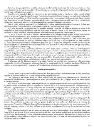 29
Il n'est pas de régime plus libre, ni qui fasse mieux la part des intérêts en présence, et il n'en est pas d'autre non plus
qui soit de nature à sauvegarder ceux des professionnels, qui ne comprendraient pas que le Statut que nous édifions pour
eux fût muet sur la question des salaires.
Entendons-nous cependant. Qu'il soit bien convenu que minimum de salaire ne signifie pas salaire normal. L'objet
que l'on se propose n'est pas d'unifier le salaire, chose impossible et radicalement inique en une profession intellectuelle
où le facteur personnel joue un rôle prépondérant, mais de permettre à tout rédacteur, dès le moment où il a été reconnu
apte à occuper un emploi, d'y trouver les ressources nécessaires à une existence convenable. Au reste, il est des textes
authentiques pour attester qu'en ce point, la pensée des deux parties intéressées est concordante.
Dans le projet initial de contrat collectif élaboré par le Syndicat national des journalistes, qui servit de base aux
délibérations de la Commission mixte, le premier paragraphe de l'article 20 était ainsi rédigé :
« Le taux du salaire est déterminé par les éléments suivants : notoriété du rédacteur, étendue et nature de la
collaboration, degré de responsabilité du rédacteur, importance du journal, coût de la vie. Mais dans chaque emploi, un
minimum de salaire est stipulé, uniquement calculé sur l'importance de l'emploi et le coût de la vie. »
Cet article 20 devint l'article 16 du projet de la Commission mixte, et ce premier paragraphe, accepté sans difficulté
par les représentants patronaux, y fut repris textuellement, mais non intégralement. Trois mots y manquent en effet.
On n'a pas maintenu l'élément de calcul qui est constitué par « l'importance du journal ». Ce fut la conclusion d'un
long débat, où s'affrontèrent une thèse qui semblait avoir pour elle le bon sens, et des susceptibilités, de petits scrupules
de vanité difficilement concevables, les rédacteurs proposant que le tirage entrât en ligne de compte, les directeurs de
feuilles d'importance notoirement secondaire se refusant à toute distinction de cette nature et prétendant que les journaux
fussent tous placés sur le même rang.
Le Syndicat de la presse parisienne, élaborant son contre-projet, reprit à son tour - cette fois textuellement et
intégralement - l'article 16 de la Commission mixte, lequel reçut le numéro 13. Lui aussi repoussait toute considération
relative à l'importance du journal, mais il maintenait les autres facteurs, et déclarait que le minimum de salaire serait «
uniquement calculé sur l'importance de l'emploi et le coût de la vie », ce qui implique que les autres éléments
déterminants, « notoriété du rédacteur, degré de responsabilité » de celui-ci (on n'a pas ajouté « talent », pour ne
désobliger personne, mais cela est implicite) créent un droit à une rémunération supplémentaire.
Il fallait que cela fût dit expressément à cette place. Nous ne saurions trop nous prémunir, en effet, contre des
malentendus possibles. S'il devait en naître dans l'avenir, on saurait quelle fut la pensée du législateur. Minimum de
salaire a un sens très précis, et il y aurait abus à l'entendre comme un maximum ou comme un salaire égal.
Les vacances annuelles.
Le congé annuel payé est conforme à la justice sociale. Tous les travailleurs ont besoin de repos, et il est naturel que
ce repos ne devienne pas pour eux la cause ou l'occasion d'une perte matérielle.
C'est l'opinion de la Chambre, puisqu'elle a voté le projet de loi qui l'institue pour les travailleurs de l'industrie, du
commerce et de l'agriculture. Tout nous permet de penser que le Sénat ne fera pas à ce projet moins bon accueil que la
Chambre elle-même.
Sans attendre la contrainte légale, bien des professions ont déjà mis en pratique une mesure que recommandent tant
de bonnes raisons, en un temps d'activité déchaînée, où toutes les forces de la machine humaine sont sans répit tendues à
l'extrême. Le journalisme est une de ces professions. En introduisant le congé payé dans le Statut, nous nous bornons
donc à codifier un usage admis dans toute la presse française. Mais nous faisons un pas de plus en l'unifiant.
Actuellement, les vacances annuelles du journaliste sont régies par des règles propres à chaque journal, et la diversité de
ces règles touche à la fantaisie. Il en est pour borner le congé à dix jours ; mais, en général l'échelonnement va de quinze
jours à un mois.
Il est raisonnable de fixer à un mois la durée normale du congé. C'est une profession souvent épuisante que celle du
journaliste. Elle exige de lui une attention de tous les instants, une dépense cérébrale et physique qui a vite fait d'user son
homme. Les conditions nouvelles que crée une presse de plus en plus tendue vers l'information à outrance, la
concurrence, l'émulation, l'obligation de se multiplier pour gagner sa vie, déterminent en lui une tension constante. Il n'y
pourrait longtemps résister, si un répit suffisant ne lui donnait périodiquement le moyen de reconstituer les forces
dissoutes.
Mais, si nous reconnaissons que ces quatre semaines de repos sont indispensables à tout journaliste, même très
jeune, n'est-il pas légitime de tenir compte, en outre, et de l'âge, pour soulager sa fatigue, et de l'ancienneté des bons
services, pour les récompenser ? Aussi attribuons-nous une semaine supplémentaire à celui qui est en fonctions depuis
dix ans au moins. Rien n'empêchera, du reste, que, du gré de la direction et du rédacteur, ce congé de cinq semaines ne
soit partagé en deux périodes.
 