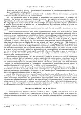 30
Les bénéficiaires du statut professionnel.
Il est devenu trop simple de se borner à dire que les bénéficiaires du statut du journalisme seront les journalistes.
Qu'est-ce, aujourd'hui, qu'un journaliste ?
La définition qui eût pu en être donnée au début de ce siècle a cessé d'être suffisante, et, à mesure que se précipite la
foudroyante évolution de la presse, elle l'est de moins en moins.
Il y a peu, on partageait encore en trois groupes les artisans de la fabrication du journal : les rédacteurs, qui
écrivaient ; les ouvriers, qui composaient, clichaient et tiraient ; les employés, qui assuraient les services de
l'administration. Et ce classement était strict, au point que l'on a pu voir, dans une récente année, un journal parisien, pris
d'un scrupule pervers et d'ailleurs intéressé, où la bonne foi n'eut pas grande part, oser soutenir en justice qu'un secrétaire
de rédaction, dont la fonction n'est point d'écrire, n'est pas un journaliste, puisqu'il n'est pas rédacteur, et qu'il doit être
placé dans la catégorie des employés !
Qui osera prétendre que ces définitions anciennes, justes hier - mais c'est déjà contestable - le sont encore au temps
présent ?
Le journal que nous recevons chaque matin, nous le regardons autant que nous le lisons. Il est fait avec des images,
des dessins, des photographies ; il contient des informations venues de tout le territoire national et du monde entier, et
transmises, pour une grande part, au moyen du téléphone. Il est des journaux où l'image est prépondérante, où le texte n'a,
pour ainsi dire, d'autre fonction que de l'illustrer, où le reportage est photographique. Des collaborateurs spéciaux se sont
éduqués et révélés, dont le journal de 1900 n'avait aucune prescience. Dans tout journal de grande et de moyenne
information, en province comme à Paris, on trouve aujourd'hui des dessinateurs, des reporters-photographes (1)
, des
traducteurs, des sténographes de rédaction. Les uns, leur album et leur crayon à la main, sont à l'affût dans tous les
endroits où ils sont sûrs de rencontrer des visages qu'a saisis l'actualité ; les autres, l'appareil à l'épaule, le regard tendu et
l'esprit agile, errent à la recherche du sujet qui leur fournira un pittoresque reportage illustré ; ceux-ci, sédentaires, lisent
avec soin les feuilles étrangères pour y découvrir et traduire l'article propre à intéresser leur journal ; ceux-là, le casque
du récepteur sur la tête, attendent, à heures fixes, la communication de Londres, de Berlin, de Rome ou d'ailleurs, qui leur
sera faite au rythme le plus accéléré, et qu'il s'agit de prendre à la volée, sans faire répéter ni épeler un nom propre, en
devinant ce que l'on n'a pas très clairement entendu, ce qui implique une certaine connaissance des questions
internationales et de l'échiquier universel.
Nous avons aussi le journaliste qui n'écrit pas, mais qui parle. Voici celui qui, au bord du terrain de football ou le
long du court de tennis, décrit, la bouche devant le micro, la partie qui se déroule et, avec une extraordinaire rapidité de
vision et d'expression, indique les coups à mesure qu'ils passent, tandis qu'au loin des dizaines de millions de sans-filistes
sont silencieusement suspendus à son verbe lointain. Et voilà cet autre qui, chaque jour, à une heure déterminée,
s'achemine vers le studio du journal parlé, et, d'une voix nette, confie au micro sa chronique sur la politique étrangère ou
la politique intérieure, ou les informations qu'il a recueillies, ici et là, sur tous les sujets.
Ne voyons-nous pas aussi se développer de plus en plus l'information donnée par le film, et ne viendra-t-il pas un
moment où il sera difficile de refuser le nom de journal aux entreprises qui, par ce procédé, fourniront un ensemble de
nouvelles constituant une véritable source d'information ? Qui peut dire enfin quelles formes prendra demain le journal et
quelles sortes de collaborateurs nouveaux il lui faudra susciter ?
Journal rédigé et imprimé de nos pères, journal d'images, journal parlé, journal radiophonique, journal filmé, n'est-ce
pas toujours, sous les divers aspects que lui donne la science, le journal, et les collaborateurs qu'il requiert pour son
service ne sont-ils pas des journalistes, mot qui ne peut avoir, étymologiquement, d'autre sens que de désigner ceux qui
concourent à la fabrication du journal ? C'est donc pour réserver l'avenir et les droits de ceux qui viendront plus tard, que
nous avons inscrit, dans notre article premier, que le statut sera applicable, « d'une manière générale, à toutes personnes
liées par un contrat de louage de services avec les entreprises de journaux et périodiques, en vue de l'exécution d'un
travail intellectuel ou artistique concernant lesdits journaux et périodiques ».
Le statut sera applicable à tous les journalistes.
Si le statut professionnel dont nous demandons l'adoption est destiné à apporter, à une profession livrée au bon
plaisir, des garanties qui, de jour en jour, apparaissent plus nécessaires, il est évident qu'il n'est, ni en France ni aux
colonies ni sur aucune terre soumise à la loi française, un seul journaliste authentique qu'il soit permis de priver de ces
garanties.
(1) Les reporters-photographes ont été, par une erreur matérielle, oubliés dans l'énumération de l'article premier (art. 29 b). L'erreur a
été réparée.
 