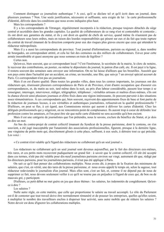 31
Comment distinguer ce journaliste authentique ? A ceci, qu'il se déclare tel et qu'il écrit dans un journal, dans
plusieurs journaux ? Non. Une seule justification, nécessaire et suffisante, sera exigée de lui : la carte professionnelle
d'identité, délivrée dans les conditions que nous avons indiquées plus haut.
Mais les correspondants ?
Il y a les correspondants de l'étranger, régulièrement incorporés à la rédaction, presque toujours détachés du siège
central et accrédités dans les grandes capitales. La qualité de collaborateurs de ce rang n'est ni contestable ni contestée ;
ils ont droit aux garanties du statut, et ils y ont droit en qualité de chefs de service, quand même ils n'auraient pas de
collaborateurs sous leurs ordres, mais en raison des lourdes responsabilités qui pèsent sur eux et du fait que toute rupture
du contrat de travail émanant de la direction comporte pour eux des risques plus graves encore que ceux qui attendent le
rédacteur métropolitain.
Mais il y a aussi les correspondants de province. Tout journal d'informations, parisien ou régional, a, dans nombre
de bourgades, un correspondant attitré, et cela lui fait des centaines ou des milliers de collaborateurs. Est-ce pour cette
armée innombrable et quasi anonyme que nous sommes en train de légiférer ?
Certes non.
Qu'est-ce, bien souvent, que ce correspondant local ? C'est l'instituteur, le secrétaire de la mairie, le clerc de notaire,
le receveur des contributions, un postier, ou même le dépositaire du journal, le patron d'un café, etc. Il est payé à la ligne,
il restera souvent des semaines sans envoyer une information. On ne lui laisse d'ailleurs que les broutilles. Aussitôt que
son pays entre dans l'actualité par un accident, un crime, un incendie, une fête, que sais-je ? un envoyé spécial accourt de
Paris. Ce correspondant n'est pas un journaliste.
Mais il en est d'autre qualité. Dans toutes les grandes villes, dans tous les centres importants, les journaux ont des
rédacteurs qui, réunissant plusieurs correspondances de Paris et de Province, n'ont d'autre occupation que d'assurer ces
correspondances, et, du matin au soir, tard même dans la nuit, au prix d'un labeur considérable, passent leur temps à se
renseigner, interroger, interviewer, rédiger, télégraphier, téléphoner ; véritables artisans et maîtres d'eux-mêmes, s'ils ont
la chance d'avoir ainsi plusieurs journaux et d'être fixés dans une région intéressante, ils peuvent parvenir à des situations
assez rémunératrices. A ces correspondants qui, bien souvent, reçoivent des appointements fixes de base et font partie de
la rédaction de journaux locaux, à ces véritables et authentiques journalistes, refuserait-on la qualité professionnelle ?
D'ailleurs, on peut se fier, à cet égard, aux Commissions mixtes qui auront à délivrer les cartes d'identité. Chez les
délégués professionnels qui y siégeront, on ne rencontrera point de complaisance. Ils auront trop à coeur de défendre leur
profession contre les amateurs, et l'on peut être sûr que nulle carte d'identité ne sera accordée qu'à bon escient.
Mais il est une catégorie de journalistes que l'on prétendra, nous le savons, exclure du bénéfice du Statut, et je dois
en dire un mot.
Au bas du contre-projet de contrat collectif émanant du Syndicat de la presse parisienne, dont le contenu, on s'en
souvient, a été jugé inacceptable par l'unanimité des associations professionnelles, figurent, presque à la dernière ligne,
une vingtaine de petits mots qui, discrètement glissés à cette place, suffisent, à eux seuls, à détruire tout ce qui précède.
Les voici :
« Ce contrat n'est valable qu'à l'égard des rédacteurs ne collaborant qu'à un seul journal ».
Les rédacteurs ne collaborant qu'à un seul journal sont devenus aujourd'hui, par le fait des directeurs eux-mêmes,
très rares, et ces petits mots recouvrent pudiquement un grand fait : à savoir que le contrat collectif, s'il eût été accepté
dans ces termes, n'eût pas été valable pour dix-neuf journalistes parisiens environ sur vingt, autrement dit que, rédigé par
les directeurs parisiens, pour les journalistes parisiens, il n'eut pas été appliqué à Paris.
On sait ce qu'il faut penser des collaborations multiples. Nous avons dit, à propos de la fixation des minimums de
salaires, que c'est, en vérité, une des tares de la presse parisienne, et nous avons appelé le temps où, selon la sagesse, tout
rédacteur redeviendra le journaliste d'un journal. Mais elles sont, c'est un fait, et, comme il ne dépend pas de nous de
supprimer ce fait, nous devons seulement veiller à ce qu'il ne tourne pas en préjudice à l'égard de ceux qui, de bon ou de
mauvais gré, y participent.
D'ailleurs, ce petit débat ne met guère en jeu que deux thèmes : les salaires, les indemnités de congédiement. Qu'est-
ce à dire ?
Les salaires ?
Nulle autre règle, en cette matière, que celle qui proportionne le salaire au travail accompli. Le rôle du Parlement
est-il de contester que tout travail doive être normalement rémunéré et de pousser les entreprises, quelles qu'elles soient,
à multiplier le nombre des travailleurs enclins à disperser leur activité, sans autre mobile que de réduire les salaires ?
Notre devoir est donc d'ignorer les collaborations multiples.
 