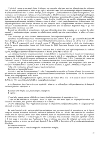 32
S'agirait-il, comme on y a pensé, dit-on, de désigner une entreprise principale, astreinte à l'application des minimums
fixés, les autres ayant la faculté de traiter de gré à gré, à prix réduit ? Que voilà un bel exemple d'égalité démocratique et
de justice distributive ! Mais ce journal principal, qui le désignera ? Qui le contraindra à accepter sa désignation ? Dans
combien de cas l'évidence sera-t-elle assez forte pour trancher le débat ? Servirions-nous la dignité de la presse française,
la dignité même de la loi, en créant de nos mains deux zones de journaux, la première et la seconde, celle où l'on paye les
rédacteurs, celle où on les emploie au rabais ? Enfin, dernière considération, de pareilles distinctions sont-elles,
légalement et syndicalement, réalisables ? Où en a-t-on vu de telles ? Le tarif syndical des ouvriers de l'imprimerie est-il
suspendu pour ceux d'entre eux qui, en dehors de leurs heures de travail - irrégulièrement, d'ailleurs - assurent des «
services » en d'autres ateliers ? Va-t-on nous demander de prescrire, pour les rédacteurs du premier étage, ce qui reste
interdit pour les ouvriers du sous-sol ?
Restent les indemnités de congédiement. Mais ces indemnités devant être calculées sur le montant du salaire
mensuel, et les directeurs n'ayant encouragé les collaborations multiples que pour pouvoir abaisser le salaire, qu'a-t-on à
reprendre ?
Voici un exemple qui, mieux que tous les raisonnements, fera comprendre le problème.
Je suppose un journaliste qui reçoit 3.000 francs par mois des trois journaux A, B et C, qui lui donnent chacun 1.000
francs. Est-ce de gaieté de coeur que A voit un excellent collaborateur porter une partie de son activité et de son talent à
B et à C ? B et C ne pensent-ils pas, à cet égard, comme A ? Chacun d'eux, cependant, se plie à cette situation, parce
qu'elle lui permet d'économiser chaque mois 2.000 francs, les 2.000 francs que donnent à son rédacteur ses deux
confrères.
Soudain, par une nouvelle hypothèse, celui-ci est l'objet, dans le même mois, d'un triple congédiement. Le voilà sur
le pavé, fort empêché de retrouver immédiatement un ou d'autres postes. Que se passe-t-il ?
Aux termes de l'équitable loi que nous sommes en train de faire, ce rédacteur recevra, de chacun des trois journaux,
une indemnité fondée sur le montant de ses appointements, et ainsi le total de ces indemnités sera égal à celle qui lui eût
été due, si elle avait été calculée, dans un seul journal, sur un salaire de 3.000 francs. A, B et C ont donc fait, chacun, sur
l'indemnité, comme ils faisaient sur le salaire, une économie des deux tiers. De quoi pourront-ils se plaindre ?
Au lieu de cela, que dit la charte patronale ? Sont exclus ceux qui collaborent à plus d'un journal. On ne peut être
plus clair : notre rédacteur ne touchera, ni de A ni de B et C aucune indemnité. Il gagnait 3.000 francs, il n'a plus rien.
Telle est la combinaison qu'aurait imaginée le patronat parisien.
Je n'aurai pas la cruauté d'insister.
Au reste, à quoi bon discuter davantage ? La loi s'est prononcée sur ce point, et l'on peut s'étonner des controverses
qui sont encore soulevées du côté patronal, à propos des collaborations multiples. Le dernier mot a été dit, récemment il
est vrai, mais catégoriquement. Voici le texte.
Les indemnités de congédiement sont réglées, on le sait, par l'article 23 du livre 1er du Code du travail. Or une loi
du 5 février 1932 a ajouté à cet article 23 un paragraphe ainsi conçu :
« Les dispositions du présent article sont applicables même au cas où l'employé est lié par des contrats de louage de
services à plusieurs employeurs. »
Rarement texte fut plus clair, rarement plus péremptoire.
Il signifie :
1° que la loi regarde comme valable la coexistence de plusieurs contrats de louage de service ;
2° que le Code du travail et, en l'espèce, l'article 23, lequel vise, entre autres objets, les usages professionnels, régit
chacun de ces contrats, sans qu'aucun d'eux soit exclu de sa tutelle ;
3° qu'un employeur qui refuse l'application des usages en alléguant l'existence d'autres contrats de louage de services
méconnaît la loi ou y résiste.
Le mot d'employé est ici un terme générique qui désigne toute personne attachée à un employeur par le lien du
louage de services. Manuel ou intellectuel, ouvrier ou journaliste, la loi du 5 février 1932 tient tous les travailleurs
salariés pour des employés, et leur assure même protection. Si un fait est désormais bien établi, c'est donc que, s'agissant
de collaborations multiples, la loi ne distingue pas entre la principale et les secondaires. Toutes sont également valables,
et il n'est usage ni convention qui, s'appliquant à l'une, ne s'étende aux autres. En rédigeant leur contre-projet, les
directeurs parisiens ne se sont pas avisés que, depuis le 5 février 1932, la disposition qu'ils y introduisaient avait cessé
d'être licite.
Ils le savent maintenant.
Juridiquement, nous ne connaissons pas les collaborations multiples.
 