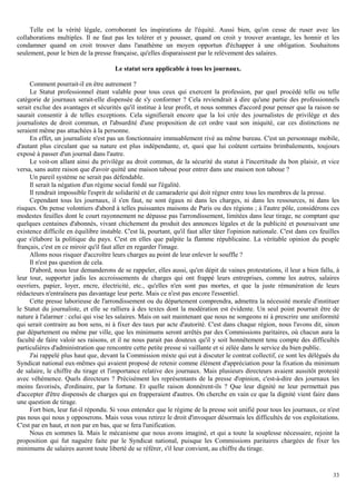 33
Telle est la vérité légale, corroborant les inspirations de l'équité. Aussi bien, qu'on cesse de ruser avec les
collaborations multiples. Il ne faut pas les tolérer et y pousser, quand on croit y trouver avantage, les honnir et les
condamner quand on croit trouver dans l'anathème un moyen opportun d'échapper à une obligation. Souhaitons
seulement, pour le bien de la presse française, qu'elles disparaissent par le relèvement des salaires.
Le statut sera applicable à tous les journaux.
Comment pourrait-il en être autrement ?
Le Statut professionnel étant valable pour tous ceux qui exercent la profession, par quel procédé telle ou telle
catégorie de journaux serait-elle dispensée de s'y conformer ? Cela reviendrait à dire qu'une partie des professionnels
serait exclue des avantages et sécurités qu'il institue à leur profit, et nous sommes d'accord pour penser que la raison ne
saurait consentir à de telles exceptions. Cela signifierait encore que la loi crée des journalistes de privilège et des
journalistes de droit commun, et l'absurdité d'une proposition de cet ordre vaut son iniquité, car ces distinctions ne
seraient même pas attachées à la personne.
En effet, un journaliste n'est pas un fonctionnaire immuablement rivé au même bureau. C'est un personnage mobile,
d'autant plus circulant que sa nature est plus indépendante, et, quoi que lui coûtent certains brimbalements, toujours
exposé à passer d'un journal dans l'autre.
Le voit-on allant ainsi du privilège au droit commun, de la sécurité du statut à l'incertitude du bon plaisir, et vice
versa, sans autre raison que d'avoir quitté une maison taboue pour entrer dans une maison non taboue ?
Un pareil système ne serait pas défendable.
Il serait la négation d'un régime social fondé sur l'égalité.
Il rendrait impossible l'esprit de solidarité et de camaraderie qui doit régner entre tous les membres de la presse.
Cependant tous les journaux, il s'en faut, ne sont égaux ni dans les charges, ni dans les ressources, ni dans les
risques. On pense volontiers d'abord à telles puissantes maisons de Paris ou des régions ; à l'autre pôle, considérons ces
modestes feuilles dont le court rayonnement ne dépasse pas l'arrondissement, limitées dans leur tirage, ne comptant que
quelques centaines d'abonnés, vivant chichement du produit des annonces légales et de la publicité et poursuivant une
existence difficile en équilibre instable. C'est là, pourtant, qu'il faut aller tâter l'opinion nationale. C'est dans ces feuilles
que s'élabore la politique du pays. C'est en elles que palpite la flamme républicaine. La véritable opinion du peuple
français, c'est en ce miroir qu'il faut aller en regarder l'image.
Allons nous risquer d'accroître leurs charges au point de leur enlever le souffle ?
Il n'est pas question de cela.
D'abord, nous leur demanderons de se rappeler, elles aussi, qu'en dépit de vaines protestations, il leur a bien fallu, à
leur tour, supporter jadis les accroissements de charges qui ont frappé leurs entreprises, comme les autres, salaires
ouvriers, papier, loyer, encre, électricité, etc., qu'elles n'en sont pas mortes, et que la juste rémunération de leurs
rédacteurs n'entraînera pas davantage leur perte. Mais ce n'est pas encore l'essentiel.
Cette presse laborieuse de l'arrondissement ou du département comprendra, admettra la nécessité morale d'instituer
le Statut du journaliste, et elle se ralliera à des textes dont la modération est évidente. Un seul point pourrait être de
nature à l'alarmer : celui qui vise les salaires. Mais on sait maintenant que nous ne songeons ni à prescrire une uniformité
qui serait contraire au bon sens, ni à fixer des taux par acte d'autorité. C'est dans chaque région, nous l'avons dit, sinon
par département ou même par ville, que les minimums seront arrêtés par des Commissions paritaires, où chacun aura la
faculté de faire valoir ses raisons, et il ne nous parait pas douteux qu'il y soit honnêtement tenu compte des difficultés
particulières d'administration que rencontre cette petite presse si vaillante et si zélée dans le service du bien public.
J'ai rappelé plus haut que, devant la Commission mixte qui eut à discuter le contrat collectif, ce sont les délégués du
Syndicat national eux-mêmes qui avaient proposé de retenir comme élément d'appréciation pour la fixation du minimum
de salaire, le chiffre du tirage et l'importance relative des journaux. Mais plusieurs directeurs avaient aussitôt protesté
avec véhémence. Quels directeurs ? Précisément les représentants de la presse d'opinion, c'est-à-dire des journaux les
moins favorisés, d'ordinaire, par la fortune. Et quelle raison donnèrent-ils ? Que leur dignité ne leur permettait pas
d'accepter d'être dispensés de charges qui en frapperaient d'autres. On cherche en vain ce que la dignité vient faire dans
une question de tirage.
Fort bien, leur fut-il répondu. Si vous entendez que le régime de la presse soit unifié pour tous les journaux, ce n'est
pas nous qui nous y opposerons. Mais vous vous retirez le droit d'invoquer désormais les difficultés de vos exploitations.
C'est par en haut, et non par en bas, que se fera l'unification.
Nous en sommes là. Mais le mécanisme que nous avons imaginé, et qui a toute la souplesse nécessaire, rejoint la
proposition qui fut naguère faite par le Syndicat national, puisque les Commissions paritaires chargées de fixer les
minimums de salaires auront toute liberté de se référer, s'il leur convient, au chiffre du tirage.
 