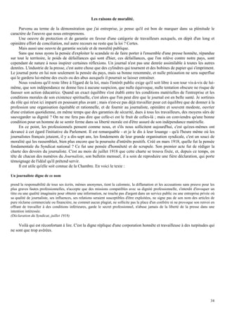 34
Les raisons de moralité.
Parvenu au terme de la démonstration que j'ai entreprise, je pense qu'il est bon de marquer dans sa plénitude le
caractère de l'oeuvre que nous entreprenons.
Une oeuvre de protection et de garantie en faveur d'une catégorie de travailleurs auxquels, en dépit d'un long et
opiniâtre effort de conciliation, nul autre recours ne reste que la loi ? Certes.
Mais aussi une oeuvre de garantie sociale et de moralité publique.
Sans que nous ayons la pensée d'exploiter le scandale ni de faire porter à l'ensemble d'une presse honnête, répandue
sur tout le territoire, le poids de défaillances qui sont d'hier, ces défaillances, que l'on relève contre notre pays, sont
cependant de nature à nous inspirer certaines réflexions. Un journal n'est pas une denrée assimilable à toutes les autres
denrées. L'industrie de la presse, c'est autre chose que des cylindres qui tournent et des bobines de papier qui s'impriment.
Le journal porte en lui non seulement la pensée du pays, mais sa bonne renommée, et nulle précaution ne sera superflue
qui le gardera lui-même des excès ou des abus auxquels il pourrait se laisser entraîner.
Nous voulons qu'il reste libre à l'égard de la loi, mais l'intérêt public exige qu'il soit libre à son tour vis-à-vis de lui-
même, que son indépendance ne donne lieu à aucune suspicion, que nulle équivoque, nulle tentation obscure ne risque de
fausser son action éducatrice. Quand un exact équilibre s'est établi entre les conditions matérielles de l'entreprise et les
conditions morales de son existence spirituelle, c'est alors que l'on peut dire que le journal est en belle santé. Je sortirais
du rôle qui m'est ici imparti en poussant plus avant ; mais n'est-ce pas déjà travailler pour cet équilibre que de donner à la
profession une organisation équitable et rationnelle, et de fournir au journaliste, opiniâtre et souvent modeste, ouvrier
d'une création quotidienne, en même temps que des garanties de sécurité, dues à tous les travailleurs, des moyens sûrs de
sauvegarder sa dignité ? On ne me fera pas dire que celle-ci est le fruit de celles-là ; mais on conviendra qu'une bonne
condition pour un homme de se sentir ferme dans sa liberté morale est d'être assuré de son indépendance matérielle.
En ce point, les professionnels pensent comme nous, et s'ils nous sollicitent aujourd'hui, c'est qu'eux-mêmes ont
devancé à cet égard l'initiative du Parlement. Il est remarquable - et je le dis à leur louange - qu'à l'heure même où les
journalistes français jetaient, il y a dix-sept ans, les fondements de leur grande organisation syndicale, c'est un souci de
moralité qui les rassemblait, bien plus encore que la poursuite d'intérêts positifs. Créé en mars 1918, quelle fut la pensée
fondamentale du Syndicat national ? Ce fut une pensée d'honnêteté et de scrupule. Son premier acte fut de rédiger la
charte des devoirs du journaliste. C'est au mois de juillet 1918 que cette charte se trouva fixée, et, depuis ce temps, en
tête de chacun des numéros du Journaliste, son bulletin mensuel, il a soin de reproduire une fière déclaration, qui porte
témoignage de l'idéal qu'il prétend servir.
Il est utile qu'elle soit connue de la Chambre. En voici le texte :
Un journaliste digne de ce nom
prend la responsabilité de tous ses écrits, mêmes anonymes, tient la calomnie, la diffamation et les accusations sans preuve pour les
plus graves fautes professionnelles, n'accepte que des missions compatibles avec sa dignité professionnelle, s'interdit d'invoquer un
titre ou une qualité imaginaire pour obtenir une information, ne touche pas d'argent dans un service public ou une entreprise privée où
sa qualité de journaliste, ses influences, ses relations seraient susceptibles d'être exploitées, ne signe pas de son nom des articles de
pure réclame commerciale ou financière, ne commet aucun plagiat, ne sollicite pas la place d'un confrère ni ne provoque son renvoi en
offrant de travailler à des conditions inférieures, garde le secret professionnel, n'abuse jamais de la liberté de la presse dans une
intention intéressée.
(Déclaration du Syndicat, juillet 1918)
Voilà qui est réconfortant à lire. C'est la digne réplique d'une corporation honnête et travailleuse à des turpitudes qui
ne sont que trop avérées.
 