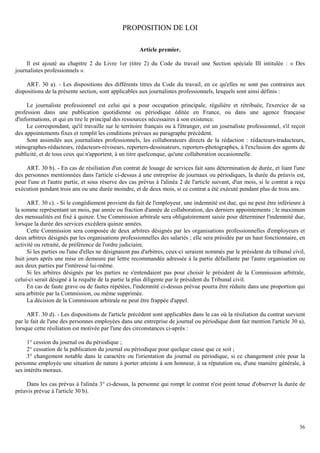 36
PROPOSITION DE LOI
Article premier.
Il est ajouté au chapitre 2 du Livre 1er (titre 2) du Code du travail une Section spéciale III intitulée : « Des
journalistes professionnels ».
ART. 30 a). - Les dispositions des différents titres du Code du travail, en ce qu'elles ne sont pas contraires aux
dispositions de la présente section, sont applicables aux journalistes professionnels, lesquels sont ainsi définis :
Le journaliste professionnel est celui qui a pour occupation principale, régulière et rétribuée, l'exercice de sa
profession dans une publication quotidienne ou périodique éditée en France, ou dans une agence française
d'informations, et qui en tire le principal des ressources nécessaires à son existence.
Le correspondant, qu'il travaille sur le territoire français ou à l'étranger, est un journaliste professionnel, s'il reçoit
des appointements fixes et remplit les conditions prévues au paragraphe précédent.
Sont assimilés aux journalistes professionnels, les collaborateurs directs de la rédaction : rédacteurs-traducteurs,
sténographes-rédacteurs, rédacteurs-réviseurs, reporters-dessinateurs, reporters-photographes, à l'exclusion des agents de
publicité, et de tous ceux qui n'apportent, à un titre quelconque, qu'une collaboration occasionnelle.
ART. 30 b). - En cas de résiliation d'un contrat de louage de services fait sans détermination de durée, et liant l'une
des personnes mentionnées dans l'article ci-dessus à une entreprise de journaux ou périodiques, la durée du préavis est,
pour l'une et l'autre partie, et sous réserve des cas prévus à l'alinéa 2 de l'article suivant, d'un mois, si le contrat a reçu
exécution pendant trois ans ou une durée moindre, et de deux mois, si ce contrat a été exécuté pendant plus de trois ans.
ART. 30 c). - Si le congédiement provient du fait de l'employeur, une indemnité est due, qui ne peut être inférieure à
la somme représentant un mois, par année ou fraction d'année de collaboration, des derniers appointements ; le maximum
des mensualités est fixé à quinze. Une Commission arbitrale sera obligatoirement saisie pour déterminer l'indemnité due,
lorsque la durée des services excédera quinze années.
Cette Commission sera composée de deux arbitres désignés par les organisations professionnelles d'employeurs et
deux arbitres désignés par les organisations professionnelles des salariés ; elle sera présidée par un haut fonctionnaire, en
activité ou retraité, de préférence de l'ordre judiciaire.
Si les parties ou l'une d'elles ne désignaient pas d'arbitres, ceux-ci seraient nommés par le président du tribunal civil,
huit jours après une mise en demeure par lettre recommandée adressée à la partie défaillante par l'autre organisation ou
aux deux parties par l'intéressé lui-même.
Si les arbitres désignés par les parties ne s'entendaient pas pour choisir le président de la Commission arbitrale,
celui-ci serait désigné à la requête de la partie la plus diligente par le président du Tribunal civil.
En cas de faute grave ou de fautes répétées, l'indemnité ci-dessus prévue pourra être réduite dans une proportion qui
sera arbitrée par la Commission, ou même supprimée.
La décision de la Commission arbitrale ne peut être frappée d'appel.
ART. 30 d). - Les dispositions de l'article précédent sont applicables dans le cas où la résiliation du contrat survient
par le fait de l'une des personnes employées dans une entreprise de journal ou périodique dont fait mention l'article 30 a),
lorsque cette résiliation est motivée par l'une des circonstances ci-après :
1° cession du journal ou du périodique ;
2° cessation de la publication du journal ou périodique pour quelque cause que ce soit ;
3° changement notable dans le caractère ou l'orientation du journal ou périodique, si ce changement crée pour la
personne employée une situation de nature à porter atteinte à son honneur, à sa réputation ou, d'une manière générale, à
ses intérêts moraux.
Dans les cas prévus à l'alinéa 3° ci-dessus, la personne qui rompt le contrat n'est point tenue d'observer la durée de
préavis prévue à l'article 30 b).
 