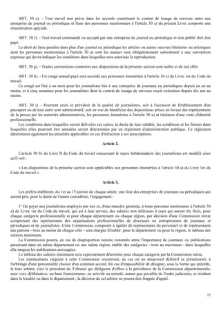 37
ART. 30 e). - Tout travail non prévu dans les accords constituant le contrat de louage de services entre une
entreprise de journal ou périodique et l'une des personnes mentionnées à l'article 30 a) du présent Livre comporte une
rémunération spéciale.
ART. 30 f). - Tout travail commandé ou accepté par une entreprise de journal ou périodique et non publié doit être
payé.
Le droit de faire paraître dans plus d'un journal ou périodique les articles ou autres oeuvres littéraires ou artistiques
dont les personnes mentionnées à l'article 30 a) sont les auteurs sera obligatoirement subordonné à une convention
expresse qui devra indiquer les conditions dans lesquelles sera autorisée la reproduction.
ART. 30 g). - Toutes conventions contraires aux dispositions de la présente section sont nulles et de nul effet.
ART. 30 h). - Un congé annuel payé sera accordé aux personnes énumérées à l'article 30 a) du Livre 1er du Code du
travail.
Ce congé est fixé à un mois pour les journalistes liés à une entreprise de journaux ou périodiques depuis un an au
moins, et à cinq semaines pour les journalistes dont le contrat de louage de services reçoit exécution depuis dix ans au
moins.
ART. 30 i). - Pourront seuls se prévaloir de la qualité de journalistes, soit à l'occasion de l'établissement d'un
passeport ou de tout autre acte administratif, soit en vue de bénéficier des dispositions prises en faveur des représentants
de la presse par les autorités administratives, les personnes énumérées à l'article 30 a) et titulaires d'une carte d'identité
professionnelle.
Les conditions dans lesquelles seront délivrées ces cartes, la durée de leur validité, les conditions et les formes dans
lesquelles elles pourront être annulées seront déterminées par un règlement d'administration publique. Ce règlement
déterminera également les pénalités applicables en cas d'infraction à ses prescriptions.
Article 2.
L'article 50 b) du Livre II du Code du travail concernant le repos hebdomadaire des journalistes est modifié ainsi
qu'il suit :
« Les dispositions de la présente section sont applicables aux personnes énumérées à l'article 30 a) du Livre 1er du
Code du travail ».
Article 3.
Les préfets établiront, du 1er au 15 janvier de chaque année, une liste des entreprises de journaux ou périodiques qui
auront pris, pour la durée de l'année considérée, l'engagement :
1° De payer aux journalistes employés par eux et, d'une manière générale, à toute personne mentionnée à l'article 30
a) du Livre 1er du Code du travail, qui est à leur service, des salaires non inférieurs à ceux qui auront été fixés, pour
chaque catégorie professionnelle et pour chaque département ou chaque région, par décision d'une Commission mixte
comprenant des représentants des organisations professionnelles de directeurs ou entrepreneurs de journaux et
périodiques et de journalistes. Cette Commission, composée à égalité de représentants du personnel et de représentants
des patrons - trois au moins de chaque côté - sera chargée d'établir, pour le département ou pour la région, le tableau des
salaires minimums.
La Commission pourra, en cas de disproportion notoire constatée entre l'importance de journaux ou publications
paraissant dans un même département ou une même région, établir des catégories - trois au maximum - dans lesquelles
elle rangera les publications envisagées.
Le tableau des salaires minimums sera expressément déterminé pour chaque catégorie par la Commission mixte.
Les représentants siégeant à cette Commission recourront, au cas où un désaccord définitif se présenterait, à
l'arbitrage d'une personnalité choisie d'un commun accord. En cas d'impossibilité de désigner, sous la forme qui précède,
le tiers arbitre, c'est le président du Tribunal qui déléguera d'office à la présidence de la Commission départementale,
avec voix délibérative, un haut fonctionnaire, en activité ou retraité, autant que possible de l'ordre judiciaire, et résidant
dans la localité ou dans le département ; la décision de cet arbitre ne pourra être frappée d'appel.
 