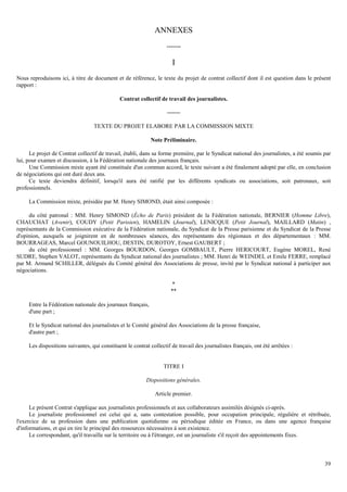 39
ANNEXES
-------
I
Nous reproduisons ici, à titre de document et de référence, le texte du projet de contrat collectif dont il est question dans le présent
rapport :
Contrat collectif de travail des journalistes.
-------
TEXTE DU PROJET ELABORE PAR LA COMMISSION MIXTE
Note Préliminaire.
Le projet de Contrat collectif de travail, établi, dans sa forme première, par le Syndicat national des journalistes, a été soumis par
lui, pour examen et discussion, à la Fédération nationale des journaux français.
Une Commission mixte ayant été constituée d'un commun accord, le texte suivant a été finalement adopté par elle, en conclusion
de négociations qui ont duré deux ans.
Ce texte deviendra définitif, lorsqu'il aura été ratifié par les différents syndicats ou associations, soit patronaux, soit
professionnels.
La Commission mixte, présidée par M. Henry SIMOND, était ainsi composée :
du côté patronal : MM. Henry SIMOND (Écho de Paris) président de la Fédération nationale, BERNIER (Homme Libre),
CHAUCHAT (Avenir), COUDY (Petit Parisien), HAMELIN (Journal), LENICQUE (Petit Journal), MAILLARD (Matin) ,
représentants de la Commission exécutive de la Fédération nationale, du Syndicat de la Presse parisienne et du Syndicat de la Presse
d'opinion, auxquels se joignirent en de nombreuses séances, des représentants des régionaux et des départementaux : MM.
BOURRAGEAS, Marcel GOUNOUILHOU, DESTIN, DUROTOY, Ernest GAUBERT ;
du côté professionnel : MM. Georges BOURDON, Georges GOMBAULT, Pierre HERICOURT, Eugène MOREL, René
SUDRE, Stephen VALOT, représentants du Syndicat national des journalistes ; MM. Henri de WEINDEL et Emile FERRE, remplacé
par M. Armand SCHILLER, délégués du Comité général des Associations de presse, invité par le Syndicat national à participer aux
négociations.
*
**
Entre la Fédération nationale des journaux français,
d'une part ;
Et le Syndicat national des journalistes et le Comité général des Associations de la presse française,
d'autre part ;
Les dispositions suivantes, qui constituent le contrat collectif de travail des journalistes français, ont été arrêtées :
TITRE I
Dispositions générales.
Article premier.
Le présent Contrat s'applique aux journalistes professionnels et aux collaborateurs assimilés désignés ci-après.
Le journaliste professionnel est celui qui a, sans contestation possible, pour occupation principale, régulière et rétribuée,
l'exercice de sa profession dans une publication quotidienne ou périodique éditée en France, ou dans une agence française
d'informations, et qui en tire le principal des ressources nécessaires à son existence.
Le correspondant, qu'il travaille sur le territoire ou à l'étranger, est un journaliste s'il reçoit des appointements fixes.
 