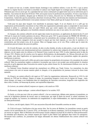 4
Je tenais en tout cas, à rendre, chemin faisant, hommage à nos confrères italiens, à ceux de 1911, à qui je pense
d'abord. Le régime fasciste s'est borné à consolider et à placer sous l'égide légale les avantages grâce à eux déjà obtenus.
N'hésitons pas à lui en savoir gré. Il a cependant fait aux textes contractuels un apport dont nous ne lui enlèverons pas le
bénéfice. Aux termes du décret du 20 février 1928, nul ne peut exercer la profession de journaliste, s'il n'en a reçu licence
d'un Comité de cinq membres, désignés par le Ministre de la Justice, d'accord avec les Ministres de l'Intérieur et des
Corporations. Autant dire que les journalistes, désormais investis par l'État, sont devenus des manières de fonctionnaires.
Les journalistes français préféreraient à tout jamais renoncer à leur Statut, plutôt que de le payer d'un tel prix.
Voilà pour les pays dans lesquels s'est manifestée la puissance légale. Il en est d'autres où il a suffi que les
organisations professionnelles rencontrent en face d'elles des organisations patronales aptes à comprendre le mouvement
syndical et prêtes à y participer dans un esprit libéral, pour que soient signées des conventions collectives qui,
équitablement établies, appliquées avec honnêteté, donnent satisfaction aux unes et aux autres. En voici la liste :
En Espagne, des contrats collectifs ont été signés dans toutes les provinces, en application du décret-loi du 23 avril
1926 par le moyen de Comités paritaires de presse. Observons qu'en 1927 le gouvernement de PRIMO DE RIVERA a
déposé un projet de statut professionnel, comportant pour les journalistes des avantages substantiels. Il n'a pas abouti,
parce que nos confrères espagnols n'ont pas accepté la rançon qui leur était imposée, je veux dire le maintien et la
consécration, par leur propre aveu, de la censure. Mais en Espagne aussi, on le voit, l'État a admis que le statut des
journalistes pouvait émaner des pouvoirs publics.
En Grande-Bretagne, une série de contrats, de plus en plus étendus, de plus en plus précis, et qui ont abouti à un
régime où toutes choses sont minutieusement prévues, notamment les salaires (par catégories de rédacteurs, de tirage, de
régions), ont été signés entre les éditeurs et la National Union à partir de mars 1920. Le plus important porte la date du
16 mars 1921. D'autres ont été conclus avec les agences d'informations, de photographie, etc. Réseau d'accords qui n'est
pas simple, mais dont l'application est rigoureusement surveillée, et qui assure aux journalistes anglais des garanties
nombreuses et précises.
Il est intéressant de noter qu'il a fallu une grève pour amener les propriétaires de journaux à la conception du contrat
collectif. Mais les journalistes anglais se plaisent à reconnaître que ceux-ci ont accepté sans arrière-pensée la situation
nouvelle et qu'ils apportent dans l'exécution du contrat la plus entière bonne foi. Ils entretiennent d'ailleurs avec eux les
meilleures relations.
La National Union (Syndicat national des journalistes) est affiliée aux Trade Unions. Les journalistes les plus
conservateurs n'en sont en aucune manière gênés ni choqués, et les propriétaires de journaux trouvent la chose toute
naturelle.
En Hongrie, un contrat collectif a été signé en 1917 entre les organisations intéressées. Renouvelé en 1918 il a été
dénoncé en 1920 par les éditeurs. Depuis ce temps, les journalistes hongrois vivent sous le régime de l'usage ; mais,
chose étrange, cet usage a son fondement dans les stipulations de l'ancienne convention, lesquelles sont respectées des
deux côtés, et même, sur beaucoup de points, sont aujourd'hui dépassées.
En Lettonie, un contrat collectif, toujours en vigueur, a été conclu en 1920.
En Roumanie, régime analogue : contrat collectif depuis le 1er octobre 1925.
En Suède, ce n'est pas tout à fait un contrat collectif ; c'est un contrat-type, débattu entre patrons et journalistes, en
vertu de la législation générale du travail, mais ce contrat-type, qui règle la durée du travail, le salaire minimum, les
congés de maladie, les vacances, les indemnités de congédiement, le repos hebdomadaire, etc. équivaut pratiquement à
un statut professionnel.
En Suisse, ont été signés, depuis 1919, une succession d'accords dont l'ensemble constitue un statut.
En Tchécoslovaquie, l'unification n'est pas encore faite. Sur les terres de Bohème, les journalistes restent en partie
soumis à la loi autrichienne du 13 janvier 1910 ; en Slovaquie et en Russie carpatique, c'est la loi hongroise de 1914 qui
est encore en vigueur. Mais le Ministère de la Prévoyance sociale a déposé un projet de loi relatif au statut professionnel.
En attendant qu'il aboutisse, des contrats inspirés par l'esprit le plus libéral sont appliqués dans toutes les entreprises.
Devançant leurs confrères, les journalistes de langue allemande ont obtenu l'établissement d'un contrat collectif très
complet.
 