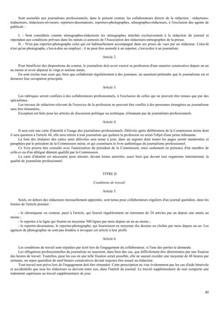 40
Sont assimilés aux journalistes professionnels, dans le présent contrat, les collaborateurs directs de la rédaction : rédacteurs-
traducteurs, rédacteurs-réviseurs, reporters-dessinateurs, reporters-photographes, sténographes-rédacteurs, à l'exclusion des agents de
publicité :
I. - Sont considérés comme sténographes-rédacteurs les sténographes attachés exclusivement à la rédaction du journal et
répondant aux conditions prévues dans les statuts ci-annexés de l'Association des rédacteurs-sténographes de la presse.
II. - N'est pas reporter-photographe celui qui est habituellement accompagné dans ses prises de vues par un rédacteur. Celui-là
n'est qu'un photographe, c'est-à-dire un employé ; il ne peut être assimilé à un reporter, c'est-à-dire à un journaliste.
Article 2.
Pour bénéficier des dispositions du contrat, le journaliste doit avoir exercé sa profession d'une manière consécutive depuis un an
au moins et avoir dépassé la vingt et unième année.
En sont exclus tous ceux qui, bien que collaborant régulièrement à des journaux, ne sauraient prétendre que le journalisme est et
demeure leur occupation principale.
Article 3.
Les rubriques seront confiées à des collaborateurs professionnels, à l'exclusion de celles qui ne peuvent être tenues que par des
spécialistes.
Les travaux de rédaction relevant de l'exercice de la profession ne peuvent être confiés à des personnes étrangères au journalisme
sans être rémunérés.
Exception est faite pour les articles de discussion politique ou technique, n'émanant pas de journalistes professionnels.
Article 4.
Il sera créé une carte d'identité à l'usage des journalistes professionnels. Délivrée après délibération de la Commission mixte dont
il sera question à l'article 44, elle sera retirée à tout journaliste qui quittera la profession ou serait l'objet d'une peine infamante.
La liste des titulaires des cartes ainsi délivrées sera tenue à jour, dans un registre dont toutes les pages seront numérotées et
paraphées par le président de la Commission mixte, et qui constituera le livre authentique du journalisme professionnel.
Ce livre pourra être consulté avec l'autorisation du président de la Commission, mais seulement en présence d'un membre de
celle-ci ou d'un délégué dûment qualifié par la Commission.
La carte d'identité est nécessaire pour attester, devant toutes autorités, aussi bien que devant tout organisme international, la
qualité de journaliste professionnel.
TITRE II
Conditions de travail.
Article 5.
Seuls, en dehors des rédacteurs mensuellement appointés, sont tenus pour collaborateurs réguliers d'un journal quotidien, dans les
limites de l'article premier :
- le chroniqueur ou conteur, payé à l'article, qui fournit régulièrement un minimum de 24 articles par an depuis une année au
moins ;
- le reporter à la ligne qui fournit en moyenne 500 lignes par mois depuis un an au moins ;
- le reporter-dessinateur, le reporter-photographe, qui fournissent en moyenne dix dessins ou clichés par mois depuis un an. Les
agences de photographie ne sont pas fondées à invoquer cet article à leur profit.
Article 6.
Les conditions de travail sont stipulées par écrit lors de l'engagement du collaborateur, si l'une des parties le demande.
Les obligations professionnelles du journaliste ne sauraient, dans bien des cas, que difficilement être déterminées par une fixation
des heures de travail. Toutefois, pour les cas où une telle fixation serait possible, elle ne saurait excéder une moyenne de 48 heures par
semaine, un repos quotidien de neuf heures consécutives devant toujours être assuré au rédacteur.
Tout travail non prévu lors de l'engagement doit être rémunéré. Cette prescription ne vise évidemment pas les cas d'aide bénévole
et accidentelle que tous les rédacteurs se doivent entre eux, dans l'intérêt du journal. Le travail supplémentaire de nuit comporte une
indemnité supérieure au travail supplémentaire de jour.
 