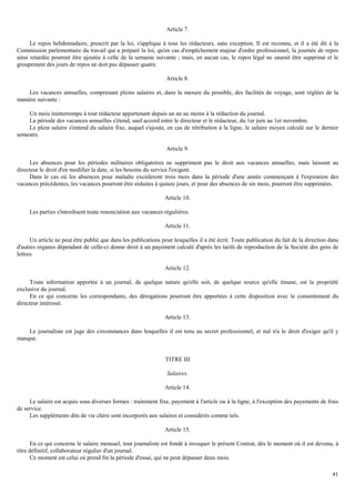 41
Article 7.
Le repos hebdomadaire, prescrit par la loi, s'applique à tous les rédacteurs, sans exception. Il est reconnu, et il a été dit à la
Commission parlementaire du travail qui a préparé la loi, qu'en cas d'empêchement majeur d'ordre professionnel, la journée de repos
ainsi retardée pourrait être ajoutée à celle de la semaine suivante ; mais, en aucun cas, le repos légal ne saurait être supprimé et le
groupement des jours de repos ne doit pas dépasser quatre.
Article 8.
Les vacances annuelles, comprenant pleins salaires et, dans la mesure du possible, des facilités de voyage, sont réglées de la
manière suivante :
Un mois ininterrompu à tout rédacteur appartenant depuis un an au moins à la rédaction du journal.
La période des vacances annuelles s'étend, sauf accord entre le directeur et le rédacteur, du 1er juin au 1er novembre.
Le plein salaire s'entend du salaire fixe, auquel s'ajoute, en cas de rétribution à la ligne, le salaire moyen calculé sur le dernier
semestre.
Article 9.
Les absences pour les périodes militaires obligatoires ne suppriment pas le droit aux vacances annuelles, mais laissent au
directeur le droit d'en modifier la date, si les besoins du service l'exigent.
Dans le cas où les absences pour maladie excéderont trois mois dans la période d'une année commençant à l'expiration des
vacances précédentes, les vacances pourront être réduites à quinze jours, et pour des absences de six mois, pourront être supprimées.
Article 10.
Les parties s'interdisent toute renonciation aux vacances régulières.
Article 11.
Un article ne peut être publié que dans les publications pour lesquelles il a été écrit. Toute publication du fait de la direction dans
d'autres organes dépendant de celle-ci donne droit à un payement calculé d'après les tarifs de reproduction de la Société des gens de
lettres.
Article 12.
Toute information apportée à un journal, de quelque nature qu'elle soit, de quelque source qu'elle émane, est la propriété
exclusive du journal.
En ce qui concerne les correspondants, des dérogations pourront être apportées à cette disposition avec le consentement du
directeur intéressé.
Article 13.
Le journaliste est juge des circonstances dans lesquelles il est tenu au secret professionnel, et nul n'a le droit d'exiger qu'il y
manque.
TITRE III
Salaires.
Article 14.
Le salaire est acquis sous diverses formes : traitement fixe, payement à l'article ou à la ligne, à l'exception des payements de frais
de service.
Les suppléments dits de vie chère sont incorporés aux salaires et considérés comme tels.
Article 15.
En ce qui concerne le salaire mensuel, tout journaliste est fondé à invoquer le présent Contrat, dès le moment où il est devenu, à
titre définitif, collaborateur régulier d'un journal.
Ce moment est celui où prend fin la période d'essai, qui ne peut dépasser deux mois.
 