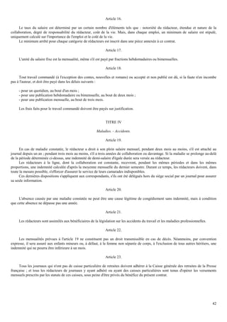 42
Article 16.
Le taux du salaire est déterminé par un certain nombre d'éléments tels que : notoriété du rédacteur, étendue et nature de la
collaboration, degré de responsabilité du rédacteur, coût de la vie. Mais, dans chaque emploi, un minimum de salaire est stipulé,
uniquement calculé sur l'importance de l'emploi et le coût de la vie.
Le minimum arrêté pour chaque catégorie de rédacteurs est inscrit dans une pièce annexée à ce contrat.
Article 17.
L'unité du salaire fixe est la mensualité, même s'il est payé par fractions hebdomadaires ou bimensuelles.
Article 18.
Tout travail commandé (à l'exception des contes, nouvelles et romans) ou accepté et non publié est dû, si la faute n'en incombe
pas à l'auteur, et doit être payé dans les délais suivants :
- pour un quotidien, au bout d'un mois ;
- pour une publication hebdomadaire ou bimensuelle, au bout de deux mois ;
- pour une publication mensuelle, au bout de trois mois.
Les frais faits pour le travail commandé doivent être payés sur justification.
TITRE IV
Maladies. - Accidents.
Article 19.
En cas de maladie constatée, le rédacteur a droit à son plein salaire mensuel, pendant deux mois au moins, s'il est attaché au
journal depuis un an ; pendant trois mois au moins, s'il a trois années de collaboration ou davantage. Si la maladie se prolonge au-delà
de la période déterminée ci-dessus, une indemnité de demi-salaire d'égale durée sera versée au rédacteur.
Les rédacteurs à la ligne, dont la collaboration est constante, recevront, pendant les mêmes périodes et dans les mêmes
proportions, une indemnité calculée d'après la moyenne mensuelle du dernier semestre. Durant ce temps, les rédacteurs doivent, dans
toute la mesure possible, s'efforcer d'assurer le service de leurs camarades indisponibles.
Ces dernières dispositions s'appliquent aux correspondants, s'ils ont été délégués hors du siège social par un journal pour assurer
sa seule information.
Article 20.
L'absence causée par une maladie constatée ne peut être une cause légitime de congédiement sans indemnité, mais à condition
que cette absence ne dépasse pas une année.
Article 21.
Les rédacteurs sont assimilés aux bénéficiaires de la législation sur les accidents du travail et les maladies professionnelles.
Article 22.
Les mensualités prévues à l'article 19 ne constituent pas un droit transmissible en cas de décès. Néanmoins, par convention
expresse, il sera assuré aux enfants mineurs ou, à défaut, à la femme non séparée de corps, à l'exclusion de tous autres héritiers, une
indemnité qui ne pourra être inférieure à un mois.
Article 23.
Tous les journaux qui n'ont pas de caisse particulière de retraites doivent adhérer à la Caisse générale des retraites de la Presse
française ; et tous les rédacteurs de journaux y ayant adhéré ou ayant des caisses particulières sont tenus d'opérer les versements
mensuels prescrits par les statuts de ces caisses, sous peine d'être privés du bénéfice du présent contrat.
 
