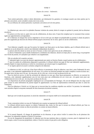 43
TITRE V
Rupture du contrat. - Indemnités.
Article 24.
Tout contrat particulier, même à durée déterminée, qui diminuerait les garanties et avantages assurés aux deux parties par la
présente convention, serait considéré comme nul et non avenu.
En cas d'absence de contrat particulier, la présente convention est la loi des parties.
Article 25.
Le rédacteur qui, sans avoir à se plaindre d'aucune violation du contrat, désire le rompre en quittant le journal, doit au directeur
un préavis.
Ce préavis est d'un mois et, après trois ans de collaboration, de deux mois. Il peut être remplacé par le versement d'une somme
égale aux appointements correspondants.
Si le rédacteur est chargé d'un service important et s'il est avéré que son départ est préjudiciable au journal, la durée du préavis
peut être augmentée par décision du tribunal arbitral jusqu'à concurrence de six mois, après six ans de collaboration.
Article 26.
Tout rédacteur congédié, sans que l'on puisse lui imputer une faute grave ou des fautes répétées, que le tribunal arbitral aura à
apprécier en cas de désaccord, a droit à une indemnité indépendante du préavis.
Le préavis doit être donné au moins un mois à l'avance, et deux mois après trois ans de collaboration.
Le droit à l'indemnité a pour double fondement la contribution du rédacteur, durant un temps plus ou moins long, à la prospérité
ou à l'éclat du journal, et le préjudice qui s'attache à un congédiement.
Elle est calculée de la manière suivante :
1° indemnité égale à un mois des derniers appointements par année ou fraction d'année, jusqu'à quinze ans de collaboration ;
2° pour les années de collaboration dépassant la quinzième, le tribunal arbitral sera juge de fixer une indemnité supplémentaire,
calculée d'après le temps de présence et selon les circonstances qui ont provoqué le congédiement ;
3° un régime spécial est assuré à certaines catégories de rédacteurs.
Le rédacteur en chef, ou celui qui, d'une façon effective et permanente, dirige la rédaction, aura droit, outre l'indemnité du mois
par année, à une indemnité supplémentaire de trois mois, s'il a exercé ses fonctions pendant une année complète et moins de deux ans ;
de quatre mois, de deux ans à six ans ; de cinq mois, de six à dix ans ; et de six mois au-dessus de dix ans.
Pour les chefs de service, le chef du secrétariat de rédaction ou ceux qui, d'une façon permanente ou effective, en exercent les
fonctions, cette indemnité supplémentaire sera de trois mois pour une collaboration de un à trois ans ; de quatre mois pour une
collaboration de trois à dix ans ; de cinq mois au-dessus de dix ans.
Les dispositions du présent paragraphe s'appliquent aux correspondants de l'étranger, s'ils ont été délégués hors du siège social
pour assurer la seule information du journal auquel ils appartiennent. Les frais de représentation n'entreront pas dans le calcul de
l'indemnité.
Pour les rédacteurs à l'article ou à la ligne qui se trouvent dans les conditions stipulées aux articles 5 et premier, les indemnités
sont calculées d'après la moyenne mensuelle de leurs honoraires du dernier semestre.
Article 27.
Quel que soit le mode de payement, le calcul des indemnités est toujours établi sur la mensualité des appointements.
Article 28.
Toute contestation relative au taux de l'indemnité sera soumise au jugement du tribunal arbitral.
Le tribunal arbitral pourra majorer ou réduire l'indemnité due, toutes les fois que le recours au tribunal arbitral, par l'une ou
l'autre partie, apparaîtra comme un abus de procédure ou comme un moyen dilatoire.
Article 29.
Si le journal disparaît, s'il change de propriétaire ou de directeur, et que celui-ci résilie le contrat d'un ou de plusieurs des
rédacteurs, les indemnités stipulées à l'article 26 sont dues.
En cas de changement de propriétaire, le rédacteur qui n'est pas maintenu dans sa situation a recours, pour le règlement de ses
droits acquis, contre le nouveau propriétaire, même si l'acte de cession n'a pas prévu cette obligation.
 