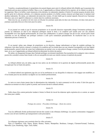 44
Toutefois, exceptionnellement, le propriétaire du journal disparu peut saisir le tribunal arbitral afin d'établir que le payement des
indemnités prévues peut entraîner la faillite. Dans ce cas, il appartiendra au tribunal arbitral de les reporter, de les réduire ou même de
les supprimer. Mais si la faillite venait néanmoins à être déclarée, les indemnités stipulées à l'article 26 seraient acquises de plein droit,
qu'elle qu'ait été la décision arbitrale, et le rédacteur pourrait produire à la faillite comme créancier privilégié pour le montant total
desdites indemnités. De même, ces indemnités devraient être versées, s'il était établi que le journal reparaît, d'accord avec l'ancienne
direction, sans avoir appelé le rédacteur à y rentrer dans les conditions anciennes.
Dans tous les cas, un préavis de trois mois est dû pour les journaux ayant plus de deux ans d'existence, de deux mois pour les
journaux ayant plus d'un an et d'un mois pour les autres.
Article 30.
Si un journal est vendu et que le nouveau propriétaire ou la nouvelle direction responsable change l'orientation politique du
journal, les rédacteurs en chef et les rédacteurs politiques auront le droit, à la condition qu'il résulte pour eux une situation
incompatible avec leur dignité professionnelle, de cesser leur collaboration. Le préavis d'usage sera dû ou non, suivant qu'ils seront
contraints ou non de défendre une politique contraire à celle qu'ils soutenaient précédemment. Ils toucheront dans ce cas les
indemnités prévues à l'article 26.
Article 31.
Si un journal, même sans changer de propriétaire ou de direction, change radicalement sa ligne de conduite politique, les
rédacteurs visés dans l'article ci-dessus, et toujours à la condition qu'il en résulte pour eux une situation incompatible avec leur dignité
professionnelle, auront le droit de cesser leur collaboration au journal, avec ou sans préavis d'usage, comme il est dit précédemment ;
mais, en ce cas, il appartiendra au tribunal arbitral de déterminer les droits des parties.
De même, un changement brusque dans l'attitude politique ouvertement manifestée d'un journaliste de la catégorie visée ci-dessus
pourra être considéré comme faute lourde si elle est susceptible de nuire aux intérêts moraux et matériels du journal.
Article 32.
Le tribunal arbitral sera, de même, juge de tous autres cas de résiliation où la question de dignité professionnelle pourra être
invoquée par l'un ou l'autre des parties.
Article 33.
Le tribunal arbitral sera également juge des cas où les attributions en vue desquelles le rédacteur a été engagé sont modifiées, et
s'il en résulte pour lui une atteinte à sa dignité ou à ses intérêts professionnels.
Article 34.
Le mois en cours n'entre jamais dans la détermination des indemnités. Le mois commencé est dû en entier. Il doit être payé au
rédacteur au moment où celui-ci quitte le journal, sauf recours devant le tribunal arbitral.
Article 35.
Nulle clause d'un contrat particulier tendant à limiter la liberté de travail du rédacteur après expiration de ce contrat, ne saurait
être tenue pour valable.
TITRE VI
Pratique du contrat. - Procédure d'arbitrage. - Durée du contrat.
Article 36.
Tous les différends d'ordre professionnel doivent être soumis à des tribunaux d'arbitrage. Les parties contractantes s'engagent à
exclure ceux de leurs membres qui manqueraient à cette prescription.
Article 37.
Les tribunaux régionaux sont constitués dans les villes suivantes :
Paris (2 Chambres), Lille, Nancy, Rouen, Rennes, Nantes, Montpellier, Bordeaux, Limoges, Clermont-Ferrand, Toulouse,
Marseille, Lyon, Strasbourg, Alger, Tunis, Rabat.
 