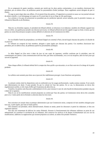 45
Ils se composent de quatre membres, nommés par moitié par les deux parties contractantes, et ces membres choisissent leur
président, pris en dehors d'eux, de préférence parmi les personnalités d'ordre juridique. Deux suppléants seront désignés de part et
d'autre.
Un juge ne peut siéger dans une affaire, s'il est parent d'une des parties, s'il appartient au journal en cause ou à un journal relevant
du même contrôle, si son témoignage est requis ou s'il a joué dans le cas en litige un rôle quelconque.
Les colonies et les pays de protectorat ne possédant pas de juridiction spéciale seront rattachés, pour la première instance, au
tribunal de Marseille ou de Bordeaux.
Article 38.
Dans les cas d'extrême urgence, le président du tribunal arbitral, un directeur et un rédacteur, membres du tribunal, jugeant tous
trois en référé, ont qualité pour prendre une décision provisoire, le tribunal arbitral devant être appelé à juger au fond, à moins que les
parties ne soient d'accord pour accepter comme définitive la décision de la Commission de référé.
Article 39.
En vue d'établir l'unité de jurisprudence, un tribunal d'appel est constitué à Paris, devant lequel chacune des parties à la faculté de
se pourvoir.
Ce tribunal est composé de huit membres, désignés à parts égales par chacune des parties. Ces membres choisissent leur
président, pris en dehors d'eux, de préférence parmi les personnalités juridiques.
Article 40.
Le délai d'appel est d'un mois à dater du jour où une copie du jugement, certifiée conforme par le président, aura été
communiquée aux parties. Cette communication doit être faite, par lettre recommandée, avec avis de réception, dans les huit jours qui
suivent le jugement.
Article 41.
Dans chaque affaire, le tribunal arbitral fait le compte des frais qu'elle a pu nécessiter, et ces frais sont mis à la charge de la partie
perdante.
Article 42.
Les arbitres sont nommés pour deux ans et peuvent être indéfiniment prorogés. Leurs fonctions sont gratuites.
Article 43.
Le présent contrat, dont les dispositions sont en conformité avec les usages professionnels, vaudra comme coutume. Il est conclu
sans détermination de durée. Il peut prendre fin par la volonté de l'une des parties. En ce cas, la dénonciation en devra être
régulièrement notifiée, et elle n'aura d'effet qu'à l'expiration du délai d'un an.
Toutefois, les parties sont d'accord, conformément à la loi, pour renoncer à user de cette faculté de dénonciation pendant cinq ans
à dater de la signature.
Dans le cas où les modifications seraient proposées au contrat par l'une des parties, la Commission mixte devra être consultée
pour avis. L'autre partie devra formuler sa décision dans les trois mois.
Article 44.
Son exécution est assurée dans sa pratique administrative par une Commission mixte, composée de huit membres désignés pour
trois ans, à parts égales, par l'une et l'autre parties.
Elle nommera son président, choisi alternativement, d'année en année, parmi les directeurs et parmi les rédacteurs, et fera son
règlement intérieur.
Son rôle sera notamment de délivrer les cartes d'identité, d'assurer le fonctionnement des tribunaux arbitraux au point de vue
administratif, de constituer le secrétariat de ces tribunaux, d'en conserver les archives et de donner éventuellement son avis sur les
modifications, additions ou suppressions qui seraient proposées au contrat, ou même d'en prendre l'initiative.
 