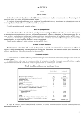 47
ANNEXES
-------
Sur les salaires.
Conformément à l'article 16 du Contrat collectif, les salaires minimums ont été, d'un commun accord, pour chaque catégorie de
rédacteurs, arrêtés aux chiffres inscrits dans le tableau ci-après.
Ils expriment réellement des minimums, ce qui implique qu'ils sont destinés à recevoir normalement des majorations, en raison de
la valeur professionnelle du rédacteur ou de l'ancienneté de ses services.
Ces chiffres ont été obtenus de la manière suivante :
Pour la région parisienne.
On considère l'indice officiel du coût de la vie, périodiquement enregistré par la Préfecture de police, au moment de la signature
du présent Contrat. Compte tenu des difficultés actuelles d'exploitation des journaux, et notamment de l'insuffisance de leur prix de
vente, on admet, en s'inspirant de cet indice, que le traitement minimum du premier secrétaire de la rédaction doit être de 3.250 francs.
On a ensuite déterminé les rapports proportionnels existant entre le secrétariat de rédaction et les autres postes, et, ce travail fait,
il a suffi d'inscrire, en regard de chaque catégorie, le chiffre correspondant.
Dans la dernière catégorie, le salaire minimum est ainsi de 1.820 francs.
Mobilité du salaire minimum.
Tous les six mois, le 1er février et le 1er août de chaque année, on procède à la confrontation des minimums et des indices, un
écart de 25 points dans les indices étant nécessaire pour entraîner une modification, étant toutefois convenu que la diminution de
salaire ne se produira que si les indices descendent au-dessous de 540.
Attribution du salaire.
Le salaire minimum est dû à tout rédacteur pour les fonctions qu'il exerce réellement, même s'il n'en porte pas le titre inscrit dans
le tableau ci-après.
Le salaire minimum prévu pour les premiers secrétaires de la rédaction est attribué à ceux qui assument l'entière et complète
responsabilité des fonctions de secrétariat, et non à ceux qui n'occupent ces fonctions qu'en sous-ordre.
Échelle des salaires minimums pour la région parisienne.
POUR CENT. SALAIRES.
francs.
Premier secrétaire de rédaction 100 3.250
Secrétaires adjoints (selon l'importance du poste) 65 à 75 2.100 à 2.400
Rédacteur en chef 150 4.875
Chef des informations 95 3.000
Sous-chef des informations 75 2.400
Reporter 70 2.250
Fait-diversier, petit reportage 56 1.820
Chef du service politique (ayant au moins deux rédacteurs
sous ses ordres et la responsabilité de sa rubrique)
100 3.250
Chambre - Compte rendu des séances :
Rédacteur principal 77 2.500
Informateur 65 2.100
Sénat 65 2.100
Chef de la politique étrangère (ayant au moins deux
rédacteurs sous ses ordres et la responsabilité de sa rubrique)
100 3.250
Rédacteurs du service 60 à 70 1.950 à 2.250
Si le prix de vente des journaux est augmenté de 5 centimes, les salaires minimums envisagés recevront automatiquement une
augmentation minima de 5 %.
 