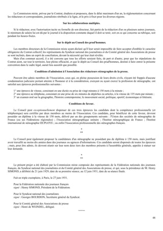 48
La Commission mixte, prévue par le Contrat, étudiera et proposera, dans le délai maximum d'un an, la réglementation concernant
les rédacteurs et correspondants, journalistes rétribués à la ligne, et le prix à fixer pour les diverses régions.
Sur les collaborations multiples.
Si le rédacteur, avec l'autorisation tacite ou formelle de son directeur, fait partie de la rédaction d'un ou plusieurs autres journaux,
le minimum de salaire lui est dû par le journal à la disposition constante duquel il doit se tenir, soit en ce qui concerne sa rubrique, soit
pendant les heures fixées.
Sur le dépôt au Conseil des prud'hommes.
Les membres directeurs de la Commission mixte ayant déclaré qu'il leur serait impossible de faire accepter d'emblée le caractère
obligatoire du Contrat collectif, les représentants du Syndicat national des journalistes et du Comité général des Associations de presse
se sont inclinés, dans un esprit de conciliation, devant la nécessité qui leur était révélée.
Mais d'un commun accord, il a été convenu que tous les efforts seraient faits, de part et d'autre, pour que les stipulations du
Contrat aient, sur tout le territoire, leur pleine efficacité, et que le dépôt au Conseil des prud'hommes, destiné à faire entrer la présente
convention dans le cadre légal, aurait lieu aussitôt que possible.
Conditions d'admission à l'Association des rédacteurs sténographes de la presse.
Peuvent être admis membres de l'Association, ceux qui, en pleine possession de leurs droits civils, n'ayant été frappés d'aucune
condamnation judiciaire portant atteinte à l'honneur et à la considération, exerçant ou ayant exercé la profession de sténographe, ont
satisfait aux épreuves professionnelles suivantes :
1° une épreuve de vitesse, consistant en une dictée ou prise de vingt minutes à 150 mots à la minute ;
2° une épreuve au téléphone, consistant en une prise de six minutes de dépêches ou articles, à la vitesse de 135 mots par minute ;
3° un examen oral sur la géographie, l'histoire contemporaine, le mouvement social, politique, sportif, économique et littéraire.
Conditions de faveur.
Le Conseil peut exceptionnellement dispenser de ces trois épreuves les candidats dont la compétence professionnelle (et
téléphonique) sera certifiée par deux membres au moins de l'Association. Ces candidats, pour bénéficier de cette faveur, devront
posséder un diplôme à la vitesse de 150 mots, délivré par un des groupements suivants : l'Union des sociétés de sténographie de
France (ou ses Fédérations régionales) ; l'Association sténographique unitaire ; l'Institut sténographique de France ; l'Institut
international de sténographie DUPLOYE ; ou enfin l'Association professionnelle des sténographes français.
*
**
Le Conseil peut également proposer la candidature d'un sténographe ne possédant pas de diplôme à 150 mots, mais justifiant
avoir travaillé au moins dix années dans des journaux ou agences d'informations. Ces candidats seront dispensés de toutes les épreuves
; mais, pour être admis, ils devront réunir sur leur nom deux tiers des membres présents à l'assemblée générale, appelée à statuer sur
leur demande.
*
**
Le présent projet a été élaboré par la Commission mixte composée des représentants de la Fédération nationale des journaux
français, du Syndicat national des journalistes et du Comité général des Associations de presse, et qui, sous la présidence de M. Henry
SIMOND, a délibéré du 21 juin 1929, date de sa première séance, au 12 juin 1931, date de sa séance finale.
Fait en triple exemplaire, à Paris, le 27 juin 1931.
Pour la Fédération nationale des journaux français
signé : Henry SIMOND, Président de la Fédération.
Pour le Syndicat national des journalistes
signé : Georges BOURDON, Secrétaire général du Syndicat.
Pour le Comité général des Associations de presse
signé : Henri de WEINDEL, délégué.
-------
 