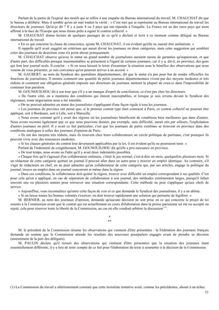 51
Parlant de la partie de l'exposé des motifs qui se réfère à une enquête du Bureau international du travail, M. CHAUCHAT dit que
le bureau a délibéré. Mais il semble qu'on ait mal traduit la vérité : « C'est moi qui ai représenté au Bureau international du travail les
directeurs de journaux. Qu'ai-je dit ? Il y a juste 4 ou 5 pays qui ont répondu à l'enquête. La France est un des rares pays qui aient
affirmé à la face de l'Europe que nous étions prêts à signer le contrat collectif. »
M. CHAUCHAT donne lecture de quelques passages de ce qu'il a déclaré et écrit à ce moment comme délégué au Bureau
international du travail.
« En ce qui concerne la clause de conscience, ajoute M. CHAUCHAT, il est évident qu'elle ne saurait être unilatérale. »
Il rappelle qu'il avait suggéré un critérium qui aurait divisé les journaux en deux catégories, mais cette suggestion qui semblait
créer des journaux de deuxième zone n'a point abouti pratiquement.
M. CHAUCHAT observe qu'avec le statut un grand nombre de journalistes auraient moins de garanties qu'auparavant, et que
d'autre part, des difficultés presque insurmontables se présentent à l'égard de certains journaux, car il y a, dit-il, en province, des gens
qui font leur journal seuls. Il conclut : « Si on nous laissait le loisir d'examiner la situation sous le bénéfice des observations que nous
venons de vous présenter, je suis convaincu qu'on pourrait arriver à un accord. »
M. GAUBERT, au nom du Syndicat des quotidiens départementaux, dit que le statut n'a pas pour but de rendre officielles les
fonctions de journalistes. Il montre comment une quantité de petits journaux départementaux vivent par des moyens modestes et très
réduits et comment une obligation générale imposée aux directeurs de journaux mettrait la plupart de ceux-ci dans l'impossibilité de
continuer leur parution.
M. GOUNOUILHOU dit à son tour que s'il y a un manque d'esprit de conciliation, ce n'est pas chez les directeurs.
« De l'autre côté, on a maintenu des conditions qui étaient inacceptables, et lorsque je suis revenu devant le Syndicat des
régionaux, toute négociation nous a été interdite.
« On ne pouvait admettre un statut des journalistes s'appliquant d'une façon rigide à tous les journaux.
« Les journaux de province ont pensé que, si le premier contrat type était contracté à Paris, ce contrat collectif ne pourrait être
appliqué, soit à Bordeaux, soit à Lille, soit à Marseille.
« Nous avons constaté qu'il y avait des régions où les journalistes bénéficient de conditions bien meilleures que dans d'autres.
Nous avons reconnu également que ce que nous pouvions donner, par exemple, sans difficulté, aurait mis par ailleurs, l'exploitation
d'autres journaux en péril. Il y avait ce fait particulier, c'est que les journaux de partis extrêmes se trouvent en province dans des
conditions analogues à celles des journaux d'opinion de Paris.
« Ils ont des moyens très réduits, mais ils trouvent chez leurs collaborateurs un cercle politique de partisans, c'est pourquoi ils
peuvent vivre avec des ressources modestes.
« Si les clauses générales du contrat leur devenaient applicables par la loi, il est évident qu'ils ne pourraient tenir. »
Parlant de l'indemnité de congédiement, M. GOUNOUILHOU dit qu'elle a pris naissance en province.
« De tout temps, nous avons eu l'idée qu'il y avait deux indemnités possibles.
« Chaque fois qu'il s'agissait d'un collaborateur ordinaire, c'était le jeu normal, c'est-à-dire un mois, quelquefois plusieurs mois. Si
un rédacteur de cette catégorie quittait un journal il pouvait aller dans un autre pour y trouver un emploi identique. Au contraire, s'il
s'agit de rédacteurs en chef, on ne peut admettre qu'un collaborateur de cette catégorie qui, par ses articles, engage la politique du
journal, trouve un emploi dans un journal concurrent et même dans la région.
« Dans ces conditions, le collaborateur doit quitter la région, trouver avec difficulté un emploi correspondant à ses qualités. C'est
pour cela qu'on a appliqué, en cas de séparation de collaborateur à son journal, des méthodes extrêmement larges, puisqu'il fallait
souvent une ou plusieurs années pour retrouver une situation correspondante. Cette méthode ne peut s'appliquer qu'aux chefs de
service.
« Aujourd'hui, vous reconnaîtrez qu'entre cette façon de voir et ce que demande le Syndicat des journalistes, il y a un abîme.
« Si on laisse toutes les bonnes volontés s'exercer, on doit trouver rapidement une solution qui permette de légiférer. »
M. BERNIER, au nom des journaux d'opinion, demande qu'aucune décision ne soit prise en ce qui concerne le projet de loi
soumis à la Commission avant que le contrat qui est actuellement en cours d'élaboration dans la presse parisienne ait été ou accepté ou
rejeté, cela pour réserver toute la liberté de la Commission, au cas où elle voudrait arbitrer la discussion (1)
.
*
**
M. le président de la Commission résume les observations qui viennent d'être présentées : la Fédération des journaux français
demande en somme que la Commission attende les résultats des nouveaux pourparlers engagés avant de prendre sa décision
(assentiment de la part des délégués).
M. PAULIN déclare qu'il ressort des observations qui viennent d'être présentées que la situation des journaux étant
essentiellement différente, il y a lieu de tenir compte de ce fait pour l'élaboration du texte à soumettre à la décision de la Commission.
(1) La Commission du travail a ultérieurement constaté que cette troisième tentative avait, comme les précédentes, abouti à un échec.
 