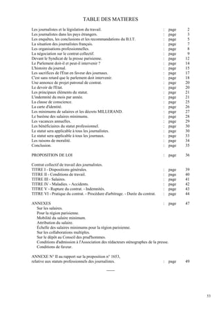 53
TABLE DES MATIERES
Les journalistes et la législation du travail. : page 2
Les journalistes dans les pays étrangers. : page 3
Les enquêtes, les conclusions et les recommandations du B.I.T. : page 5
La situation des journalistes français. : page 7
Les organisations professionnelles. : page 8
La négociation sur le contrat collectif. : page 9
Devant le Syndicat de la presse parisienne. : page 12
Le Parlement doit-il et peut-il intervenir ? : page 14
L'histoire du journal. : page 15
Les sacrifices de l'État en faveur des journaux. : page 17
C'est sans retard que le parlement doit intervenir. : page 18
Une annonce de projet patronal de contrat. : page 20
Le devoir de l'Etat. : page 20
Les principaux éléments du statut. : page 21
L'indemnité du mois par année. : page 21
La clause de conscience. : page 25
La carte d'identité. : page 26
Les minimums de salaires et les décrets MILLERAND. : page 27
Le barème des salaires minimums. : page 28
Les vacances annuelles. : page 29
Les bénéficiaires du statut professionnel. : page 30
Le statut sera applicable à tous les journalistes. : page 30
Le statut sera applicable à tous les journaux. : page 33
Les raisons de moralité. : page 34
Conclusion. : page 35
PROPOSITION DE LOI : page 36
Contrat collectif de travail des journalistes.
TITRE I - Dispositions générales. : page 39
TITRE II - Conditions de travail. : page 40
TITRE III - Salaires. : page 41
TITRE IV - Maladies. - Accidents. : page 42
TITRE V - Rupture du contrat. - Indemnités. : page 43
TITRE VI - Pratique du contrat. - Procédure d'arbitrage. - Durée du contrat. : page 44
ANNEXES : page 47
Sur les salaires.
Pour la région parisienne.
Mobilité du salaire minimum.
Attribution du salaire.
Échelle des salaires minimums pour la région parisienne.
Sur les collaborations multiples.
Sur le dépôt au Conseil des prud'hommes.
Conditions d'admission à l'Association des rédacteurs sténographes de la presse.
Conditions de faveur.
ANNEXE N° II au rapport sur la proposition n° 1653,
relative aux statuts professionnels des journalistes. : page 49
-------
 