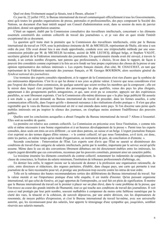 6
Quel est donc l'événement auquel je faisais, tout à l'heure, allusion ?
Ce jour-là, 22 juillet 1932, le Bureau international du travail communiquait officiellement à tous les Gouvernements,
ainsi qu'à toutes les grandes organisations de presse, patronales et professionnelles, des pays composant la Société des
Nations, un document d'un haut intérêt auquel son Conseil d'administration avait, dans sa session du mois de janvier
précédent, donné son approbation unanime.
C'était un rapport, établi par la Commission consultative des travailleurs intellectuels, concernant « les éléments
essentiels constitutifs des contrats collectifs de travail des journalistes », et je vais dire en quoi réside l'intérêt
exceptionnel de ce document.
La question qu'il traite était la première que la Commission des travailleurs intellectuels, créée par le Bureau
international du travail en 1929, sous la présidence éminente de M. de MICHELIS, représentant de l'Italie, eût mise à son
ordre du jour. Elle avait donné lieu à une étude approfondie, conduite avec une irréprochable méthode par une sous-
commission présidée par M. de MICHELIS lui-même, assisté de MM. LECOCQ, délégué belge, et Stephen VALOT,
secrétaire général de la Fédération internationale des journalistes. Un questionnaire étendu avait été envoyé, à travers le
monde, à un certain nombre d'experts, tant patrons que professionnels, « choisis, lit-on dans le rapport, de façon à
pouvoir être considérés comme exprimant à la fois un avis fondé sur leur propre expérience des choses de la presse et une
opinion représentative des milieux intéressés ». Les experts français étaient, d'un côté, M. CHAUCHAT, en tant que
représentant de la Fédération nationale des journaux français, et M. Georges BOURDON, alors secrétaire général du
Syndicat national des journalistes.
Une trentaine des experts consultés répondirent, et le rapport de la Commission n'est rien d'autre que la synthèse de
ces intéressantes dépositions. C'est là ce qui lui donne à nos yeux sa pleine valeur. L'oeuvre que nous considérons n'est
pas l'exposé des thèses d'une commission, de quelque autorité que soient revêtus les membres qui la composent ; elle est
le miroir dans lequel s'est projetée l'opinion des personnages les plus qualifiés, venus des pays les plus éloignés,
appartenant à des groupements parfois antagonistes, et qui, sans avoir pu se concerter, appuyés sur des expériences
parallèles, se sont librement exprimés. C'est la Commission elle-même désireuse que « la plus large publicité fût assurée
à son étude », qui avait demandé au Bureau international du travail de procéder, dans les formes usuelles, à cette
communication officielle, dans l'espoir qu'elle « donnerait naissance à des réalisations d'ordre pratique ». Il n'est que plus
regrettable que le voeu du Bureau international ait été si mal entendu dans notre pays. Si l'on discerne sans peine quels
mobiles intéressés ont pu inspirer le silence des journaux, on s'explique moins aisément l'indifférence des pouvoirs
publics.
Quelles sont les conclusions auxquelles a abouti l'enquête du Bureau international du travail ? Allons à l'essentiel.
Elles sont au nombre de quatre.
La première est relative aux contrats collectifs. La Commission en préconise avec force l'institution, « comme très
utile et même nécessaire à une bonne organisation et à un heureux développement de la presse ». Parmi tous les experts
consultés, deux seuls ont émis un avis différent ; ce sont deux patrons, un suisse et un belge. L'expert journaliste français
s'est exprimé en des termes dignes d'être retenus : « le contrat collectif, tel que nous l'entendons, a-t-il écrit, est donc,
entre les parties, en même temps qu'un mode d'organisation, un instrument de paix, de conciliation et d'entente. ».
Seconde conclusion : l'intervention de l'État. Les experts sont d'avis que l'État ne saurait se désintéresser des
conditions de travail d'une catégorie de salariés intellectuels, petite par le nombre, importante par le service social qu'elle
assume. Même dans le cas où des conventions librement débattues ont été directement établies entre les intéressés, les
experts jugent désirable que ces conventions, reconnues par les pouvoirs constitués, prennent ainsi un caractère public.
La troisième énumère les éléments constitutifs du contrat collectif, notamment les indemnités de congédiement, la
clause de conscience, la fixation du salaire minimum, l'institution de tribunaux professionnels d'arbitrage, etc.
En dernier lieu enfin, le rapport insiste sur la nécessité de donner à la profession une organisation rationnelle, de
créer, entre directeurs et rédacteurs, des organes paritaires, d'établir, dans chaque pays, une carte qui permette à tout
journaliste de se faire reconnaître pour tel, et protège une profession trop ouverte contre les intrus de tout ordre.
Telle est la substance des hautes recommandations sorties des délibérations du Bureau international du travail. Sur
la valeur morale et sur l'importance pratique d'une telle enquête, il est inutile d'insister. Qu'un puissant organisme
international, tel que celui de Genève, ait jugé opportun de l'entreprendre, ce seul fait est plein de signification. Il montre
que le Bureau international du travail est le premier à placer sur un plan élevé, dans le vaste problème de la presse, que
l'on trouve au coeur des grands intérêts de l'humanité, tout ce qui touche aux conditions de travail des journalistes. Il voit
ceux-ci mal protégés par leur petit nombre, souvent malhabiles à compenser du moins cette faiblesse numérique par la
clarté des vues, la ténacité et la cohésion, de surcroît dépourvus, par une amère dérision, eux les dispensateurs de
renommée, de moyen publics d'expression, et c'est le Bureau international du travail lui-même, avec son universelle
autorité, qui, les reconnaissant pour des salariés, leur apporte le témoignage d'une sympathie qui, jusqu'alors, semblait
réservée aux salariés manuels.
 