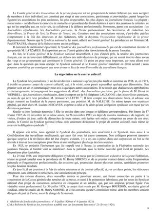 9
Le Comité général des Associations de la presse française est un groupement de nature fédérale qui, sans accepter
de membres à titre individuel, est constitué par vingt et une associations, parisiennes et provinciales, parmi lesquelles
figurent les associations les plus anciennes, les plus respectables, les plus dignes du journalisme français. La plupart -
sinon toutes - ont d'ailleurs le caractère de mutuelles et possèdent des fonds destinés à servir des pensions de retraites, ce
qui ne les empêche pas, on va le voir, de collaborer à la défense professionnelle. Nommons, parmi ces associations : les
Journalistes républicains, les Journalistes parisiens, la Presse parlementaire, les Secrétaires de rédaction, les
Nouvellistes, la Presse de l'est, la Presse de l'ouest, etc. Certaines sont des associations mixtes, c'est-à-dire qu'elles
comprennent à la fois des directeurs et des rédacteurs, telle la doyenne, l'Association républicaine de la presse
départementale. Notons que le Syndicat national a, lui aussi, adhéré au Comité général. Le président en est l'éminent M.
Paul STRAUSS, sénateur de la Seine et notre ancien collègue.
Il convient de mentionner également, le Syndicat des journalistes professionnels qui est de constitution récente et
que préside M. LATZARUS. Il n'appartient pas au Comité général des Associations de la presse française.
En fait, le Comité général et le Syndicat national rassemblent, à peu d'unités près, la totalité des journalistes
français, car on en trouverait difficilement, en dehors des individualistes de principe, qui ne soient inscrits dans aucun
des vingt et un groupements qui constituent le Comité général. Ce point est pour nous important, car nous allons voir
que, dans la question qui nous occupe, le Syndicat national et le Comité général marchent en étroit accord ; nous
pouvons considérer par conséquent que nous avons en face de nous l'ensemble du journalisme français.
La négociation sur le contrat collectif.
Le Syndicat des journalistes (il ne devait devenir « national » qu'un peu plus tard) se constitue en 1918, et, en 1919,
il établit un premier projet de contrat collectif, qui, à la vérité, nous parait aujourd'hui quelque peu élémentaire. Son
premier soin est de le communiquer pour avis à quelques autres associations. Il ne reçoit que chaleureuses approbations
et encouragements, accompagnant des suggestions de détail : des Journalistes parisiens, par la plume de M. Henri de
WEINDEL ; des Journalistes républicains, dont le rapport est de M. Stéphane I.AUZANNE ; des Nouvellistes parisiens,
au nom de qui écrit leur président, M. Armand VILLETTE (1)
. Il tient compte des observations faites, et adresse son
projet remanié au Syndicat de la presse parisienne, que présidait M. de NALECHE. En même temps son secrétaire
général, qui était alors M. Lucien DESCAVES, exprime à celui-ci le désir qu'une délégation syndicale soit reçue par les
directeurs parisiens.
Quelle va être l'attitude patronale ? Elle se précise dans une longue et édifiante correspondance. Par lettres du 17
février 1922, du 26 décembre de la même année, du 26 novembre 1923, en dépit de maintes insistances, de rapports, de
visites, d'ordres du jour, enfin de démarches de toute nature, soit écrites soit orales, entreprises au cours de ces deux
années, le Comité du Syndicat patronal refuse, non seulement d'examiner le projet de contrat collectif, mais même de
recevoir la délégation syndicale (2)
.
Il oppose son refus, nous apprend le Syndicat des journalistes, non seulement à ce Syndicat, mais aussi à la
Confédération des travailleurs intellectuels, qui avait fait avec lui cause commune. Nos collègues pourront éprouver
quelque surprise à la révélation d'un tel état d'esprit, existant, il y a dix ans à peine, dans une corporation où l'on se fût
attendu à trouver des conceptions plus libres et une intelligence plus large des lois sociales.
En 1925, se produisit l'événement que j'ai rappelé tout à l'heure, la constitution de la Fédération nationale des
journaux français, et bientôt vont se manifester, dans le patronat, sous la forme nouvelle qu'il vient de prendre, des
dispositions plus équitables.
Le 25 mai 1926, une importante délégation syndicale est reçue par la Commission exécutive de la jeune Fédération,
réunie au grand complet sous la présidence de M. Henry SIMOND, et de ce premier contact datent, entre l'organisation
patronale et l'organisation professionnelle, des relations qui, poursuivies durant plusieurs années, semblaient promettre
les plus heureux résultats.
Ce jour là, il est question à la fois du salaire minimum et du contrat collectif, et, sur ces deux points, les rédacteurs
obtiennent, sans difficulté ni réticences, une satisfaction de principe.
Pour des raisons diverses, deux nouvelles années se passèrent encore, qui furent consacrées en partie à la
constitution de la Caisse générale des retraites de la presse, et aussi à la préparation laborieuse, par les soins du Syndicat
national d'un projet de convention collective en cinquante et un articles, qui, par son ampleur, prenait figure d'un
véritable statut professionnel. Le 30 juillet 1928, ce projet était remis par M. Georges BOURDON, secrétaire général
syndical, entre les mains de M. Henry SIMOND, et il fut convenu qu'une Commission mixte, dont les membres seraient
désignés de part et d'autre, aurait la charge de l'examiner.
(1) Bulletin du Syndicat des journalistes : n° 5 (juillet 1920) et n° 6 (janvier 1921).
(2) Le Bulletin du Syndicat des journalistes a publié tous ces documents dans son n° 21 (février 1924).
 