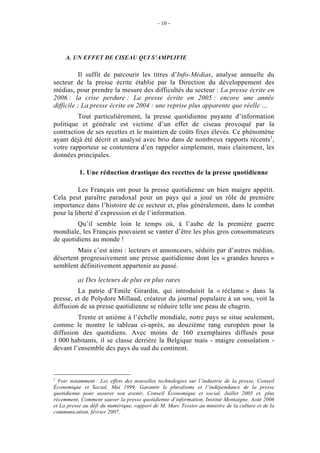 - 10 -




     A. UN EFFET DE CISEAU QUI S’AMPLIFIE

          Il suffit de parcourir les titres d’Info-Médias, analyse annuelle du
secteur de la presse écrite établie par la Direction du développement des
médias, pour prendre la mesure des difficultés du secteur : La presse écrite en
2006 : la crise perdure ; La presse écrite en 2005 : encore une année
difficile ; La presse écrite en 2004 : une reprise plus apparente que réelle …
         Tout particulièrement, la presse quotidienne payante d’information
politique et générale est victime d’un effet de ciseau provoqué par la
contraction de ses recettes et le maintien de coûts fixes élevés. Ce phénomène
ayant déjà été décrit et analysé avec brio dans de nombreux rapports récents 1,
votre rapporteur se contentera d’en rappeler simplement, mais clairement, les
données principales.

           1. Une réduction drastique des recettes de la presse quotidienne

          Les Français ont pour la presse quotidienne un bien maigre appétit.
Cela peut paraître paradoxal pour un pays qui a joué un rôle de première
importance dans l’histoire de ce secteur et, plus généralement, dans le combat
pour la liberté d’expression et de l’information.
        Qu’il semble loin le temps où, à l’aube de la première guerre
mondiale, les Français pouvaient se vanter d’être les plus gros consommateurs
de quotidiens au monde !
         Mais c’est ainsi : lecteurs et annonceurs, séduits par d’autres médias,
désertent progressivement une presse quotidienne dont les « grandes heures »
semblent définitivement appartenir au passé.

          a) Des lecteurs de plus en plus rares
         La patrie d’Emile Girardin, qui introduisit la « réclame » dans la
presse, et de Polydore Millaud, créateur du journal populaire à un sou, voit la
diffusion de sa presse quotidienne se réduire telle une peau de chagrin.
         Trente et unième à l’échelle mondiale, notre pays se situe seulement,
comme le montre le tableau ci-après, au douzième rang européen pour la
diffusion des quotidiens. Avec moins de 160 exemplaires diffusés pour
1 000 habitants, il se classe derrière la Belgique mais - maigre consolation -
devant l’ensemble des pays du sud du continent.



1
  Voir notamment : Les effets des nouvelles technologies sur l’industrie de la presse, Conseil
Économique et Social, Mai 1999, Garantir le pluralisme et l’indépendance de la presse
quotidienne pour assurer son avenir, Conseil Économique et social, Juillet 2005 et, plus
récemment, Comment sauver la presse quotidienne d’information, Institut Montaigne, Août 2006
et La presse au défi du numérique, rapport de M. Marc Tessier au ministre de la culture et de la
communication, février 2007.
 