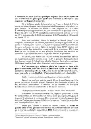 - 13 -




à l’occasion de cette échéance politique majeure, force est de constater
que la diffusion des principaux quotidiens nationaux a relativement peu
augmenté sur la période concernée.
         Si la diffusion payée d’Aujourd’hui en France a bondi de 9 %, la
courbe de progression des ventes des autres quotidiens payants généralistes est
plus nuancée : la diffusion du Monde a ainsi progressé de 2,1 % (soit
6 600 exemplaires supplémentaires par jour seulement sur la période), celle du
Figaro de 3,2 % (soit 10 400 exemplaires supplémentaires), celle de La Croix
de 2,3 % alors que celle de Libération a reculé de 2,2 % et celle de l’Humanité
de plus de 1,5 %.
         Dans ces conditions, comme le souligne M. Daniel Junqua1, « on
comprend aisément que les éditeurs préfèrent ne pas trop s’appesantir sur les
ventes et mettent plutôt l’accent sur l’audience qui rassemble l’ensemble des
lecteurs, acheteurs ou non. » Selon la dernière étude EPIQ2 réalisée par
sondage auprès d’un échantillon représentatif de la population, 47,4 % des
Français âgés de quinze ans ou plus affirment lire chaque jour au moins un
quotidien, ce qui représente plus de vingt-trois millions de personnes.
        Ce chiffre, plus flatteur que celui du nombre d’exemplaires diffusés
en moyenne par jour (7,6 millions selon l’OJD) et que celui du tirage total par
jour (un peu moins de 9,8 millions selon la Direction du développement des
Médias) est en effet plus à même de motiver publicitaires et annonceurs.
        Il n’en demeure pas moins que plus d’un Français sur deux ne lit
plus de quotidiens, alors que la quasi-totalité des foyers est aujourd’hui
équipée de plusieurs postes de radio, d’au moins un téléviseur et pourra,
dans un proche avenir, bénéficier d’une connexion internet à haut débit.

             b) Des recettes publicitaires qui fuient vers d’autres médias
         Frappée par une lente mais inexorable décrue de sa diffusion payée, la
presse quotidienne française connaît également une diminution régulière de
ses ressources publicitaires. Il convient en ce domaine de distinguer
l’évolution des annonces commerciales et des petites annonces.

             (1) La presse quotidienne payante : un média délaissé par les annonceurs ?
         Concernant les annonces commerciales, la presse quotidienne, comme
les autres médias, est dépendante d’un marché étroit qui, depuis 2000, peine à
retrouver le chemin de la croissance. Deux remarques principales peuvent être
tirées de l’analyse des données chiffrées collectées par l’Institut de recherches
et d’études publicitaires (IREP).
        D’une part, comme le montre le tableau ci-après, la presse en
général et la presse quotidienne nationale en particulier restent à l’écart
de la reprise publicitaire constatée en 2006. Contrairement à la progression

1
    Daniel Junqua, La presse, le citoyen et l’argent, Editions Gallimard.
2
    Etude de la presse d’information politique et quotidienne, Audience 2006.
 