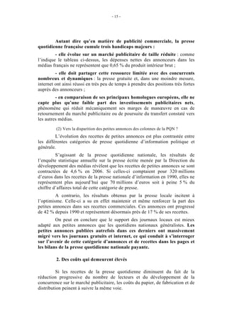 - 15 -




        Autant dire qu’en matière de publicité commerciale, la presse
quotidienne française cumule trois handicaps majeurs :
         - elle évolue sur un marché publicitaire de taille réduite : comme
l’indique le tableau ci-dessus, les dépenses nettes des annonceurs dans les
médias français ne représentent que 0,65 % du produit intérieur brut ;
         - elle doit partager cette ressource limitée avec des concurrents
nombreux et dynamiques : la presse gratuite et, dans une moindre mesure,
internet ont ainsi réussi en très peu de temps à prendre des positions très fortes
auprès des annonceurs ;
         - en comparaison de ses principaux homologues européens, elle ne
capte plus qu’une faible part des investissements publicitaires nets,
phénomène qui réduit mécaniquement ses marges de manœuvre en cas de
retournement du marché publicitaire ou de poursuite du transfert constaté vers
les autres médias.

         (2) Vers la disparition des petites annonces des colonnes de la PQN ?
         L’évolution des recettes de petites annonces est plus contrastée entre
les différentes catégories de presse quotidienne d’information politique et
générale.
         S’agissant de la presse quotidienne nationale, les résultats de
l’enquête statistique annuelle sur la presse écrite menée par la Direction du
développement des médias révèlent que les recettes de petites annonces se sont
contractées de 4,6 % en 2006. Si celles-ci comptaient pour 320 millions
d’euros dans les recettes de la presse nationale d’information en 1990, elles ne
représentent plus aujourd’hui que 70 millions d’euros soit à peine 5 % du
chiffre d’affaires total de cette catégorie de presse.
         A contrario, les résultats obtenus par la presse locale incitent à
l’optimisme. Celle-ci a su en effet maintenir et même renforcer la part des
petites annonces dans ses recettes commerciales. Ces annonces ont progressé
de 42 % depuis 1990 et représentent désormais près de 17 % de ses recettes.
         On peut en conclure que le support des journaux locaux est mieux
adapté aux petites annonces que les quotidiens nationaux généralistes. Les
petites annonces publiées autrefois dans ces derniers ont massivement
migré vers les journaux gratuits et internet, ce qui conduit à s’interroger
sur l’avenir de cette catégorie d’annonces et de recettes dans les pages et
les bilans de la presse quotidienne nationale payante.

         2. Des coûts qui demeurent élevés

          Si les recettes de la presse quotidienne diminuent du fait de la
réduction progressive du nombre de lecteurs et du développement de la
concurrence sur le marché publicitaire, les coûts du papier, de fabrication et de
distribution peinent à suivre la même voie.
 