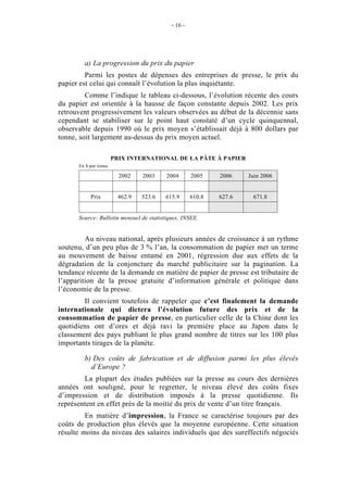 - 16 -




        a) La progression du prix du papier
         Parmi les postes de dépenses des entreprises de presse, le prix du
papier est celui qui connaît l’évolution la plus inquiétante.
         Comme l’indique le tableau ci-dessous, l’évolution récente des cours
du papier est orientée à la hausse de façon constante depuis 2002. Les prix
retrouvent progressivement les valeurs observées au début de la décennie sans
cependant se stabiliser sur le point haut constaté d’un cycle quinquennal,
observable depuis 1990 où le prix moyen s’établissait déjà à 800 dollars par
tonne, soit largement au-dessus du prix moyen actuel.

                       PRIX INTERNATIONAL DE LA PÂTE À PAPIER
      En $ par tonne

                         2002    2003    2004       2005    2006    Juin 2006


           Prix          462.9   523.6   615.9      610.8   627.6    671.8


      Source: Bulletin mensuel de statistiques, INSEE.


         Au niveau national, après plusieurs années de croissance à un rythme
soutenu, d’un peu plus de 3 % l’an, la consommation de papier met un terme
au mouvement de baisse entamé en 2001, régression due aux effets de la
dégradation de la conjoncture du marché publicitaire sur la pagination. La
tendance récente de la demande en matière de papier de presse est tributaire de
l’apparition de la presse gratuite d’information générale et politique dans
l’économie de la presse.
        Il convient toutefois de rappeler que c’est finalement la demande
internationale qui dictera l’évolution future des prix et de la
consommation de papier de presse, en particulier celle de la Chine dont les
quotidiens ont d’ores et déjà ravi la première place au Japon dans le
classement des pays publiant le plus grand nombre de titres sur les 100 plus
importants tirages de la planète.

        b) Des coûts de fabrication et de diffusion parmi les plus élevés
          d’Europe ?
        La plupart des études publiées sur la presse au cours des dernières
années ont souligné, pour le regretter, le niveau élevé des coûts fixes
d’impression et de distribution imposés à la presse quotidienne. Ils
représentent en effet près de la moitié du prix de vente d’un titre français.
         En matière d’impression, la France se caractérise toujours par des
coûts de production plus élevés que la moyenne européenne. Cette situation
résulte moins du niveau des salaires individuels que des sureffectifs négociés
 