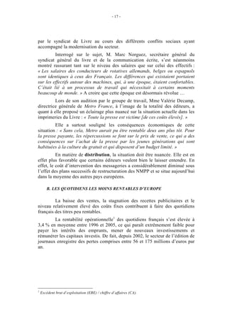 - 17 -




par le syndicat de Livre au cours des différents conflits sociaux ayant
accompagné la modernisation du secteur.
         Interrogé sur le sujet, M. Marc Norguez, secrétaire général du
syndicat général du livre et de la communication écrite, s’est néanmoins
montré rassurant tant sur le niveau des salaires que sur celui des effectifs :
« Les salaires des conducteurs de rotatives allemands, belges ou espagnols
sont identiques à ceux des Français. Les différences qui existaient portaient
sur les effectifs autour des machines, qui, à une époque, étaient confortables.
C’était lié à un processus de travail qui nécessitait à certains moments
beaucoup de monde. » A croire que cette époque est désormais révolue …
         Lors de son audition par le groupe de travail, Mme Valérie Decamp,
directrice générale de Metro France, à l’image de la totalité des éditeurs, a
quant à elle proposé un éclairage plus nuancé sur la situation actuelle dans les
imprimeries du Livre : « Toute la presse est victime [de ces coûts élevés]. »
         Elle a surtout souligné les conséquences économiques de cette
situation : « Sans cela, Metro aurait pu être rentable deux ans plus tôt. Pour
la presse payante, les répercussions se font sur le prix de vente, ce qui a des
conséquences sur l’achat de la presse par les jeunes générations qui sont
habituées à la culture du gratuit et qui disposent d’un budget limité. »
          En matière de distribution, la situation doit être nuancée. Elle est en
effet plus favorable que certains éditeurs veulent bien le laisser entendre. En
effet, le coût d’intervention des messageries a considérablement diminué sous
l’effet des plans successifs de restructuration des NMPP et se situe aujourd’hui
dans la moyenne des autres pays européens.

        B. LES QUOTIDIENS LES MOINS RENTABLES D’EUROPE

         La baisse des ventes, la stagnation des recettes publicitaires et le
niveau relativement élevé des coûts fixes contribuent à faire des quotidiens
français des titres peu rentables.
        La rentabilité opérationnelle1 des quotidiens français s’est élevée à
3,4 % en moyenne entre 1996 et 2005, ce qui paraît extrêmement faible pour
payer les intérêts des emprunts, mener de nouveaux investissements et
rémunérer les capitaux investis. De fait, depuis 2002, le secteur de l’édition de
journaux enregistre des pertes comprises entre 56 et 175 millions d’euros par
an.




1
    Excédent brut d’exploitation (EBE) / chiffre d’affaires (CA).
 