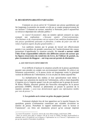 - 21 -




II. DES RESPONSABILITÉS PARTAGÉES

         Comment en est-on arrivé là ? Comment une presse quotidienne qui
fut longtemps la première du monde a-t-elle pu se couper progressivement de
ses lecteurs ? Comment un secteur, autrefois si florissant, peut-il aujourd’hui
se retrouver dépendant des subsides publics ?
         Le nouvel Economiste1, dans un numéro spécial consacré au sujet,
avançait une explication : « Soixante années d’interventionnisme,
d’archaïsmes et de corporatismes ont eu raison d’une ambition fondamentale :
une presse quotidienne puissante et pluraliste, à même de jouer son rôle de
relais d’opinion auprès du plus grand nombre. »
         Les auditions menées par le groupe de travail ont effectivement
permis à ses membres de prendre conscience de l’enchevêtrement des causes
permettant d’appréhender la situation actuelle. Ce travail a surtout validé
l’idée d’une responsabilité collective des différents acteurs du secteur que
les figures récurrentes du rotativiste du Livre, de l’éditeur de gratuit, ou,
plus récemment du bloggeur – ont trop souvent permis de dissimuler.

     A. LES NOUVEAUX CONCURRENTS

         Il est difficile d’analyser la situation actuelle de la presse quotidienne
payante sans prendre en compte son environnement immédiat. Or celui-ci est
fortement concurrentiel : si la presse écrite est longtemps restée le principal
vecteur de diffusion de l’information, il n’en est plus de même aujourd’hui.
         La multiplication des médias et leur spécialisation tend même à
provoquer une saturation du marché de l’information, celle-ci étant disponible
n’importe où et n’importe quand. Lors de son audition par le groupe de travail,
M. Rémy Pfimlin, directeur général des Nouvelles messageries de la presse
parisienne (NMPP), illustrait ce phénomène en posant la question de la
manière suivante : « avez-vous dernièrement appris une information inédite
par voie de presse ? »

           1. Les gratuits ou le retour en grâce du papier journal

        Fortement chahutés lors de leur apparition sur le marché français, les
quotidiens gratuits d’information constituent une véritable révolution en
matière de presse. Perturbant le rapport traditionnel entre le lecteur et
l’annonceur2, ces titres ont néanmoins prouvé qu’un concept imprimé

1
 Le nouvel Économiste : La presse, miroir du creux démocratique, jeudi 9 mars 2006.
2
  Dans un article paru dans le numéro 138 de la revue Le Débat, M. Régis Soubrouillard se
demande ainsi si la publicité sert à financer l’information ou si à l’inverse, l’information n’est
pas qu’une manière d’introduire la publicité.
 