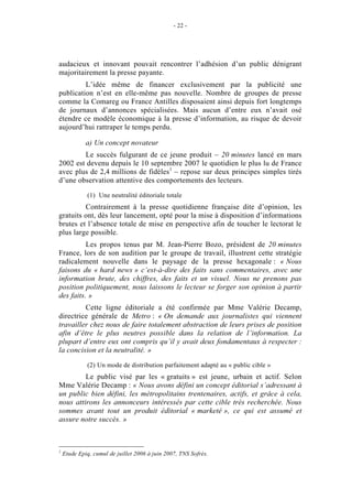 - 22 -




audacieux et innovant pouvait rencontrer l’adhésion d’un public dénigrant
majoritairement la presse payante.
         L’idée même de financer exclusivement par la publicité une
publication n’est en elle-même pas nouvelle. Nombre de groupes de presse
comme la Comareg ou France Antilles disposaient ainsi depuis fort longtemps
de journaux d’annonces spécialisées. Mais aucun d’entre eux n’avait osé
étendre ce modèle économique à la presse d’information, au risque de devoir
aujourd’hui rattraper le temps perdu.

             a) Un concept novateur
        Le succès fulgurant de ce jeune produit – 20 minutes lancé en mars
2002 est devenu depuis le 10 septembre 2007 le quotidien le plus lu de France
avec plus de 2,4 millions de fidèles1 – repose sur deux principes simples tirés
d’une observation attentive des comportements des lecteurs.

             (1) Une neutralité éditoriale totale
         Contrairement à la presse quotidienne française dite d’opinion, les
gratuits ont, dès leur lancement, opté pour la mise à disposition d’informations
brutes et l’absence totale de mise en perspective afin de toucher le lectorat le
plus large possible.
          Les propos tenus par M. Jean-Pierre Bozo, président de 20 minutes
France, lors de son audition par le groupe de travail, illustrent cette stratégie
radicalement nouvelle dans le paysage de la presse hexagonale : « Nous
faisons du « hard news » c’est-à-dire des faits sans commentaires, avec une
information brute, des chiffres, des faits et un visuel. Nous ne prenons pas
position politiquement, nous laissons le lecteur se forger son opinion à partir
des faits. »
         Cette ligne éditoriale a été confirmée par Mme Valérie Decamp,
directrice générale de Metro : « On demande aux journalistes qui viennent
travailler chez nous de faire totalement abstraction de leurs prises de position
afin d’être le plus neutres possible dans la relation de l’information. La
plupart d’entre eux ont compris qu’il y avait deux fondamentaux à respecter :
la concision et la neutralité. »

             (2) Un mode de distribution parfaitement adapté au « public cible »
         Le public visé par les « gratuits » est jeune, urbain et actif. Selon
Mme Valérie Decamp : « Nous avons défini un concept éditorial s’adressant à
un public bien défini, les métropolitains trentenaires, actifs, et grâce à cela,
nous attirons les annonceurs intéressés par cette cible très recherchée. Nous
sommes avant tout un produit éditorial « marketé », ce qui est assumé et
assure notre succès. »



1
    Etude Epiq, cumul de juillet 2006 à juin 2007, TNS Sofrès.
 