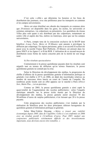 - 23 -




          C’est cette « cible » qui détermine les horaires et les lieux de
distribution des journaux, avec une préférence pour les transports en commun
et les campus universitaires.
         Metro est ainsi distribué aux abords des transports en commun alors
que 20 minutes est disponible dans les gares, les écoles, les universités et
certaines entreprises, via colporteurs ou présentoirs. Les quotidiens du réseau
Villes plus sont quant à eux distribués par des colporteurs, notamment en
centre ville et auprès des bus, métros ou tramways, ainsi que sur les campus
universitaires.
          A Paris, compte tenu de la concession exclusive de la RATP dont
bénéficie A nous Paris, Metro et 20 Minutes sont amenés à privilégier la
diffusion par colportage. En région parisienne, grâce à un accord d’exclusivité
passé avec la société France Rail Publicité, 20 Minutes est présent dans les
gares SNCF et les lignes C et D du RER. L’utilisation de ce second moyen de
distribution (sous forme de racks) concerne près de la moitié de son tirage
total.

        b) Des résultats spectaculaires
         Contrairement à la presse quotidienne payante dont les résultats sont
négatifs tant en termes de diffusion qu’en termes financiers, la presse
quotidienne gratuite ne connaît pas la crise.
         Selon la Direction du développement des médias, la progression du
chiffre d’affaires de la presse quotidienne gratuite d’information politique et
générale s’est établie à 25 % en 2006, en dépit des incertitudes relatives au
nombre de nouveaux titres lancés au cours de l’année de l’enquête. De
nombreux poids lourds sont en effet apparus sur le marché à Paris (Direct
Soir, Matin Plus…) et en province.
          Comme en 2005, la presse quotidienne gratuite a ainsi capté la
quasi-totalité de l’augmentation des recettes publicitaires : selon l’enquête
statistique annuelle sur la presse écrite menée par la Direction du
développement des médias, la presse gratuite aurait encaissé 70 des
90 millions d’euros de surplus publicitaires, n’en laissant que 20 à la presse
payante.
          Cette progression des recettes publicitaires s’est traduite par la
réalisation de bénéfices pour les deux principaux éditeurs hexagonaux de
quotidiens gratuits d’information politique et générale.
        Selon Mme Valérie Decamp, « Metro a trouvé une viabilité
économique depuis 2005, date de l’équilibre. Celle-ci s’est confirmée en 2006
avec un résultat positif à 2,4 millions d’euros. Pour 2007, malgré une
conjoncture publicitaire extrêmement difficile et des investissements
importants, nous devrions encore être rentables. »
 