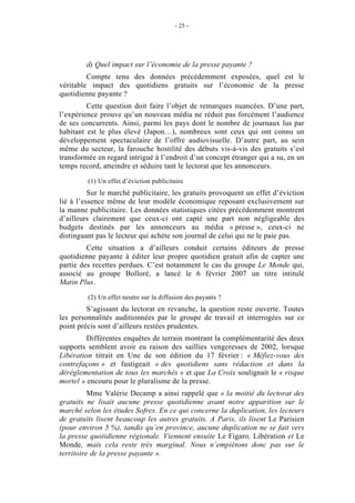 - 25 -




        d) Quel impact sur l’économie de la presse payante ?
         Compte tenu des données précédemment exposées, quel est le
véritable impact des quotidiens gratuits sur l’économie de la presse
quotidienne payante ?
         Cette question doit faire l’objet de remarques nuancées. D’une part,
l’expérience prouve qu’un nouveau média ne réduit pas forcément l’audience
de ses concurrents. Ainsi, parmi les pays dont le nombre de journaux lus par
habitant est le plus élevé (Japon…), nombreux sont ceux qui ont connu un
développement spectaculaire de l’offre audiovisuelle. D’autre part, au sein
même du secteur, la farouche hostilité des débuts vis-à-vis des gratuits s’est
transformée en regard intrigué à l’endroit d’un concept étranger qui a su, en un
temps record, atteindre et séduire tant le lectorat que les annonceurs.

         (1) Un effet d’éviction publicitaire
          Sur le marché publicitaire, les gratuits provoquent un effet d’éviction
lié à l’essence même de leur modèle économique reposant exclusivement sur
la manne publicitaire. Les données statistiques citées précédemment montrent
d’ailleurs clairement que ceux-ci ont capté une part non négligeable des
budgets destinés par les annonceurs au média « presse », ceux-ci ne
distinguant pas le lecteur qui achète son journal de celui qui ne le paie pas.
         Cette situation a d’ailleurs conduit certains éditeurs de presse
quotidienne payante à éditer leur propre quotidien gratuit afin de capter une
partie des recettes perdues. C’est notamment le cas du groupe Le Monde qui,
associé au groupe Bolloré, a lancé le 6 février 2007 un titre intitulé
Matin Plus.

         (2) Un effet neutre sur la diffusion des payants ?
         S’agissant du lectorat en revanche, la question reste ouverte. Toutes
les personnalités auditionnées par le groupe de travail et interrogées sur ce
point précis sont d’ailleurs restées prudentes.
         Différentes enquêtes de terrain montrant la complémentarité des deux
supports semblent avoir eu raison des saillies vengeresses de 2002, lorsque
Libération titrait en Une de son édition du 17 février : « Méfiez-vous des
contrefaçons » et fustigeait « des quotidiens sans rédaction et dans la
déréglementation de tous les marchés » et que La Croix soulignait le « risque
mortel » encouru pour le pluralisme de la presse.
          Mme Valérie Decamp a ainsi rappelé que « la moitié du lectorat des
gratuits ne lisait aucune presse quotidienne avant notre apparition sur le
marché selon les études Sofres. En ce qui concerne la duplication, les lecteurs
de gratuits lisent beaucoup les autres gratuits. A Paris, ils lisent Le Parisien
(pour environ 5 %), tandis qu’en province, aucune duplication ne se fait vers
la presse quotidienne régionale. Viennent ensuite Le Figaro, Libération et Le
Monde, mais cela reste très marginal. Nous n’empiétons donc pas sur le
territoire de la presse payante ».
 