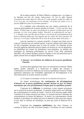 - 26 -




         De la même manière, M. Rémy Pfimlin a souligné que « Le Figaro et
Le Parisien ont fait des études intéressantes. Ils ont en effet regardé
l’évolution des ventes dans les villes où il y a des gratuits et dans les villes où
il n’y en a pas. La conclusion est la suivante : en termes de ventes, il n’y a
aucune différence pour les journaux payants ».
         Il a complété cette information par une analyse pertinente de la
situation préoccupante de la presse payante en France : « Cela veut dire deux
choses. D’abord que les gens qui prennent le gratuit n’achèteraient pas de
journaux et n’en n’ont jamais acheté. Peut-être en achèteront-ils un jour !
[…]. Ensuite cela veut dire que la France a un niveau de consommation de la
presse tellement faible que cela impacte peu les ventes des titres payants. En
tout cas, ce n’est pas l’explication de la crise de la presse dans notre pays. »
         Loin de constituer la « menace mortelle » évoquée sans doute sous le
coup de l’émotion par un confrère payant, la presse gratuite peut même jouer
un rôle d’aiguillon salvateur pour le reste du secteur. En montrant qu’une
nouvelle approche éditoriale pouvait séduire un lectorat en voie de disparition,
en réhabilitant des formes de distribution sous-exploitées, en utilisant des
techniques de marketing performantes au service d’une cible clairement
identifiée, elle a donné quelques raisons d’espérer à ceux qui pensaient que le
papier journal était un support définitivement dépassé.

         2. Internet : un révélateur des faiblesses de la presse quotidienne
           française

         La presse doit également faire face à la concurrence d’internet. Média
global, gratuit, interactif, il a bouleversé le rapport des citoyens à
l’information et révélé les faiblesses de la presse quotidienne française. Il peut
également représenter une formidable opportunité de développement et de
réinvention pour un secteur en proie au doute.

         a) Un impact économique certain sur la situation de la presse
        En termes économiques, les conséquences du développement
d’internet sur la presse quotidienne payante mettent en jeux les mêmes
mécanismes que ceux précédemment évoqués pour les quotidiens gratuits.
          S’agissant de la diffusion, le numérique a deux impacts principaux
sur le secteur de la presse quotidienne. Le premier impact porte sur l’arbitrage
des consommateurs en termes de temps : l’arrivée d’un nouveau média réduit
l’attention et le temps consacrés aux autres. Le second concerne l’arbitrage des
consommateurs en termes de dépenses : là encore, les consommateurs auront
tendance à privilégier les médias qui leur en donnent le plus pour leur argent,
ce qui, dans le contexte du numérique, ne peut que jouer en défaveur de la
presse.
         S’agissant des ressources publicitaires des titres français, on
constate là encore un effet d’éviction marqué. L’évolution en sens contraire
 