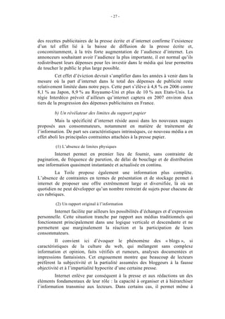 - 27 -




des recettes publicitaires de la presse écrite et d’internet confirme l’existence
d’un tel effet lié à la baisse de diffusion de la presse écrite et,
concomitamment, à la très forte augmentation de l’audience d’internet. Les
annonceurs souhaitant avoir l’audience la plus importante, il est normal qu’ils
redistribuent leurs dépenses pour les investir dans le média qui leur permettra
de toucher le public le plus large possible.
          Cet effet d’éviction devrait s’amplifier dans les années à venir dans la
mesure où la part d’internet dans le total des dépenses de publicité reste
relativement limitée dans notre pays. Cette part s’élève à 4,8 % en 2006 contre
8,1 % au Japon, 8,9 % au Royaume-Uni et plus de 10 % aux Etats-Unis. La
régie Interdéco prévoit d’ailleurs qu’internet captera en 2007 environ deux
tiers de la progression des dépenses publicitaires en France.

         b) Un révélateur des limites du support papier
         Mais la spécificité d’internet réside aussi dans les nouveaux usages
proposés aux consommateurs, notamment en matière de traitement de
l’information. De part ses caractéristiques intrinsèques, ce nouveau média a en
effet aboli les principales contraintes attachées à la presse papier.

         (1) L’absence de limites physiques
         Internet permet en premier lieu de fournir, sans contrainte de
pagination, de fréquence de parution, de délai de bouclage et de distribution
une information quasiment instantanée et actualisée en continu.
         La Toile propose également une information plus complète.
L’absence de contraintes en termes de présentation et de stockage permet à
internet de proposer une offre extrêmement large et diversifiée, là où un
quotidien ne peut développer qu’un nombre restreint de sujets pour chacune de
ces rubriques.

         (2) Un rapport original à l’information
        Internet facilite par ailleurs les possibilités d’échanges et d’expression
personnelle. Cette situation tranche par rapport aux médias traditionnels qui
fonctionnent principalement dans une logique verticale et descendante et ne
permettent que marginalement la réaction et la participation de leurs
consommateurs.
         Il convient ici d’évoquer le phénomène des « blogs », si
caractéristiques de la culture du web, qui mélangent sans complexe
information et opinion, faits vérifiés et rumeurs, analyses documentées et
impressions fantaisistes. Cet engouement montre que beaucoup de lecteurs
préfèrent la subjectivité et la partialité assumées des bloggeurs à la fausse
objectivité et à l’impartialité hypocrite d’une certaine presse.
        Internet enlève par conséquent à la presse et aux rédactions un des
éléments fondamentaux de leur rôle : la capacité à organiser et à hiérarchiser
l’information transmise aux lecteurs. Dans certains cas, il permet même à
 